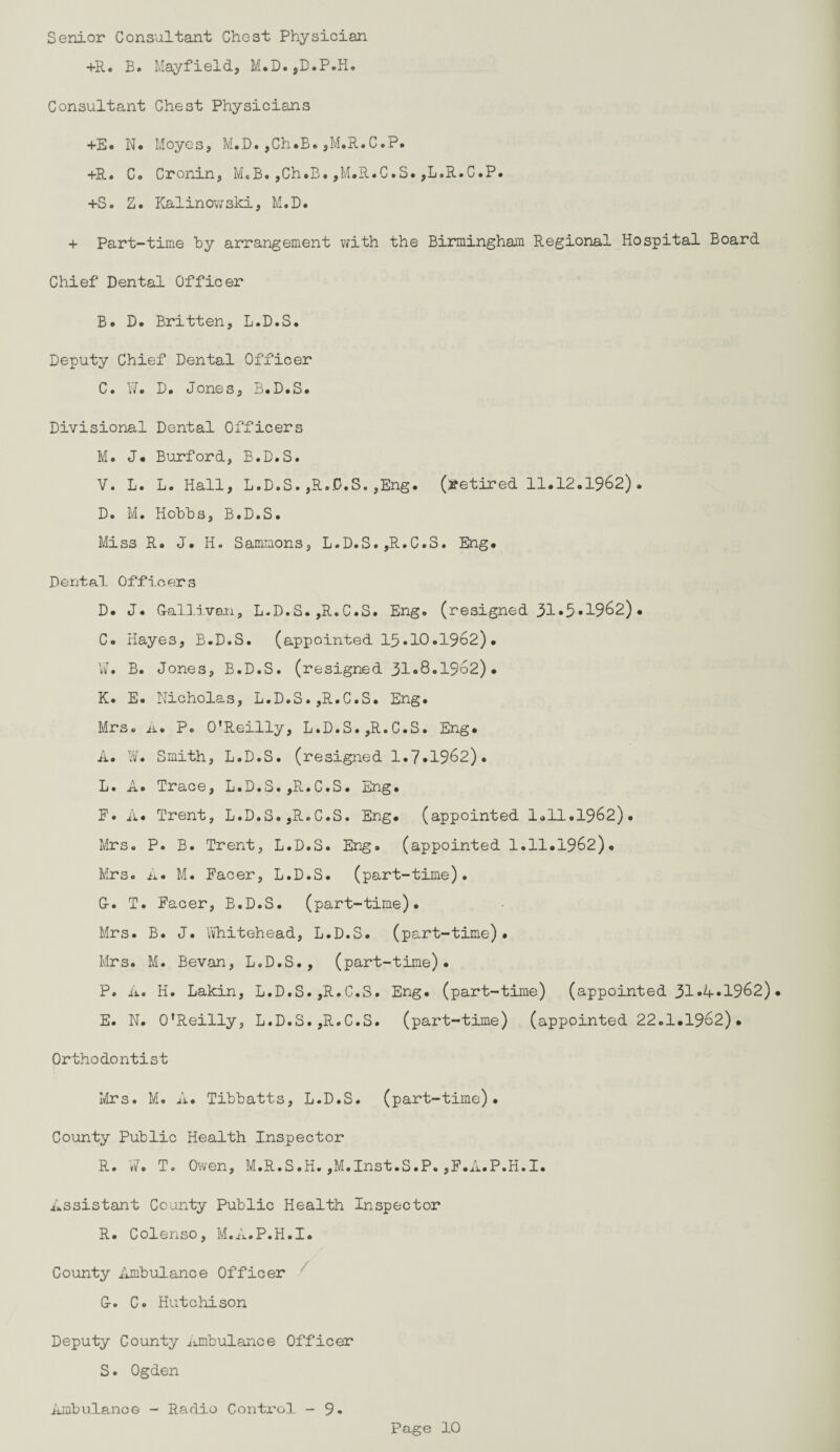 Senior Consultant Chest Physician +R. B. Mayfield, M.D.,D.P.H. Consultant Chest Physicians +E. N. Moyes, M.D.,Ch.B.,M.R.C.P. +R. Co Cronin, M.B.,Ch.B.,M.R.C.S.,L.R.C.P. +S. Z. Kalinov;ski, M.D. + Part-time by arrangement with the Birmingham Regional Hospital Board Chief Dental Officer Be D. Britten, L.D.S. Deputy Chief Dental Officer C. W. D. Jones, B.D.S. Divisional Dental Officers Mo J# Burford, B.D.S. V. L. L. Hall, L.D.S.,R.0.S.,Eng. (retired 11.12.1962). D. M. Hobbs, B.D.S. Miss R. J. H. Sammons, L.D.S.,R.C.S. Eng. Dental Officers D. J. G-allivan, L.D.S. ,R.C.S. Eng. (resigned 31»5«1962). Co Hayes, B.D.S. (appointed 15*10.1962). W. B. Jones, B.D.S. (resigned 31»8.1962)• K. E. Nicholas, L.D.S.,R.C.S. Eng. Mrs. A. P. O'Reilly, L.D.S.,R.C.S. Eng. A. W. Smith, L.D.S. (resigned 1.7.1962). L. A. Trace, L.D.S.,R.C.S. Eng. F. A. Trent, L.D.S.,R.C.S. Eng. (appointed 1.11.1962). Mrs. P. B. Trent, L.D.S. Eng. (appointed 1.11.1962). Mrs. A. M. Facer, L.D.S. (part-time). G-. T. Facer, B.D.S. (part-time). Mrs. B. J. Whitehead, L.D.S. (part-time). Mrs. M. Bevan, L.D.S., (part-time). P. A. H. Lakin, L.D.S.,R.C.S. Eng. (part-time) (appointed 31«A*1962)• E. N. O’Reilly, L.D.S.,R.C.S. (part-time) (appointed 22.1.1962)• Orthodontist Mrs. M. A. Tibbatts, L.D.S. (part-time). County Public Health Inspector R. W. T. Owen, M.R.S.H.,M.Inst.S.P.,F.A.P.H.I. Assistant County Public Health Inspector R. Colenso, M.A.P.H.I. County Ambulance Officer G-. C« Hutchison Deputy County Ambulance Officer S. Ogden Ambulance - Radio Contx'ol - 9.