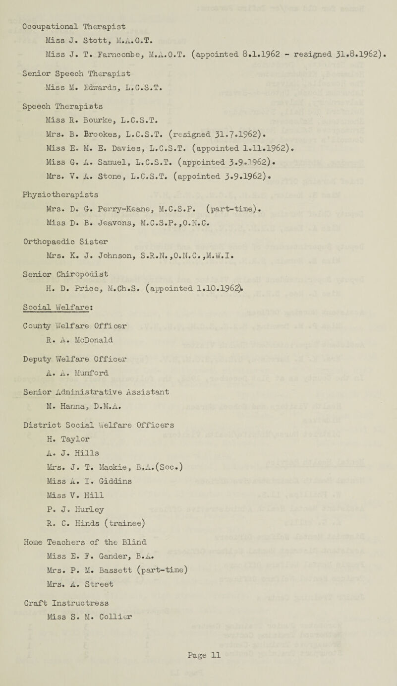 Occupational Therapist Miss J. Stott, M.A.O.T. Miss J. T. Farncombe, M.A.O.T. (appointed 8*1.1962 - resigned 31*8.1962)• Senior Speech Therapist Miss M. Edwards, L.C.S.T. Speech Therapists Miss R. Bourke, L.C.S.T. Mrs. B. Brookes, L.C.S.T. (resigned 31»7•1962). Miss E. M. E. Davies, L.C.S.T. (appointed 1.11*1962)* Miss G-. A. Samuel, L.C.S.T. (appointed 3»9*1962)* Mrs. V. A. Stone, L.C.S.T. (appointed 3*9*1962)« Physiotherapists Mrs. D. G-. Perry-Keane, M.C.S.P. (part-time). Miss D. B. Jeavons, M.C.S.P.,0.N.C. Orthopaedic Sister Mrs. K. J. Johnson, S.R.N. ,O.N.C. ,M.W.I. Senior Chiropodist H. D. Price, M.Ch.S. (appointed 1.10.1962)* Social V/elfare; County Welfare Officer R. A. McDonald Deputy Welfare Officer A. A. Mumford Senior Administrative Assistant M. Hanna, D.M.A. District Social Welfare Officers H. Taylor A. J. Hills Mrs. J. T. Mackie, B.A.(Soc.) Miss A. I. G-iddlns Miss V. Hill P. J. Hurley R. C. Hinds (trainee) Home Teachers of the Blind Miss E. F. Gander, B.A. Mrs. P. M. Bassett (part-time) Mrs. A. Street Craft Instructress Miss S. M. Collier