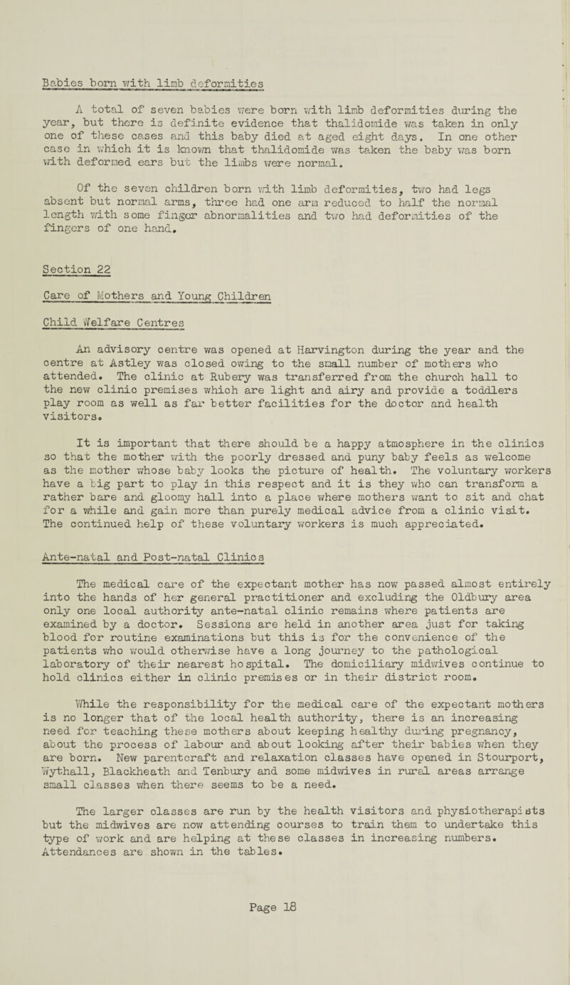 Babies born with limb deformities A total of seven babies were born with limb deformities during the year, but there is definite evidence that thalidomide was taken in only one of these cases and this baby died at aged eight days. In one other case in which it is known that thalidomide was taken the baby was born with deformed ears but the limbs were normal. Of the seven children born with limb deformities, two had legs absent but normal arms, three had one arm reduced to half the normal length with some finger abnormalities and two had deformities of the fingers of one hand. Section 22 Care of Mothers and Young Children Child Welfare Centres An advisory centre was opened at Harvington during the year and the centre at Astley was closed owing to the small number of mothers who attended. The clinic at Rubery was transferred from the church hall to the new clinic premises which are light and airy and provide a toddlers play room as well as far better facilities for the doctor and health visitors. It is important that there should be a happy atmosphere in the clinics so that the mother with the poorly dressed and puny baby feels as welcome as the mother whose baby looks the picture of health. The voluntary workers have a big part to play in this respect and it is they who can transform a rather bare and gloomy hall into a place where mothers want to sit and chat for a while and gain more than purely medical advice from a clinic visit. The continued help of these voluntary workers is much appreciated. Ante-natal and Post-natal Clinics The medical care of the expectant mother has now passed almost entirely into the hands of her general practitioner and excluding the Oldbury area only one local authority ante-natal clinic remains where patients are examined by a doctor. Sessions are held in another area just for taking blood for routine examinations but this is for the convenience of the patients who v/ould otherwise have a long journey to the pathological laboratory of their nearest hospital. The domiciliary midwives continue to hold clinics either in clinic premises or in their district room. While the responsibility for the medical care of the expectant mothers is no longer that of the local health authority, there is an increasing need for teaching these mothers about keeping healthy during pregnancy, about the process of labour and about looking after their babies when they are born. New parentcraft and relaxation classes have opened in Stourport, Wythall, Blackheath and Tenbury and some midwives in rural areas arrange small classes when there seems to be a need. The larger classes are run by the health visitors and physiotherapists but the midwives are now attending courses to train them to undertake this type of work and are helping at these classes in increasing numbers. Attendances are shown in the tables.