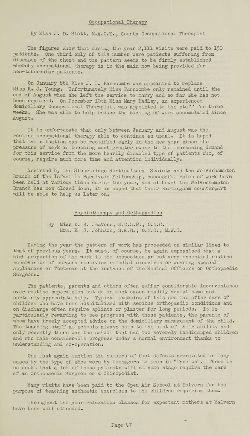 Occupational Therapy By Miss J. D. Stott, M.A.O.T., County Occupational Therapist The figures show that during the year 2,111 visits were paid to 150 patients. One third only of this number were patients suffering from diseases of the chest and the pattern seems to be firmly established whereby occupational therapy is in the main now being provided for non-tubercular patients. On January 8th Miss J. T. Farncombe was appointed to replace Miss R. J. Young. Unfortunately Miss Farncombe only remained until the end of August when she left the service to marry and so far she has not been replaced. On December 10th Miss Mary Hadley, an experienced domiciliary Occupational Therapist, was appointed to the staff for three weeks. She was able to help reduce the backlog of v;ork accumulated since August. It is unfortunate that only between January and August was the routine occupational therapy able to continue as usual. It is hoped that the situation can be rectified early in the new year since the pressure of work is becoming much greater owing to the increasing demand for this service from the more heavily disabled type of patients who, of course, require much more time and attention individually. Assisted by the Stourbridge Horticultural Society and the Wolverhampton Branch of the Infantile Paralysis Fellowship, successful sales of work have been held at various times during the year, and although the Wolverhampton Branch has now closed down, it is hoped that their Birmingham counterpart will be able to help us later on. Physiotherapy and Orthopaedics By Miss D. B. Jeavons, M.G.S.P., O.N.C. Mrs. K. J. Johnson, S.R.N. , O.N.C., M.W.I. During the year the pattern of work has proceeded on similar lines to that of previous years. It must, of course, be again emphasised that a high proportion of the work is the unspectacular but very essential routine supervision of persons receiving remedial exercises or v/earing special appliances or footwear at the instance of the Medical Officers or Orthopaedic Surgeons. The patients, parents and others often suffer considerable inconvenience over routine supervision but do in most cases readily accept same and certainly appreciate help. Typical examples of this are the after care of children who have been hospitalised with serious orthopaedic conditions and on discharge often require splints or plaster for long periods. It is particularly rewarding to see progress with these patients, the parents of whom have freely accepted advice on the domiciliary management of the child. The teaching staff at schools always help to the best of their ability and only recently there was the school that had two severely handicapped children and who made considerable progress under a normal environment thanks to understanding and co-operation. One must again mention the numbers of foot defects aggravated in many cases by the type of shoe worn by teenagers to keep in fashion. There is no doubt that a lot of these patients will at some stage require the care of an Orthopaedic Surgeon or a Chiropodist. Many visits have been paid to the Open Air School at Malvern for the purpose of teaching asthmatic exercises to the children requiring them. Throughout the year relaxation classes for expectant mothers at Malvern have been well attended.