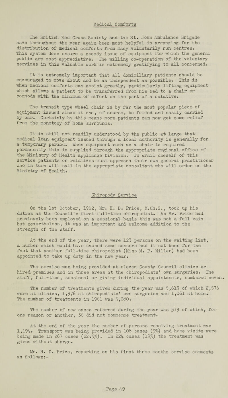 Medical Comforts The British Red Cross Society and the St, John Ambulance Brigade have throughout the year again been most helpful in arranging for the distribution of medical comforts from many voluntarily run centres. This system does ensure a speedy issue of equipment for which the general public are most appreciative. The willing co-operation of the voluntary services in this valuable work is extremely gratifying to all concerned. It is extremely important that all domiciliary patients should be encouraged to move about and be as independent as possible. This is when medical comforts can assist greatly, particularly lifting equipment which allows a patient to be transferred from his bed to a chair or commode with the minimum of effort on the part of a relative. The transit type wheel chair is by far the most popular piece of equipment issued since it can, of course, be folded and easily carried by car. Certainly b;y this means more patients can now get some relief from the monotony of home surrounds. It is still not readily understood by the public at large that medical loan equipment issued through a local authority is generally for a temporary period. When equipment such as a chair is required permanently this is supplied through the appropriate regional office cf the Ministry of Health Appliance Division. To avail oneself of this service patients or relatives must approach their own general practitioner who in turn will call in the appropriate consultant who will order on the Ministry of Health. Chiropody Service On the 1st October, 1962, Mr. H. D. Price, M.Ch.S., took up his duties as the Council’s first full-time chiropodist. As Mr. Price had previously been employed on a sessional basis this was not a full gain but nevertheless, it was an important and welcome addition to the strength of the staff. At the end of the year, there were 123 persons on the waiting list, a number which would have caused some concern had it not been for the fact that another full-time chiropodist (Miss M. P. Miller) had been appointed to take up duty in the new year. The service was being provided at eleven County Council clinics or hired premises and in three areas at the chiropodists’ own surgeries. The staff, full-time, sessional or giving individual appointments, numbered seven. The number of treatments given during the year was 5,613 of which 2,576 were at clinics, 1,976 at chiropodists’ own surgeries and l,06l at home. The number of treatments in 1961 was 5>080. The number of new cases referred during the year was 519 of which, for one reason or another, 36 did not commence treatment. At the end of the year the number of persons receiving treatment was 1,194-* Transport was being provided in 108 cases (9%) and home visits were being made in 267 cases (22.5%) • In 224 cases (19%) the treatment was given vd.thout charge. Mr. H. D. Price, reporting on his first three months service comments as follows:-