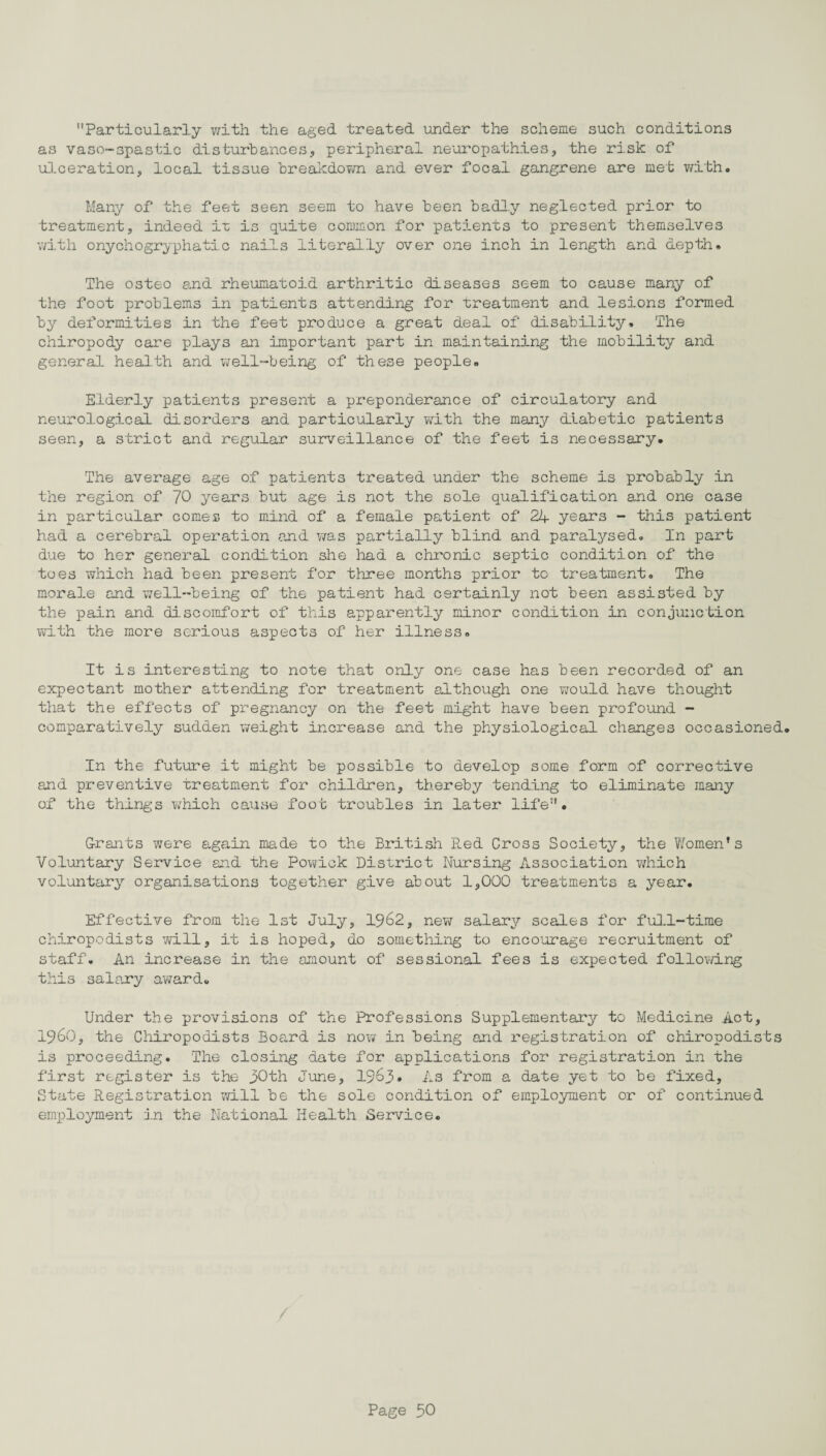 Particularly with the aged treated under the scheme such conditions as vaso-spastic disturbances, peripheral neuropathies, the risk of ulceration, local tissue breakdown and ever focal gangrene are met with. Many of the feet seen seem to have been badly neglected prior to treatment, indeed it is quite common for patients to present themselves with onychogryphatic nails literally over one inch in length and depth. The osteo and rheumatoid arthritic diseases seem to cause many of the foot problems in patients attending for treatment and lesions formed by deformities in the feet produce a great deal of disability. The chiropody care plays an important part in maintaining the mobility and general health and well-being of these people. Elderly patients present a preponderance of circulatory and neurological disorders and particularly with the many diabetic patients seen, a strict and regular surveillance of the feet is necessary. The average age of patients treated under the scheme is probably in the region of 70 years but age is not the sole qualification and one case in particular comes to mind of a female patient of 24 years - this patient had a cerebral operation and was partially blind and paralysed. In part due to her general condition she had a chronic septic condition of the toes which had been present for three months prior to treatment. The morale and well-being of the patient had certainly not been assisted by the pain and discomfort of this apparently minor condition in conjunction with the more serious aspects of her illness. It is interesting to note that only one case has been recorded of an expectant mother attending for treatment although one would have thought that the effects of pregnancy on the feet might have been profound - comparatively sudden weight increase and the physiological changes occasioned. In the future it might be possible to develop some form of corrective and preventive treatment for children, thereby tending to eliminate many of the things which cause foot troubles in later life. Grants were again made to the British Red Cross Society, the Women’s Voluntary Service and the Powick District Nursing Association which voluntary organisations together give about 1,000 treatments a year. Effective from the 1st July, 1962, new salary scales for full-time chiropodists will, it is hoped, do something to encourage recruitment of staff. An increase in the amount of sessional fees is expected following this salary award. Under the provisions of the Professions Supplementary to Medicine Act, I960, the Chiropodists Board is now in being and registration of chiropodists is proceeding. The closing date for applications for registration in the first register is the 30th June, 1963. As from a date yet to be fixed. State Registration will be the sole condition of employment or of continued employment in the National Health Service.