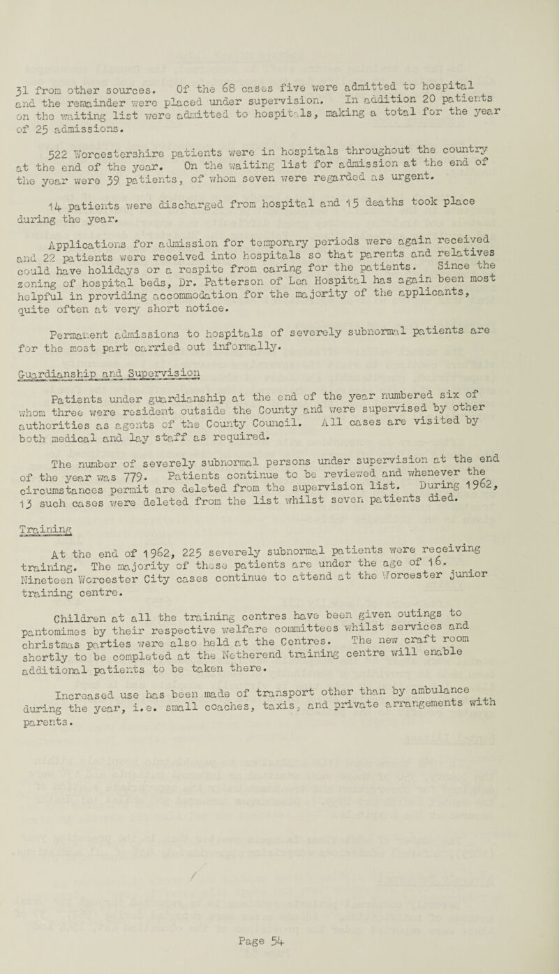 31 from other sources. Of4 the 68 cases five we re admitted oo hospital and the remainder were placed under supervision. un addition 20 patients on the waiting list were admitted to hospitals, making a to cal fox the year 25 admissions. of 522 Worcestershire patients were in hospitals throughout the country at the end of the year. On the waiting list for admission at the end of the year were 39 patients, of whom seven were regarded as urgent. 14 patients were discharged from hospital and 15 deaths toox place during the year. Applications for admission for temporary periods were again received and 22 patients were received into hospitals so that parents and relatives could have holidays or a respite from caring for the patients. Since the zoning of hospital beds, Dr. Patterson of Lea Hospital has again been most helpful in providing accommodation for the majority of the applicants, quite often at very short notice. Permanent admissions to hospitals of severely subnormal patients are for the most part carried out informally. Guardianship and Supervision Patients under guardianship at the end of the year numbered six of whom three were resident outside the County and were supervised by otner authorities as agents of the County Council. All cases are visited by both medical and lay c 4-n -P-P S oclJ. -L as required. The number of severely subnormal persons under supervision at the^ end of the year was 779. Patients continue to be reviewed and whenever the circumstances permit are deleted from the supervision list. During 19°2> 13 such cases were deleted from the list whilst seven patients died. Training At the end of 1962, 225 severely subnormal patients were receiving training. The majority of those patients are under the age of lb. ^ _ Nineteen Worcester City cases continue to attend at the Worcester junior training centre. Children at all the training centres have been given outings to pantomimes by their respective welfare committees whilst services an Christmas parties were also held at the Centres. ihe new.craft room shortly to be completed at the Netherend training centre will enable additional patients to be taken there. Increased use has during the year, i.e. parents. been made of transport other than oy ambulance small coaches, taxis, and private arrangements with /