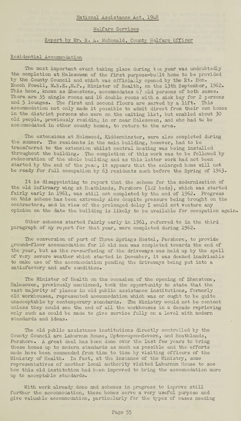 National Assistance Act, 1948 Welfare Services Report by Mr. R. A. McDonald, County Welfare Officer Residential Accommodation The most important event taking place during tie year was undoubtedly the completion at Halesowen of the first purpose-built home to be provided by the County Council and which was officially opened by the Rt. Hon. Enoch Powell, M.B.E.,M.P., Minister of Health, on the 13th September, 1962. This home, known as Shenstone, accommodates 67 old persons of both sexes. There are 35 single rooms and 16 double rooms with a sick bay for 2 persons and 5 lounges. The first and second floors are served by a lift. This accommodation not only made it possible to admit direct from their own homes in the district persons who were on the waiting list, but enabled about 30 old people, previously residing in or near Halesowen, and who had to be accommodated in other county homes, to return to the area. The extensions at Holmwood, Kidderminster, were also completed during the summer. The residents in the main building, however, had to be transferred to the extension whilst central heating was being installed throughout the building. The completion of this work was to be followed by redecoration of the whole building and as this latter work had not been started by the end of the year, it appears that the enlarged home will not be ready for full occupation by 63 residents much before the Spring of 1963* It is disappointing to report that the scheme for the modernisation of the old infirmary wing at Htathlands, Per shore (122 beds) , which ?;as started fairly early in 1961, was still not completed by the end of 1962. Progress on this scheme has been extremely slow despite pressure being brought on the contractors, and in view of the prolonged delay I would not venture any opinion on the date the building is likely to be available for occupation again. Other schemes started fairly early in 1961, referred to in the third paragraph of my report for that year, were completed during 1962. The conversion of part of Three Springs Hostel, Pershore, to provide ground-floor accommodation for 16 old men was completed towards the end of the year, but as the re-surfacing of the driveways was held up by the spell of very severe weather which started in December, it was deemed inadvisable to make use of the accommodation pending the driveways being put into a satisfactory and safe condition. The Minister of Health on the occasion of the opening of Shenstone, Halesowen, previously mentioned, took the opportunity to state that the vast majority of places in old public assistance institutions, formerly old workhouses, represented accommodation which was or ought to be quite unacceptable by contemporary standards. The Ministry would not be content unless they could see the end of all the workhouses in a decade reprieving only such as could be made to give service fully on a level with modern standards and ideas. t The old public assistance institutions directly controlled by the County Council are Laburnum House, Upton-upon-Severn, and Heathlands, Pershore. A great deal has been done over the last few years to bring these homes up to modern standards as much as possible and the efforts made have been commended from time to time by visiting officers of the Ministry of Health. In fact, at the instance of the Ministry, some representatives of another local authority visited Laburnum House to see how this old institution had been improved to bring the accommodation more up to acceptable standards. With work already done and schemes in progress to improve still further the accommodation, these homes serve a very useful purpose and give valuable accommodation, particularly for the types of cases needing