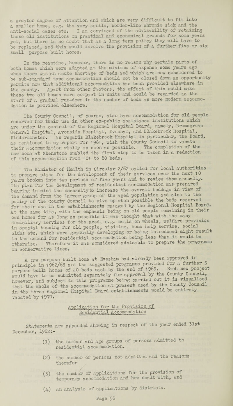 a greater degree of attention and which are very difficult to fit into a smaller hone, e.g. the very senile, border-line chronic sick and the anti-social cases etc. I an convinced of the advisability of retaining these old institutions on practical and economical grounds for some years yet, but there is no doubt that as a long term policy they will have to be replaced, and this would involve the provision of a further five or six small purpose built homes. In the meantime, however, there is no reason why certain parts of both homes which were adapted at the minimum of expense some years ago when there was an acute shortage of beds and which are now considered to be sub-standard type accommodation should not be closed down as opportunity permits now that additional accommodation has been provided elsewhere in the county. Apart from other factors, the effect of this would make these two old homes more compact in units and could be regarded as the start of a gradual run-down in the number of beds as more modern accommo¬ dation is provided elsewhere. The County Council, of course, also have accommodation for old people reserved for their use in other ex-public assistance institutions which are under the control of the Regional Hospital Board, namely, Bromsgrove G-eneral Hospital, Avonside Hospital, Evesham, and Elakebrook Hospital, Kidderminster. As regards Blakebrook Hospital in particular, the Board, as mentioned in my report for 1 961 ■> wish the County Council to vacate their accommodation wholly as soon as possible. The completion of the new home at Shenstone enabled the first step to be taken in a reduction of this accommodation from 1 01 to 80 beds. The Minister of Health in Circular 2/62 called for local authorities to prepare plans for the development of their services over the next 10 years broken into two periods of five years and to review them annually. The plan for the development of residential accommodation was prepared bearing in mind the necessity to increase the overall beddage in view of the demand from the larger group of the aged population and also to the policy of the County Council to give up when possible the beds reserved for their use in the establishments managed by the Regional Hospital Board. At the same time, with the emphasis being on old people remaining in their own homes for as long as possible it was thought that with the many domiciliary services for the aged, e.g. meals on wheels, welfare provision in special housing for old people, visiting, home help service, social clubs etc. which were gradually developing or being introduced might result in the demand for residential accommodation being less than -it would be otherwise. Therefore it was considered advisable to prepare the programme on conservative lines. A new purpose built home at Evesham had already been approved in principle in 1962/63 and the suggested programme provided for a further 5 purpose built homes of 40 beds each by the end of 19^9« Each new project would have to be submitted separately for approval by the County Council, however, and subject to this programme being carried out it is visualised that the whole of the accommodation at present used by the County Council in the three Regional Hospital Board establishments would be entirely vacated by 1970. Application for the JProvision of Re sidentia1 A c c ommo da tion Statements are appended showing in respect of the year ended 31st Decumber, 1962:- (1) the number and age groups of persons admitted to residential accommodation. (2) the number of persons not admittea and the reasons therefor (3) the number of applications for the provision of temporary accommodation and how dealt with, and an analysis of applications by districts. (4)