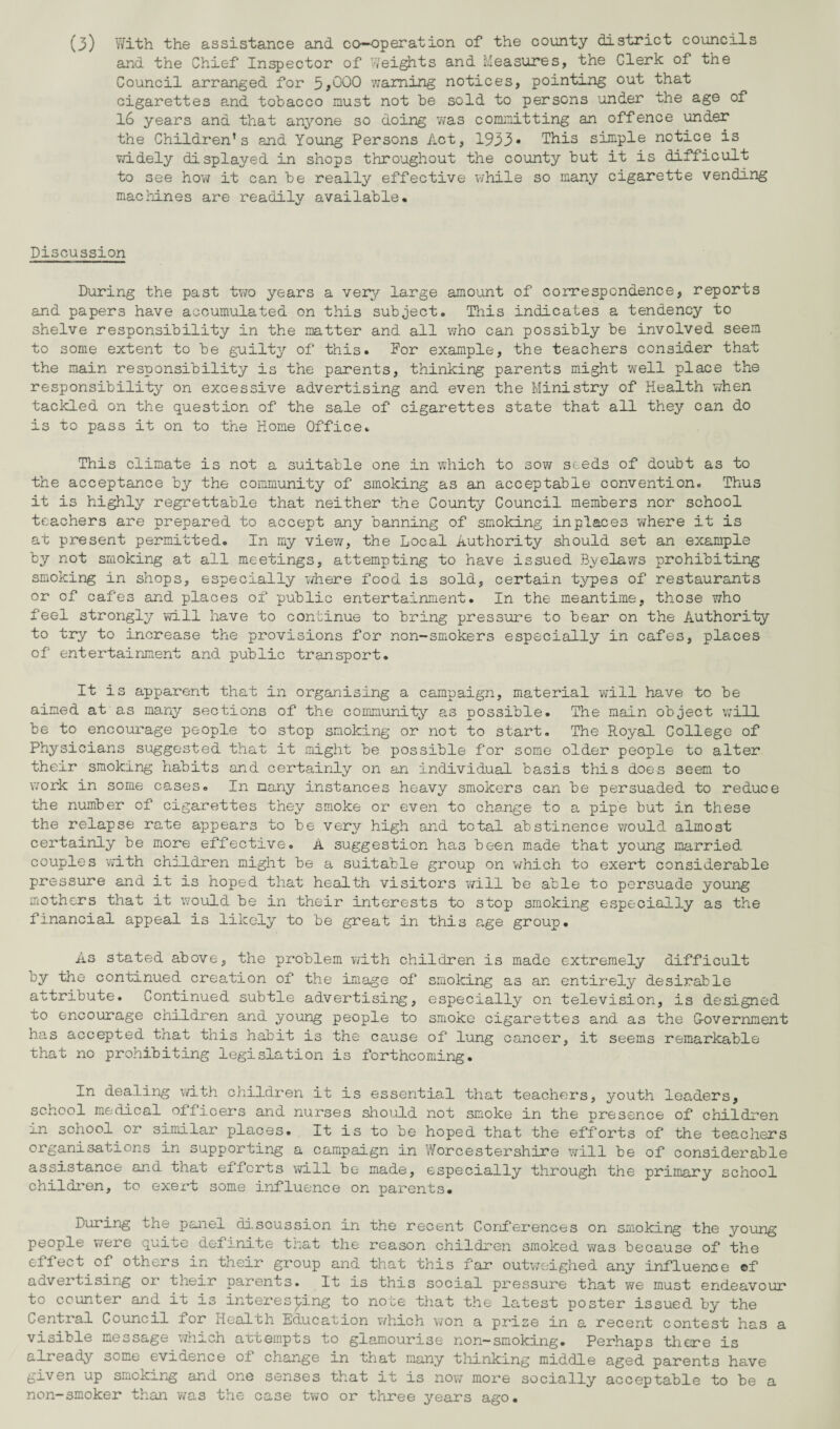 (3) With the assistance and co-operation of the county district councils and the Chief Inspector of Weights and Measures, the Clerk of the Council arranged for 5*000 warning notices, pointing out that cigarettes and tobacco must not be sold to persons under the age of 16 years and that anyone so doing was committing an offence under the Children’s and Young Persons Act, 1933* This simple notice is widely displayed in shops throughout the county but it is difficult to see how it can be really effective while so many cigarette vending machines are readily available. Discussion During the past two years a very large amount of correspondence, reports and papers have accumulated on this subject. This indicates a tendency to shelve responsibility in the matter and all who can possibly be involved seem to some extent to be guilty of this. For example, the teachers consider that the main responsibility is the parents, thinking parents might well place the responsibility on excessive advertising and even the Ministry of Health when tackled on the question of the sale of cigarettes state that all they can do is to pass it on to the Home Office. This climate is not a suitable one in which to sow seeds of doubt as to the acceptance by the community of smoking as an acceptable convention. Thus it is highly regrettable that neither the County Council members nor school teachers are prepared to accept any banning of smoking in places where it is at present permitted. In my view, the Local Authority should set an example by not smoking at all meetings, attempting to have issued Byelaws prohibiting smoking in shops, especially where food is sold, certain types of restaurants or of cafes and places of public entertainment. In the meantime, those who feel strongly will have to continue to bring pressure to bear on the Authority to try to increase the provisions for non-smokers especially in cafes, places of entertainment and public transport. It is apparent that in organising a campaign, material will have to be aimed at as many sections of the community as possible. The main object will be to encourage people to stop smoking or not to start. The Royal College of Physicians suggested that it might be possible for some older people to alter their smoking habits and certainly'- on an individual basis this does seem to work in some cases. In many instances heavy smokers can be persuaded to reduce the number of cigarettes they smoke or even to change to a pipe but in these the relapse rate appears to be very high and total abstinence would almost certainly be more effective. A suggestion has been made that young married couples with children might be a suitable group on which to exert considerable pressure and it is hoped that health visitors will be able to persuade young mothers that it would be in their interests to stop smoking especially as the financial appeal is likely to be great in this age group. As stated above, the problem with children is made extremely difficult oy the continued creation of the image of smoking as an entirely desirable attribute. Continued subtle advertising, especially on television, is designed to encourage children and young people to smoke cigarettes and as the G-overnment has accepted that this habit is the cause of lung cancer, it seems remarkable that no prohibiting legislation is forthcoming. In dealing with children it is essential that teachers, youth leaders, school medical officers and nurses should not smoke in the presence of children in school or similar places. It is to be hoped that the efforts of the teachers organisations in supporting a campaign in Worcestershire will be of considerable assistance and that efforts will be made, especially through the primary school children, to exert some influence on parents. During the panex ciiscussion in the recent Conferences on smoking the young people were quite definite that the reason children smoked was because of the effect of others in their group and that this far outweighed any influence ©f advertising or their parents. It is this social pressure that we must endeavour to counter and it is interesting to note that the latest poster issued by the Central Council for Health Education which won a prise in a recent contest has a visible message which attempts to glamourise non-smoking. Perhaps there is already some evidence ol change in that many thinking middle aged parents have given up smoking and one senses that it is now more socially acceptable to be a non-smoker than was the case two or three years ago.