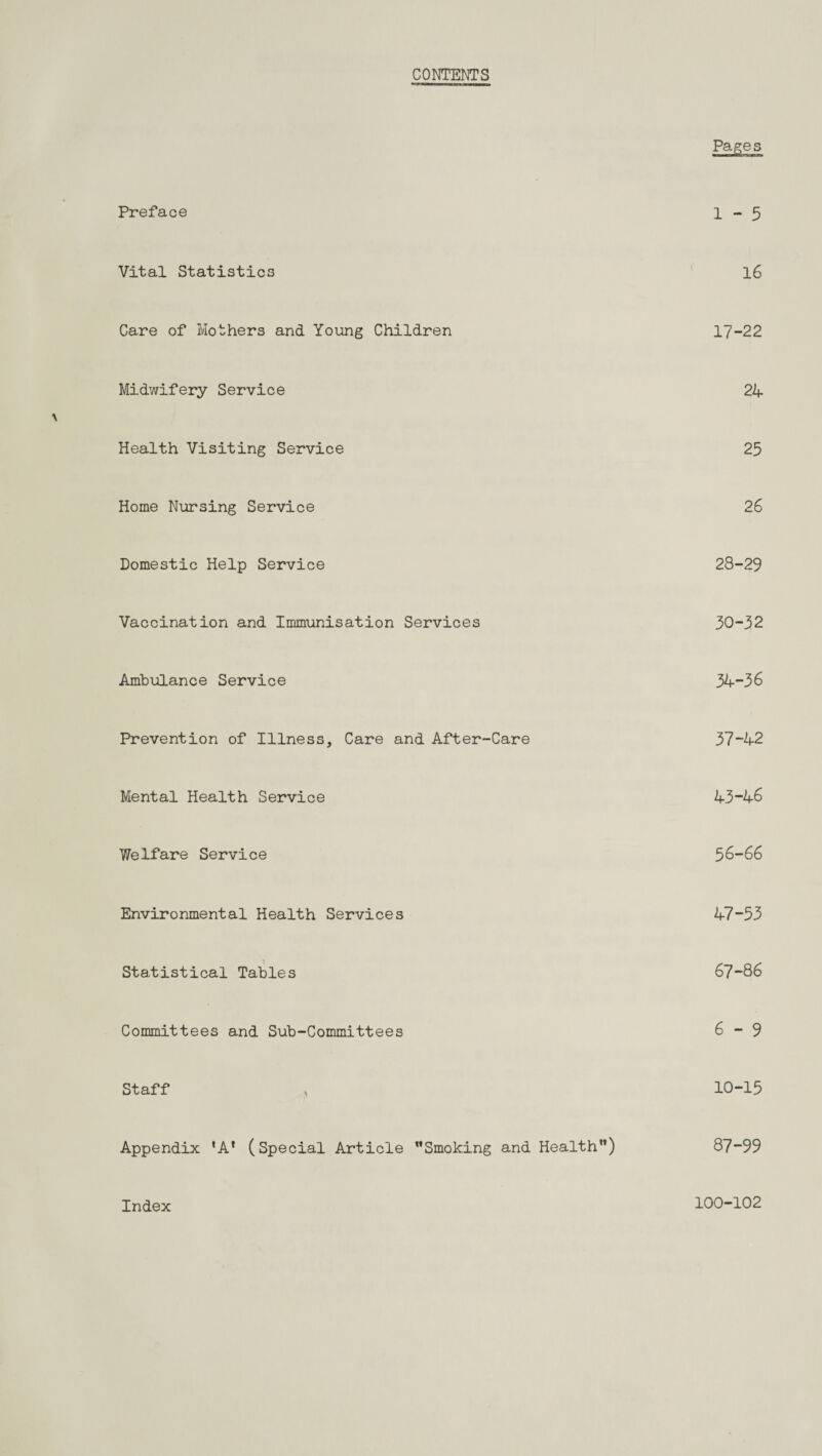 CONTENTS Preface 1-5 Vital Statistics 16 Care of Mothers and Young Children 17-22 Midwifery Service 24 Health Visiting Service 25 Home Nursing Service 26 Domestic Help Service 28-29 Vaccination and Immunisation Services 30-32 Ambulance Service 34-36 Prevention of Illness, Care and After-Care 37-42 Mental Health Service 43“46 Welfare Service 56-66 Environmental Health Services 47-53 Statistical Tables 67-86 Committees and Sub-Committees 6-9 Staff > 10-15 Appendix 'A’ (Special Article Smoking and Health) 87-99 Index 100-102