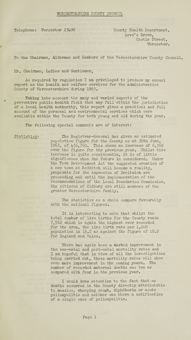 Telephone: Worcester 23400 County Health Department, Love’s Grove, Castle Street, Worcester. To the Chairman, Aldermen and Members of the Worcestershire County Council. Mr. Chairman, Ladies and Gentlemen, As required by regulation I am privileged to produce my annual report on the health and welfare services for the administrative County of Worcestershire during 1963. Taking into account the many and varied aspects of the preventive public health field that may fall within the jurisdiction of a local health authority, this report gives a practical and full account of the personal and environmental services which were available within the County for both young and old during the year. The following special comments are of interest: Statistics; The Registrar-General has given an estimated population figure for the County as at 30th June, 1963, of 456,760. This shoTws an increase of 6,360 over the figure for the previous year. Whilst this increase is quite considerable, it is of little significance when the future is considered. Under the Town Development Act the suggested creation of a new town at Redditch will become a reality, proposals for the expansion of Droitwich are proceeding and until the implementation of the recommendations of the Local Boundaries Commission, the citizens of Oldbury are still members of the greater Worcestershire family. The statistics as a whole compare favourably with the national figures. It is interesting to note that whilst the total number of live births for the County reads 7,962 which is again the highest ever recorded for the area, the live birth rate per 1,000 population is 15.2 as against the figure of 18,2 for England and Wales. There has again been a marked improvement in the neo-natal and peri-natal mortality rates and I am hopeful that in view of all the investigations being carried out, these mortality rates will show even more improvement in the coming years. The number of recorded maternal deaths was two as compared with four in the previous year. I v/ould draw attention to the fact that no deaths occurred in the County directly attributable to measles, whooping cough, diphtheria or acute poliomyelitis and neither was there a notification of a single case of poliomyelitis.