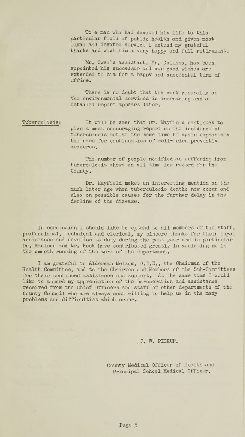 To a man who had devoted his life to this particular field of public health and given most loyal and devoted service I extend my grateful thanks and wish him a very happy and full retirement, Mr. Owen’s assistant, Mr. Colenso, has been appointed his successor and our good wishes are extended to him for a happy and successful term of office. There is no doubt that the work generally on the environmental services is increasing and a detailed report appears later. Tuberculosis: It will be seen that Dr. Mayfield continues to give a most encouraging report on the incidence of tuberculosis but at the same time he again emphasises the need for continuation of well-tried preventive measures. The number of people notified as suffering from tuberculosis shows an all time low record for the County. Dr. Mayfield makes an interesting mention on the much later age when tuberculosis deaths now occur and also on possible causes for the further delay in the decline of the disease. In conclusion I should like to extend to all members of the staff, professional, technical and clerical, my sincere thanks for their loyal assistance and devotion to duty during the past year and in particular Dr. Macleod and Mr. Rock have contributed greatly in assisting me in the smooth running of the work of the department. I am grateful to Alderman Melsom, O.B.E., the Chairman of the Health Committee, and to the Chairmen and Members of the Sub-Committees for their continued assistance and support. At the same time I would like to accord my appreciation of the co-operation and assistance received from the Chief Officers and staff of other departments of the County Council who are always most willing to help us in the many problems and difficulties which occur. ,J. W. PICKUP. County Medical Officer of Health and Principal School Medical Officer.