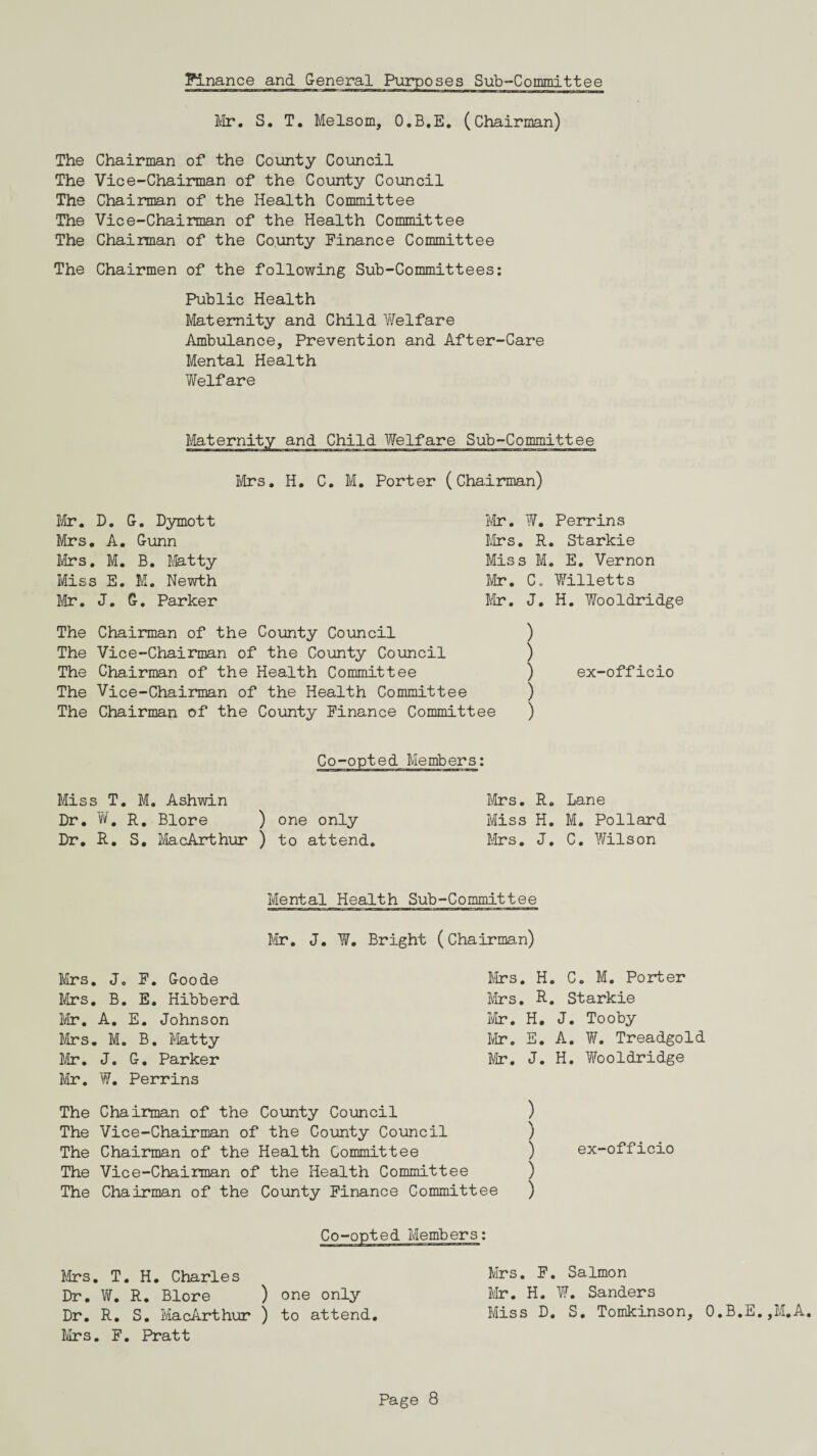 Mr. S. T. Melsom, O.B.E. (Chairman) The Chairman of the County Council The Vice-Chairman of the County Council The Chairman of the Health Committee The Vice-Chairman of the Health Committee The Chairman of the County Finance Committee The Chairmen of the following Sub-Committees: Public Health Maternity and Child Welfare Ambulance, Prevention and After-Care Mental Health Welfare Maternity and Child Welfare Sub-Committee Mrs. H. C. M. Porter (Chairman) Mr. W. Perrins Mrs. R. Starkie Miss M. E. Vernon Mr. C. Willetts Mr. J. H. Wooldridge Mr. D. G. Dymott Mrs. A. Gunn Mrs. M. B. Matty Miss E. M. Newth Mr. J. G. Parker ) ) ) ex-officio ) The Chairman of the County Council The Vice-Chairman of the County Council The Chairman of the Health Committee The Vice-Chairman of the Health Committee The Chairman of the County Finance Committee ) Miss T. M. Ashwin Dr. W. R. Blore ) one only Dr. R. S, MacArthur ) to attend Mrs. R. Lane Miss H. M. Pollard Mrs. J. C. Wilson Mental Health Sub-Committee Mr. J. W. Bright (Chairman) Mrs. J„ F. Goode Mr. A. E. Johnson Mrs. M. B. Matty Mr. J. G. Parker Mr. W. Perrins Mrs. B. E. Hibberd Mrs. H. C. M. Porter Mrs. R. Starkie Mr. H. J. Tooby Mr. E. A. W. Treadgold Mr. J. H. Wooldridge The Chairman of the County Council The Vice-Chairman of the County Council The Chairman of the Health Committee The Vice-Chairman of the Health Committee The Chairman of the County Finance Committee ) ) ) ) ) Mrs. T. H. Charles Dr. W. R. Blore ) one only Dr. R. S. MacArthur ) to attend Mrs. F. Pratt Mrs. F. Salmon Mr. H. W. Sanders Miss D. S. Tomkinson, O.B.E.,M.A