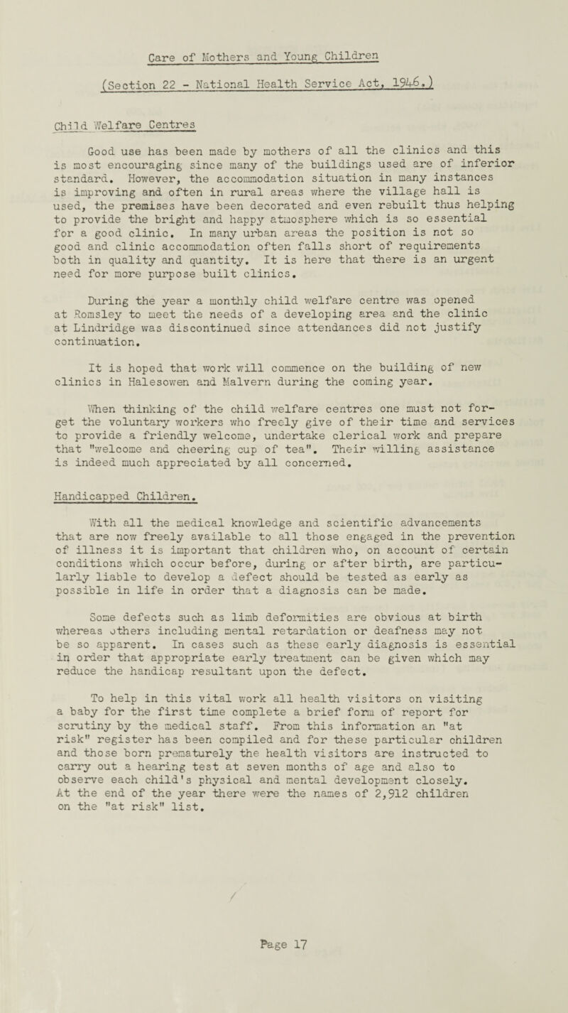 Care of Mothers and Young Children (Section 22 - National Health Service Act, 194-6.) Child Welfare Centres Good use has been made by mothers of all the clinics and this is most encouraging since many of the buildings used are of inferior standard. However, the accommodation situation in many instances is improving and often in rural areas where the village hall is used, the premises have been decorated and even rebuilt thus helping to provide the bright and happy atmosphere which is so essential for a good clinic. In many urban areas the position is not so good and clinic accommodation often falls short of requirements both in quality and quantity. It is here that there is an urgent need for more purpose built clinics. During the year a monthly child welfare centre was opened at Romsley to meet the needs of a developing area and the clinic at Lindridge was discontinued since attendances did not justify continuation. It is hoped that work will commence on the building of new clinics in Halesowen and Malvern during the coming year. When thinking of the child welfare centres one must not for¬ get the voluntary workers who freely give of their time and services to provide a friendly welcome, undertake clerical work and prepare that welcome and cheering cup of tea. Their willing assistance is indeed much appreciated by all concerned. Handicapped Children. With all the medical knowledge and scientific advancements that are now freely available to all those engaged in the prevention of illness it is important that children who, on account of certain conditions which occur before, during or after birth, are particu¬ larly liable to develop a defect should be tested as early as possible in life in order that a diagnosis can be made. Some defects such as limb deformities are obvious at birth whereas others including mental retardation or deafness may not be so apparent. In cases such as these early diagnosis is essential in order that appropriate early treatment can be given which may reduce the handicap resultant upon the defect. To help in this vital work all health visitors on visiting a baby for the first time complete a brief form of report for scrutiny by the medical staff. From this information an at risk register has been compiled and for these particular children and those born prematurely the health visitors are instructed to carry out a hearing test at seven months of age and also to observe each child's physical and mental development closely. At the end of the year there were the names of 2,912 children on the at risk list.