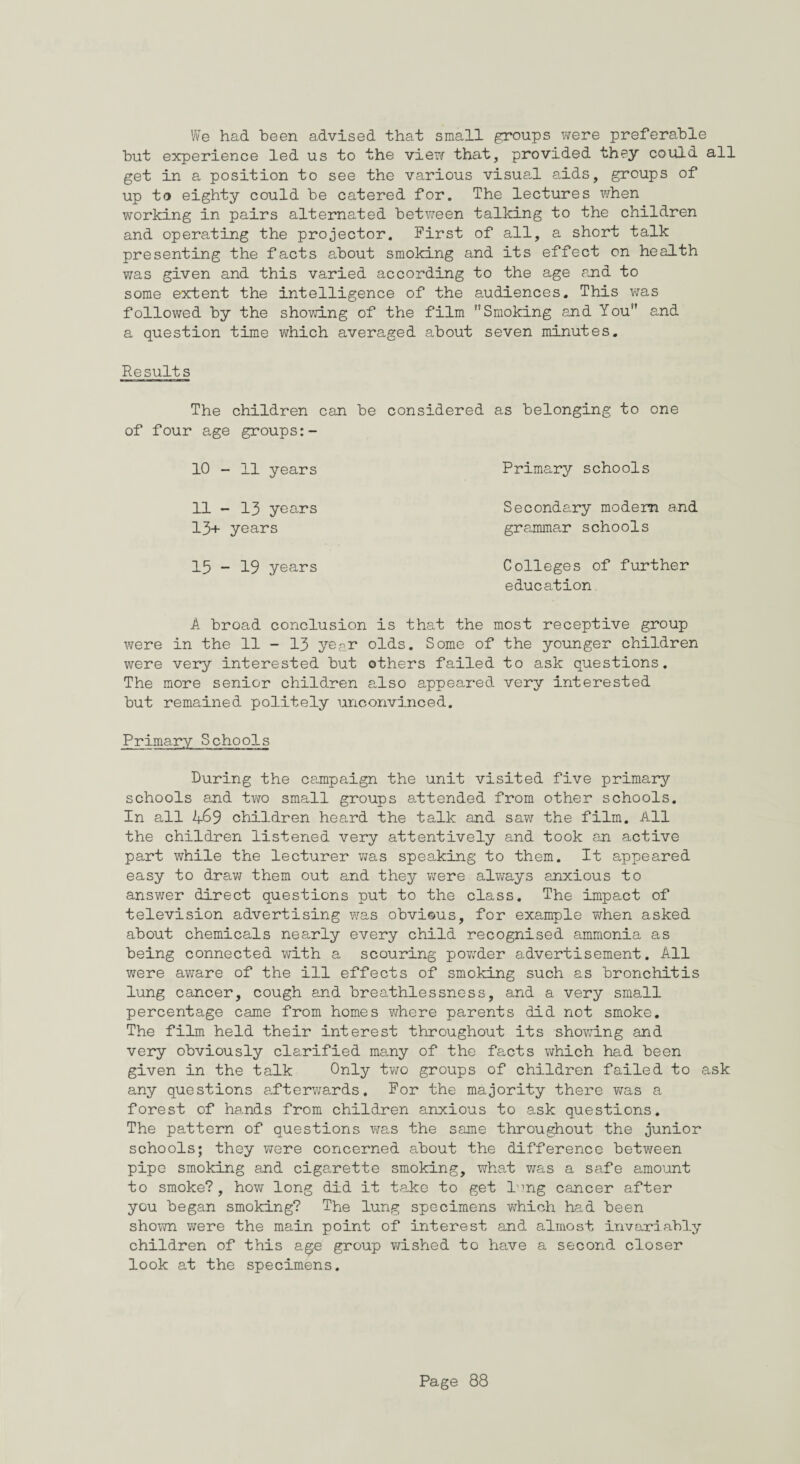 We had been advised that small groups were preferable but experience led us to the vie?/ that, provided they could all get in a position to see the various visual aids, groups of up to eighty could be catered for. The lectures when working in pairs alternated between talking to the children and operating the projector. First of all, a short talk presenting the facts about smoking and its effect on health was given and this varied according to the age and to some extent the intelligence of the audiences. This was followed by the showing of the film Smoking and You and a question time which averaged about seven minutes. Results The children can be considered as belonging to one of four age groups:- 10 - 11 years 11 - 13 years 13+ years 15 - 19 years Primary schools Secondary modem and grammar schools Colleges of further education A broad conclusion is that the most receptive group were in the 11 - 13 year olds. Some of the younger children were very interested but others failed to ask questions. The more senior children also appeared very interested but remained politely unconvinced. Primary Schools During the campaign the unit visited five primary schools and two small groups attended from other schools. In all 469 children heard the talk and saw the film. All the children listened very attentively and took an active part while the lecturer was speaking to them. It appeared easy to draw them out and they were always anxious to answer direct questions put to the class. The impact of television advertising was obvious, for example when asked about chemicals nearly every child recognised ammonia as being connected with a scouring powder advertisement. All were aware of the ill effects of smoking such as bronchitis lung cancer, cough and breathlessness, and a very small percentage came from homes where parents did not smoke. The film held their interest throughout its showing and very obviously clarified many of the facts which had been given in the talk Only two groups of children failed to ask any questions afterwards. For the majority there was a forest of hands from children anxious to ask questions. The pattern of questions was the same throughout the junior schools; they were concerned about the difference between pipe smoking and cigarette smoking, what was a safe amount to smoke?, how long did it take to get l^ng cancer after you began smoking? The lung specimens which had been shown were the main point of interest and almost invariably children of this age group wished to have a second closer look at the specimens.