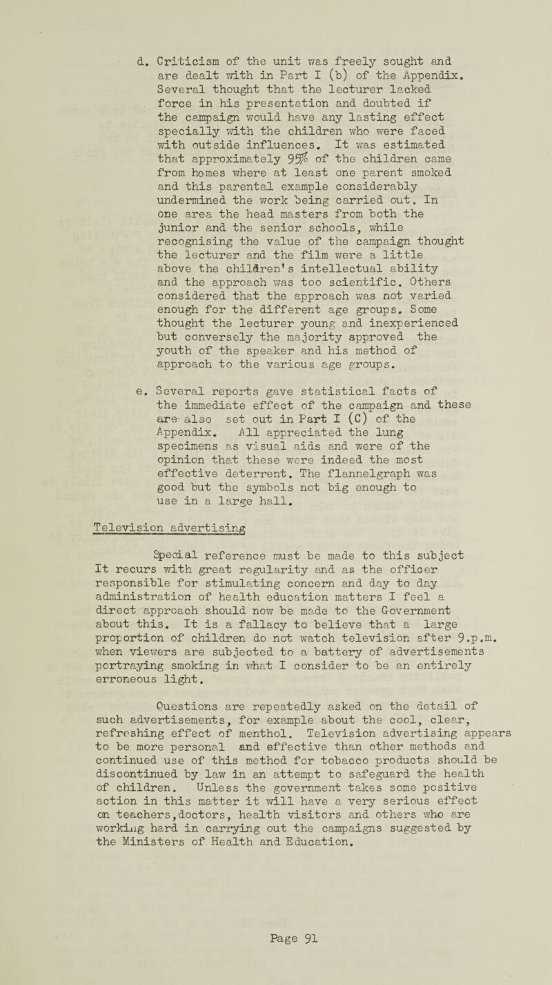 d. Criticism of the unit was freely sought and are dealt with in Part I (b) of the Appendix. Several thought that the lecturer lacked force in his presentation and doubted if the campaign would have any lasting effect specially with the children who were faced with outside influences. It was estimated that approximately 95$ of the children came from homes where at least one parent smoked and this parental example considerably undermined the work being carried out. In one area the head masters from both the junior and the senior schools, while recognising the value of the campaign thought the lecturer and the film were a little above the children’s intellectual ability and the approach was too scientific. Others considered that the approach was not varied enough for the different age groups. Some thought the lecturer young and inexperienced but conversely the majority approved the youth of the speaker and his method of approach to the various age groups. e. Several reports gave statistical facts of the immediate effect of the campaign and these are- also set out in Part I (C) of the Appendix. All appreciated the lung specimens as visual aids and were of the opinion that these were indeed the most effective deterrent. The flannelgraph was good but the symbols not big enough to use in a large hall. Television advertising fecial reference must be made to this subject It recurs with great regularity and as the officer responsible for stimulating concern and day to day administration of health education matters I feel a direct approach should now be made to the Government about this. It is a fallacy to believe that a large proportion of children do not watch television after 9.p.m. when viewers are subjected to a battery of advertisements portraying smoking in what I consider to be an entirely erroneous light. Questions are repeatedly asked on the detail of such advertisements, for example about the cool, clear, refreshing effect of menthol. Television advertising appears to be more personal and effective than other methods and continued use of this method for tobacco products should be discontinued by law in an attempt to safeguard the health of children. Unless the government takes some positive action in this matter it will have a very serious effect on teachers,doctors, health visitors and others who are working hard in carrying out the campaigns suggested by the Ministers of Health and Education,