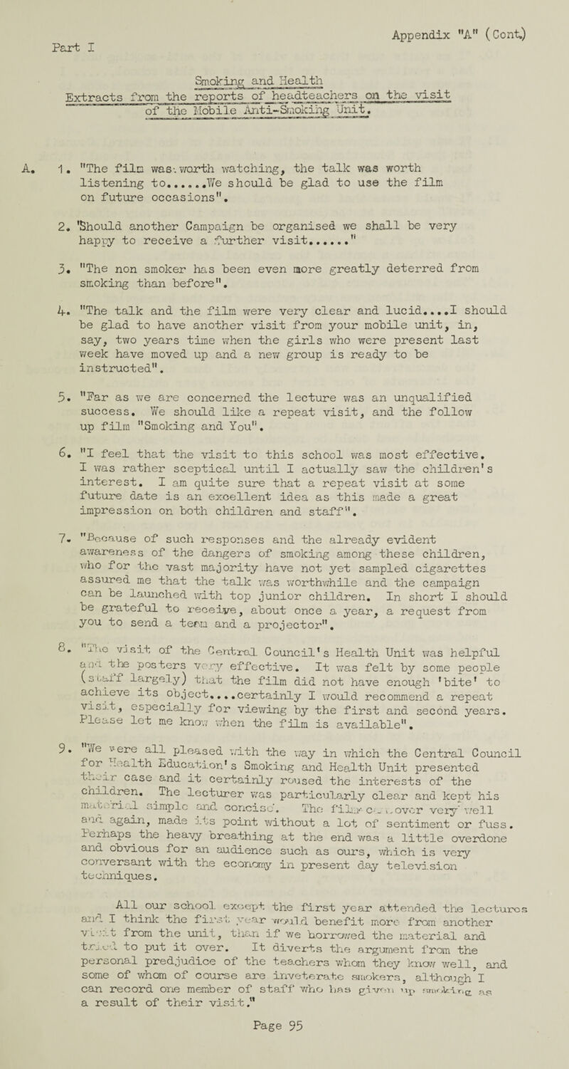 Appendix A (Cont.) Extracts from Smoking and Health the reports of headteachers on the visit of the Mobile Unit. A. 1. The film was-.worth watching, the talk was worth listening to..We should be glad to use the film on future occasions. 2. 'Should another Campaign be organised we shall be very happy to receive a further visit. 3# The non smoker has been even more greatly deterred from smoking than before. 4. The talk and the film were very clear and lucid....I should be glad to have another visit from your mobile unit, in, say, two years time when the girls who were present last week have moved up and a new group is ready to be instructed. 3. Ear as we are concerned the lecture was an unqualified success. We should like a repeat visit, and the follow up film Smoking and You. 6. I feel that the visit to this school was most effective. I was rather sceptical until I actually saw the children's interest. I am quite sure that a repeat visit at some future date is an excellent idea as this made a great impression on both children and staff. 7- Because of such responses and the already evident awareness of the dangers of smoking among these children, who for the vast majority have not yet sampled cigarettes assured me that the talk was worthwhile and the campaign can be launched with top junior children. In short I should be grateful to receive, about once a. year, a request from you to send a term, and a projector. 8. ±ho visit of the Uentro.1 Council's Health Unit was helpful am the posters very effective. It was felt by some people (.3tail largely) that the film did not have enough 'bite' to achieve ibs object....certainly I would recommend a repeat visj.t, especially for viewing by the first and second years. Please let me know when the film is available. 9. tlT rle ^ere all pleased with the way in which the Central Council for^Health Education's Smoking and Health Unit presented t.ivj.i_r case and it certainly roused the interests of the children. The lecturer was particularly clear and kept his material simple and. concis c The film*'- c-a a over very'well ana. again, made its point without a lot of sentiment or fuss, lerhaps tne heavy breathing at the end was a little overdone and obvious for an audience such as ours, which is very conversant with ' techniques. the economy in present day television All our school except the first year attended the lectures and I think the first year would benefit more from another vL'.'at from the unit, than if we borrowed the material and trued to put it over. It diverts the argument from the personal predjudice of the teachers whom they know well, and some of whom of course are inveterate smokers, although I can record one member of staff who has given rip fiTiif a result of their visit.