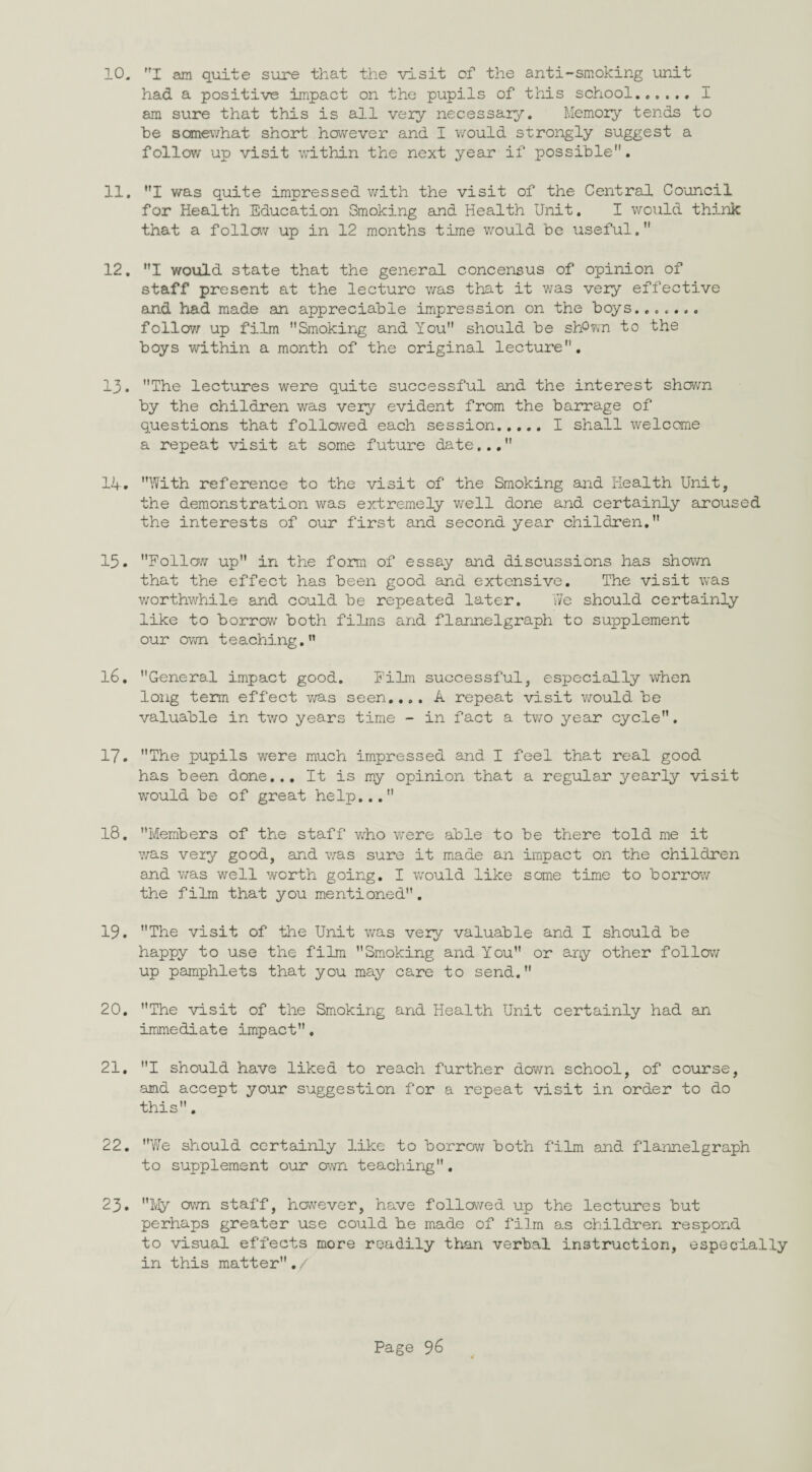10. I am quite sure that the visit of the anti-smoking unit had a positive impact on the pupils of this school.,..., I am sure that this is all very necessary. Memory tends to he somewhat short however and I would strongly suggest a follow up visit within the next year if possible. 11. I was quite impressed with the visit of the Central Council for Health Education Smoking and Health Unit. I would think that a follow up in 12 months time would be useful. 12. I would state that the general concensus of opinion of staff present at the lecture v/as that it was very effective and had made an appreciable impression on the boys. follow up film Smoking and You should be shPwn to the boys within a month of the original lecture. 13. The lectures were quite successful and the interest shown by the children was very evident from the barrage of questions that followed each session.I shall welcome a repeat visit at some future date... 14. With reference to the visit of the Smoking and Health Unit, the demonstration was extremely well done and certainly aroused the interests of our first and second year children. 13. Follow up in the form of essay and discussions has shown that the effect has been good and extensive. The visit was worthwhile and could be repeated later. We should certainly like to borrow both films and flannelgraph to supplement our own teaching.” 16. General impact good. Film successful, especially when long term effect was seen.... A repeat visit would be valuable in two years time - in fact a two year cycle. 17. The pupils were much impressed and I feel that real good has been done... It is my opinion that a regular yearly visit would be of great help... 18. Members of the staff who were able to be there told me it was very good, and was sure it made an impact on the children and was well worth going. I would like some time to borrow the film that you mentioned. 19. The visit of the Unit was very valuable and I should be happy to use the film Smoking and You or any other follow up pamphlets that you may care to send. 20. The visit of the Smoking and Health Unit certainly had an immediate impact. 21. I should have liked to reach further down school, of course, amd accept your suggestion for a repeat visit in order to do this. 22. We should certainly like to borrow both film and flannelgraph to supplement our own teaching. 23. My own staff, however, have followed up the lectures but perhaps greater use could be made of film as children respond to visual effects more readily than verbal instruction, especially in this matter./