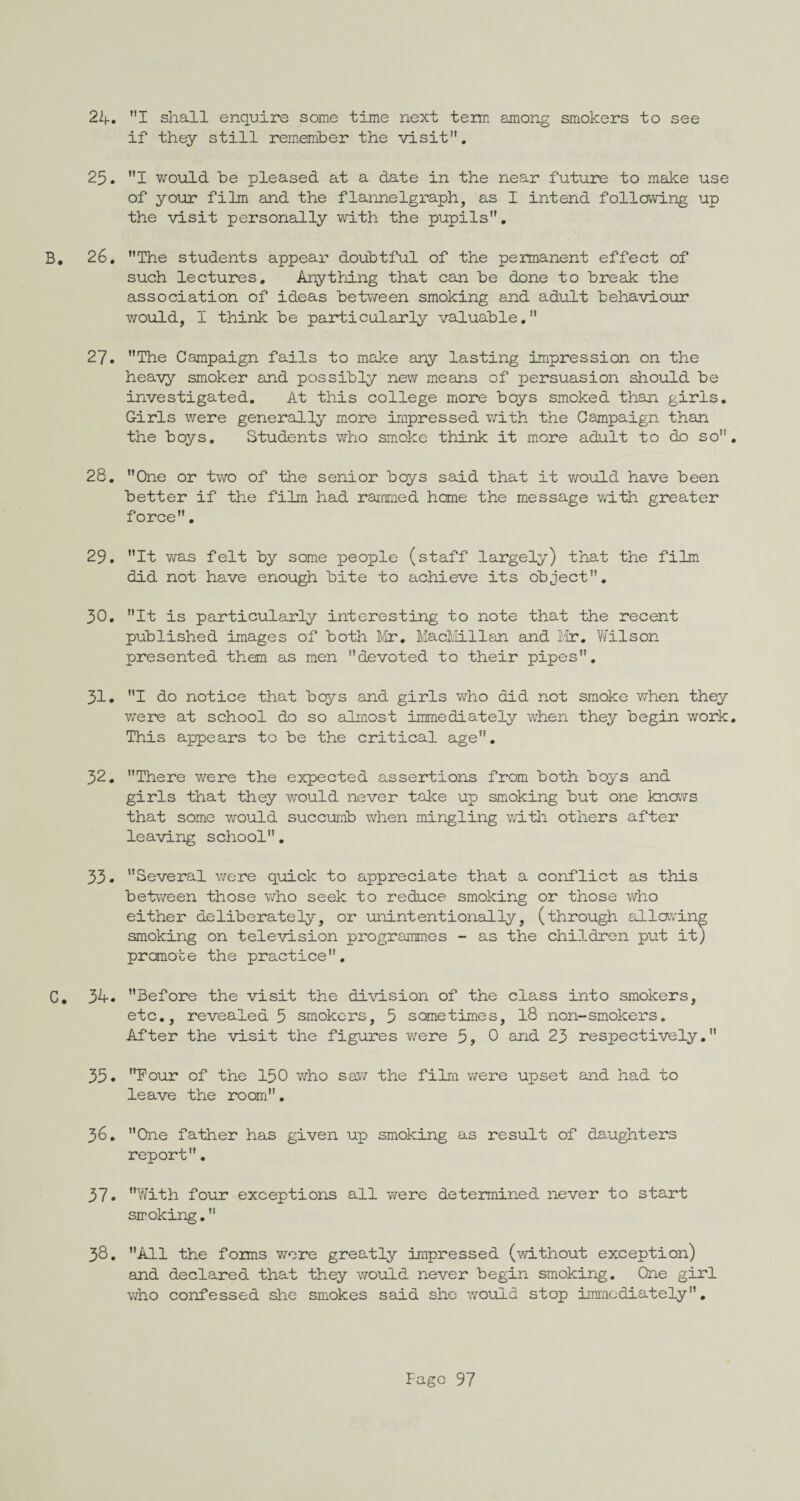 if they still remember the visit”. 25. I would be pleased at a date in the near future to make use of your film and the flannelgraph, as I intend following up the visit personally with the pupils”. B. 26. ”The students appear doubtful of the permanent effect of such lectures. Anything that can be done to break the association of ideas between smoking and adult behaviour would, I think be particularly valuable.” 27. ”The Campaign fails to make any lasting impression on the heavy smoker and possibly new means of persuasion should be investigated. At this college more boys smoked than girls. Girls were generally more impressed with the Campaign than the boys. Students who smoke think it more adult to do so”. 28. ”One or two of the senior boys said that it would have been better if the film had rammed home the message with greater force”. 29. It was felt by some people (staff largely) that the film did not have enough bite to achieve its object”. 30. ”It is particularly interesting to note that the recent published images of both Mr. MacMillan and Mr. Wilson presented them as men ’’devoted to their pipes. 31. I do notice that beys and girls who did not smoke when they were at school do so almost immediately when they begin work. This appears to be the critical age”. 32. There were the expected assertions from both boys and girls that they would never take up smoking but one knows that some would succumb when mingling with others after leaving school”. 33. Several were quick to appreciate that a conflict as this between those who seek to reduce smoking or those who either deliberately, or unintentionally, (through allowing smoking on television programmes - as the children put it) promote the practice”. C. 34. Before the visit the division of the class into smokers, etc., revealed 5 smokers, 5 sometimes, 18 non-smokers. After the visit the figures were 5, 0 and 23 respectively. 35. Four of the 150 who saw the film were upset and had to leave the room”. 36. One father has given up smoking as result of daughters report”. 37. With four exceptions all were determined never to start smoking. 38. All the forms were greatly impressed (without exception) and declared that they would never begin smoking. One girl who confessed she smokes said she would stop immediately.