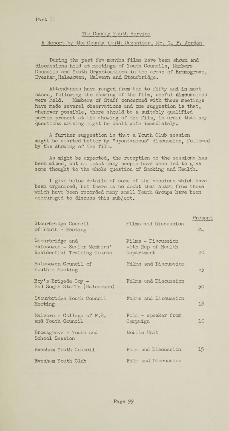 The County Youth Service A Report hy the County Youth Organiser, Mr, G-. P, Jordan_ During the past few months films have been shown and discussions held at meetings of Youth Councils, Members Councils and Youth Organisations in the areas of Brcmsgrove, EveshanqHalesowen, Malvern and Stourbridge, Attendances have ranged from ten to fifty and in most cases, following the shaving of the film, useful discussions were held. Members of Staff concerned with these meetings have made several observations and one suggestion is that, whenever possible, there should be a suitably qualified person present at the shaving of the film, in order that any questions arising might be dealt with immediately, A further suggestion is that a Youth Club session might be started better by spontaneous discussion, followed by the shaving of the film. As might be expected, the reception to the sessions has been mixed, but at least many people have been led to give some thought to the whole question of Smoking and Health. I give below details of some of the sessions which have been organised, but there is no doubt that apart from those which have been recorded many small Youth Groups have been encouraged to discuss this subject. Stourbridge Council of Youth - Meeting Films and discussion Present 24 Stourbridge and Halesaven - Senior Members’ Residential Training Course Films - Discussion with Rep of Health Department 20 Halesowen Council of Youth - Meeting Films and Discussion 25 Bey’s Brigade Coy - 2nd South Staffs (Halesaven) Films and Discussion 50 Stourbridge Youth Council Meeting Films and Discussion 18 Malvern - College of F.E. and Youth Council Film - speaker from Campaign 10 Bromsgrove - Youth and School Session Mobile Unit Evesham Youth Council Film and Discussion 15 Evesham Youth Club Film and Discussion