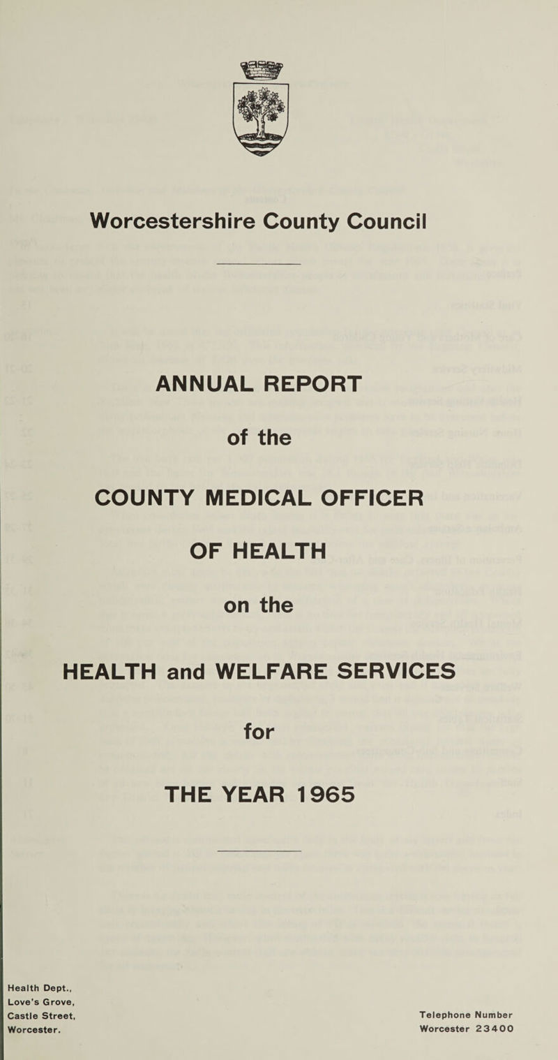 Worcestershire County Council ANNUAL REPORT of the COUNTY MEDICAL OFFICER OF HEALTH on the HEALTH and WELFARE SERVICES for THE YEAR 1965 Health Dept., Love’s Grove, Castle Street, Worcester. Telephone Number Worcester 2 3400