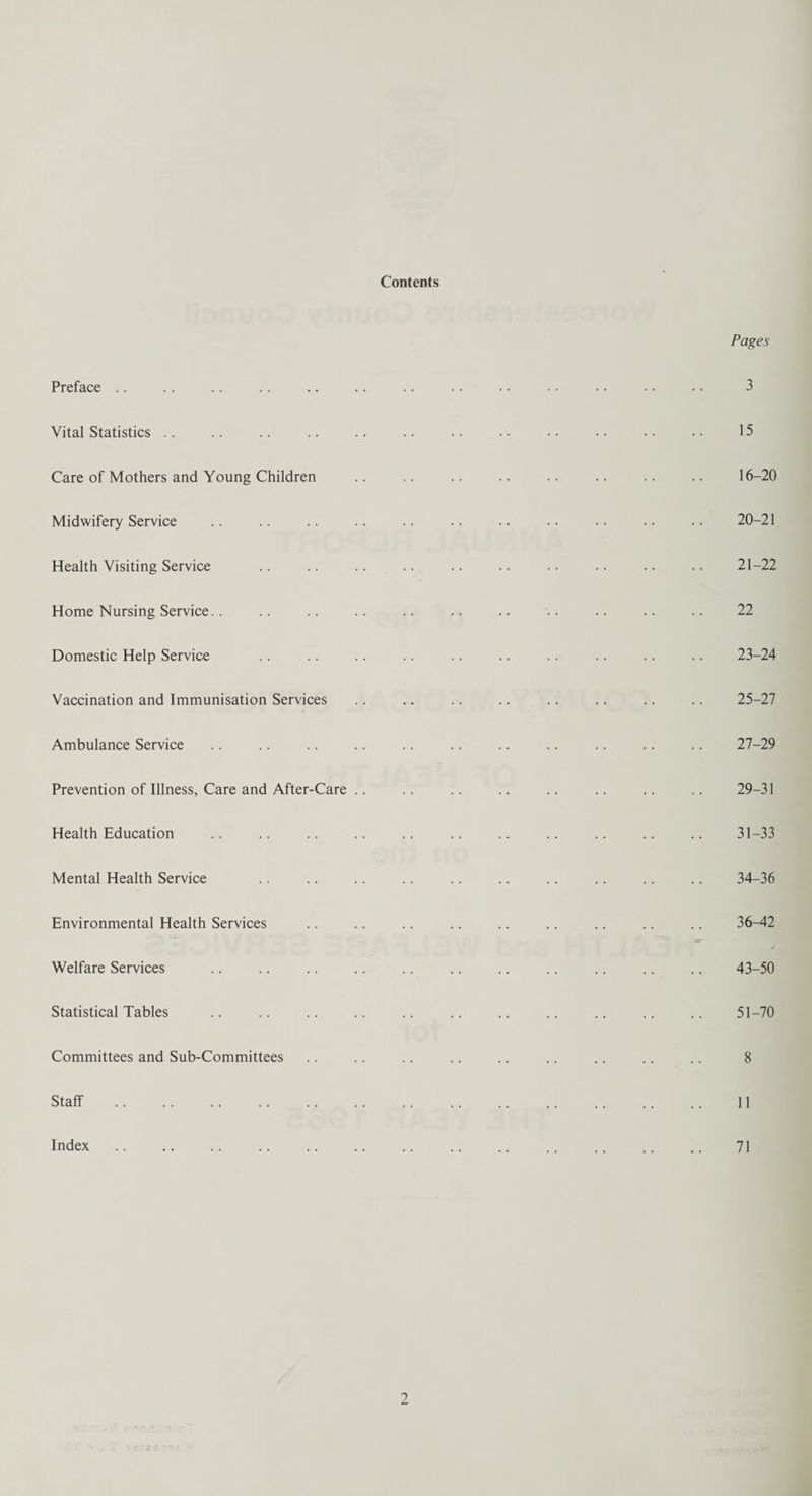 Contents Preface Vital Statistics Care of Mothers and Young Children Midwifery Service Health Visiting Service Home Nursing Service.. Domestic Help Service Vaccination and Immunisation Services Ambulance Service Prevention of Illness, Care and After-Care .. Health Education Mental Health Service Environmental Health Services Welfare Services Statistical Tables Committees and Sub-Committees Staff . Index Pages 3 15 16-20 20-21 21-22 22 23-24 25-27 27-29 29-31 31-33 34-36 36-42 43-50 51-70 8 11 71