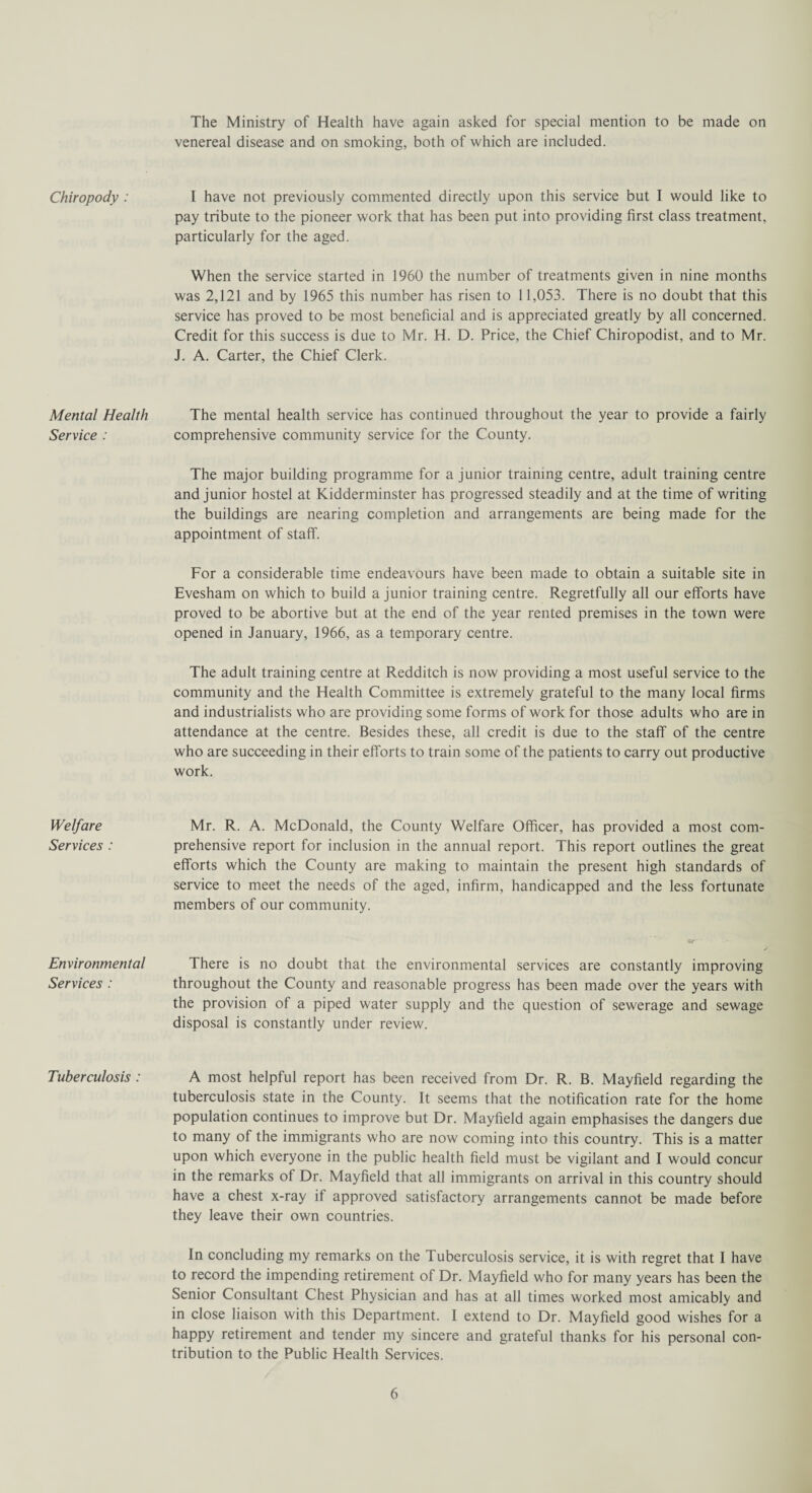 The Ministry of Health have again asked for special mention to be made on venereal disease and on smoking, both of which are included. Chiropody : I have not previously commented directly upon this service but I would like to pay tribute to the pioneer work that has been put into providing first class treatment, particularly for the aged. When the service started in 1960 the number of treatments given in nine months was 2,121 and by 1965 this number has risen to 1 1,053. There is no doubt that this service has proved to be most beneficial and is appreciated greatly by all concerned. Credit for this success is due to Mr. H. D. Price, the Chief Chiropodist, and to Mr. J. A. Carter, the Chief Clerk. Mental Health Service : The mental health service has continued throughout the year to provide a fairly comprehensive community service for the County. The major building programme for a junior training centre, adult training centre and junior hostel at Kidderminster has progressed steadily and at the time of writing the buildings are nearing completion and arrangements are being made for the appointment of staff. For a considerable time endeavours have been made to obtain a suitable site in Evesham on which to build a junior training centre. Regretfully all our efforts have proved to be abortive but at the end of the year rented premises in the town were opened in January, 1966, as a temporary centre. The adult training centre at Redditch is now providing a most useful service to the community and the Health Committee is extremely grateful to the many local firms and industrialists who are providing some forms of work for those adults who are in attendance at the centre. Besides these, all credit is due to the staff of the centre who are succeeding in their efforts to train some of the patients to carry out productive work. Welfare Services : Mr. R. A. McDonald, the County Welfare Officer, has provided a most com¬ prehensive report for inclusion in the annual report. This report outlines the great efforts which the County are making to maintain the present high standards of service to meet the needs of the aged, infirm, handicapped and the less fortunate members of our community. Environmental Services : Sr There is no doubt that the environmental services are constantly improving throughout the County and reasonable progress has been made over the years with the provision of a piped water supply and the question of sewerage and sewage disposal is constantly under review. Tuberculosis : A most helpful report has been received from Dr. R. B. Mayfield regarding the tuberculosis state in the County. It seems that the notification rate for the home population continues to improve but Dr. Mayfield again emphasises the dangers due to many of the immigrants who are now coming into this country. This is a matter upon which everyone in the public health field must be vigilant and I would concur in the remarks of Dr. Mayfield that all immigrants on arrival in this country should have a chest x-ray it approved satisfactory arrangements cannot be made before they leave their own countries. In concluding my remarks on the Tuberculosis service, it is with regret that I have to record the impending retirement of Dr. Mayfield who for many years has been the Senior Consultant Chest Physician and has at all times worked most amicably and in close liaison with this Department. I extend to Dr. Mayfield good wishes for a happy retirement and tender my sincere and grateful thanks for his personal con¬ tribution to the Public Health Services.