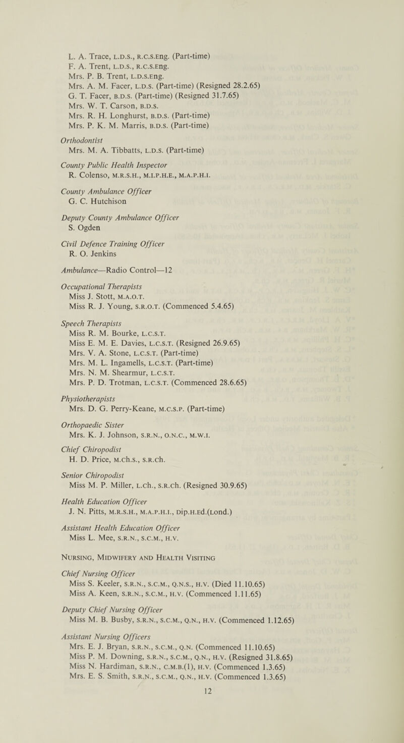 L. A. Trace, l.d.s., R.c.s.Eng. (Part-time) F. A. Trent, l.d.s., R.c.s.Eng. Mrs. P. B. Trent, L.D.s.Eng. Mrs. A. M. Facer, l.d.s. (Part-time) (Resigned 28.2.65) G. T. Facer, b.d.s. (Part-time) (Resigned 31.7.65) Mrs. W. T. Carson, b.d.s. Mrs. R. H. Longhurst, b.d.s. (Part-time) Mrs. P. K. M. Marris, b.d.s. (Part-time) Orthodontist Mrs. M. A. Tibbatts, l.d.s. (Part-time) County Public Health Inspector R. Colenso, m.r.s.h., m.i.p.h.e., m.a.p.h.i. County Ambulance Officer G. C. Hutchison Deputy County Ambulance Officer S. Ogden Civil Defence Training Officer R. O. Jenkins Ambulance—Radio Control—12 Occupational Therapists Miss J. Stott, M.A.O.T. Miss R. J. Young, s.r.o.t. (Commenced 5.4.65) Speech Therapists Miss R. M. Bourke, l.c.s.t. Miss E. M. E. Davies, l.c.s.t. (Resigned 26.9.65) Mrs. V. A. Stone, l.c.s.t. (Part-time) Mrs. M. L. Ingamells, l.c.s.t. (Part-time) Mrs. N. M. Shearmur, l.c.s.t. Mrs. P. D. Trotman, l.c.s.t. (Commenced 28.6.65) Physio the rap ists Mrs. D. G. Perry-Keane, m.c.s.p. (Part-time) Orthopaedic Sister Mrs. K. J. Johnson, s.r.n., o.n.c., m.w.i. Chief Chiropodist H. D. Price, M.ch.s., s.R.ch. Senior Chiropodist Miss M. P. Miller, L.ch., s.R.ch. (Resigned 30.9.65) Health Education Officer J. N. Pitts, m.r.s.h., m.a.p.h.i., Dip.H.Ed.(Lond.) Assistant Health Education Officer Miss L. Mee, s.r.n., s.c.m., h.v. Nursing, Midwifery and Health Visiting Chief Nursing Officer Miss S. Keeler, s.r.n., s.c.m., q.n.s., h.v. (Died 11.10.65) Miss A. Keen, s.r.n., s.c.m., h.v. (Commenced 1.11.65) Deputy Chief Nursing Officer Miss M. B. Busby, s.r.n., s.c.m., q.n., h.v. (Commenced 1.12.65) Assistant Nursing Officers Mrs. E. J. Bryan, s.r.n., s.c.m., q.n. (Commenced 11.10.65) Miss P. M. Downing, s.r.n., s.c.m., q.n., h.v. (Resigned 31.8.65) Miss N. Hardiman, s.r.n., c.m.b.(I), h.v. (Commenced 1.3.65) Mrs. E. S. Smith, s.r.n., s.c.m., q.n., h.v. (Commenced 1.3.65)