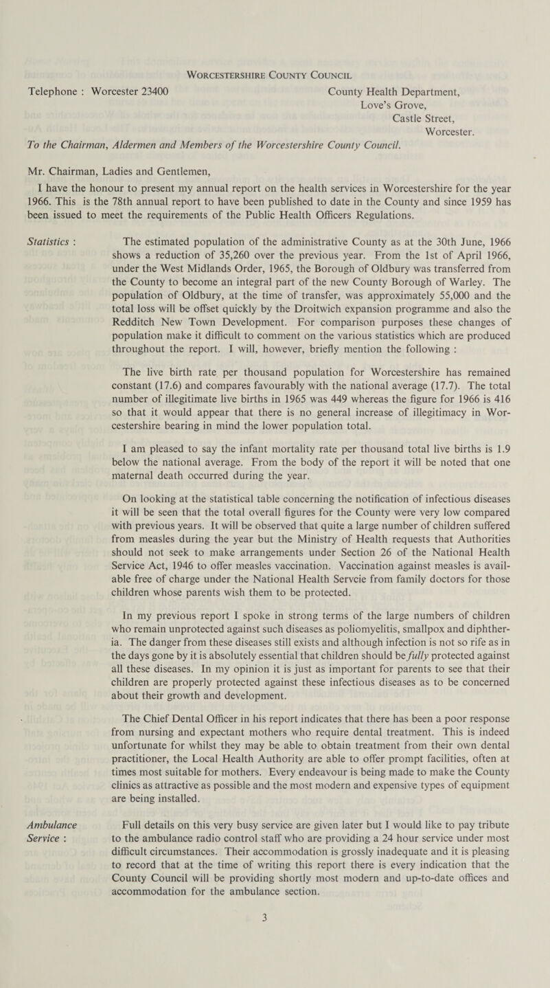 Telephone : Worcester 23400 County Health Department, Love’s Grove, Castle Street, Worcester. To the Chairman, Aldermen and Members of the Worcestershire County Council. Mr. Chairman, Ladies and Gentlemen, I have the honour to present my annual report on the health services in Worcestershire for the year 1966. This is the 78th annual report to have been published to date in the County and since 1959 has been issued to meet the requirements of the Public Health Officers Regulations. Statistics : The estimated population of the administrative County as at the 30th June, 1966 shows a reduction of 35,260 over the previous year. From the 1st of April 1966, under the West Midlands Order, 1965, the Borough of Oldbury was transferred from the County to become an integral part of the new County Borough of Warley. The population of Oldbury, at the time of transfer, was approximately 55,000 and the total loss will be offset quickly by the Droitwich expansion programme and also the Redditch New Town Development. For comparison purposes these changes of population make it difficult to comment on the various statistics which are produced throughout the report. I will, however, briefly mention the following : The live birth rate per thousand population for Worcestershire has remained constant (17.6) and compares favourably with the national average (17.7). The total number of illegitimate live births in 1965 was 449 whereas the figure for 1966 is 416 so that it would appear that there is no general increase of illegitimacy in Wor¬ cestershire bearing in mind the lower population total. I am pleased to say the infant mortality rate per thousand total live births is 1.9 below the national average. From the body of the report it will be noted that one maternal death occurred during the year. On looking at the statistical table concerning the notification of infectious diseases it will be seen that the total overall figures for the County were very low compared with previous years. It will be observed that quite a large number of children suffered from measles during the year but the Ministry of Health requests that Authorities should not seek to make arrangements under Section 26 of the National Health Service Act, 1946 to offer measles vaccination. Vaccination against measles is avail¬ able free of charge under the National Health Servcie from family doctors for those children whose parents wish them to be protected. In my previous report I spoke in strong terms of the large numbers of children who remain unprotected against such diseases as poliomyelitis, smallpox and diphther¬ ia. The danger from these diseases still exists and although infection is not so rife as in the days gone by it is absolutely essential that children should be fully protected against all these diseases. In my opinion it is just as important for parents to see that their children are properly protected against these infectious diseases as to be concerned about their growth and development. The Chief Dental Officer in his report indicates that there has been a poor response from nursing and expectant mothers who require dental treatment. This is indeed unfortunate for whilst they may be able to obtain treatment from their own dental practitioner, the Local Health Authority are able to offer prompt facilities, often at times most suitable for mothers. Every endeavour is being made to make the County clinics as attractive as possible and the most modern and expensive types of equipment are being installed. Ambulance Full details on this very busy service are given later but I would like to pay tribute Service : to the ambulance radio control staff who are providing a 24 hour service under most difficult circumstances. Their accommodation is grossly inadequate and it is pleasing to record that at the time of writing this report there is every indication that the County Council will be providing shortly most modern and up-to-date offices and accommodation for the ambulance section.