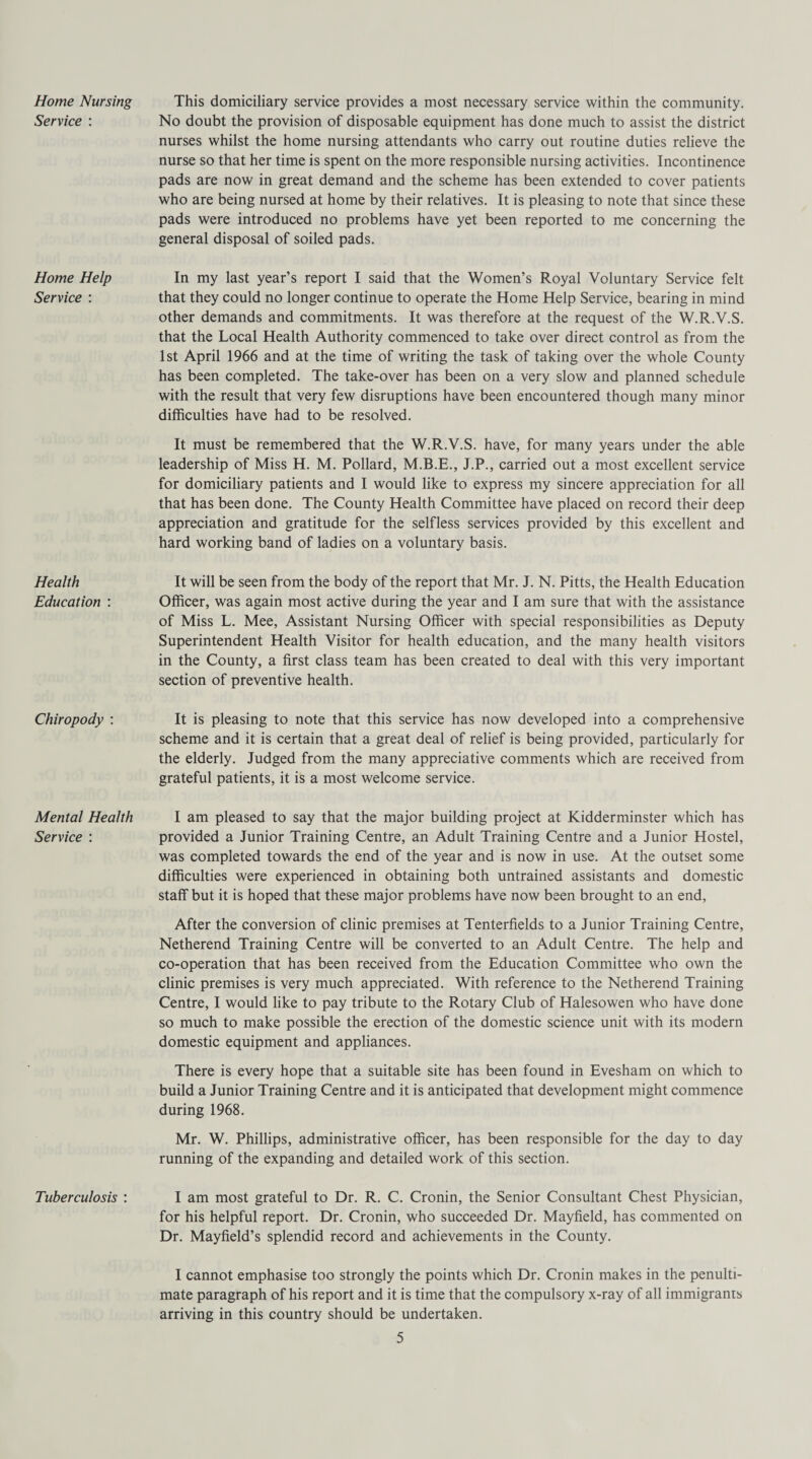 Home Nursing Service : Home Help Service : Health Education : Chiropody : Mental Health Service : Tuberculosis : This domiciliary service provides a most necessary service within the community. No doubt the provision of disposable equipment has done much to assist the district nurses whilst the home nursing attendants who carry out routine duties relieve the nurse so that her time is spent on the more responsible nursing activities. Incontinence pads are now in great demand and the scheme has been extended to cover patients who are being nursed at home by their relatives. It is pleasing to note that since these pads were introduced no problems have yet been reported to me concerning the general disposal of soiled pads. In my last year’s report I said that the Women’s Royal Voluntary Service felt that they could no longer continue to operate the Home Help Service, bearing in mind other demands and commitments. It was therefore at the request of the W.R.V.S. that the Local Health Authority commenced to take over direct control as from the 1st April 1966 and at the time of writing the task of taking over the whole County has been completed. The take-over has been on a very slow and planned schedule with the result that very few disruptions have been encountered though many minor difficulties have had to be resolved. It must be remembered that the W.R.V.S. have, for many years under the able leadership of Miss H. M. Pollard, M.B.E., J.P., carried out a most excellent service for domiciliary patients and I would like to express my sincere appreciation for all that has been done. The County Health Committee have placed on record their deep appreciation and gratitude for the selfless services provided by this excellent and hard working band of ladies on a voluntary basis. It will be seen from the body of the report that Mr. J. N. Pitts, the Health Education Officer, was again most active during the year and I am sure that with the assistance of Miss L. Mee, Assistant Nursing Officer with special responsibilities as Deputy Superintendent Health Visitor for health education, and the many health visitors in the County, a first class team has been created to deal with this very important section of preventive health. It is pleasing to note that this service has now developed into a comprehensive scheme and it is certain that a great deal of relief is being provided, particularly for the elderly. Judged from the many appreciative comments which are received from grateful patients, it is a most welcome service. I am pleased to say that the major building project at Kidderminster which has provided a Junior Training Centre, an Adult Training Centre and a Junior Hostel, was completed towards the end of the year and is now in use. At the outset some difficulties were experienced in obtaining both untrained assistants and domestic staff but it is hoped that these major problems have now been brought to an end, After the conversion of clinic premises at Tenterfields to a Junior Training Centre, Netherend Training Centre will be converted to an Adult Centre. The help and co-operation that has been received from the Education Committee who own the clinic premises is very much appreciated. With reference to the Netherend Training Centre, I would like to pay tribute to the Rotary Club of Halesowen who have done so much to make possible the erection of the domestic science unit with its modern domestic equipment and appliances. There is every hope that a suitable site has been found in Evesham on which to build a Junior Training Centre and it is anticipated that development might commence during 1968. Mr. W. Phillips, administrative officer, has been responsible for the day to day running of the expanding and detailed work of this section. I am most grateful to Dr. R. C. Cronin, the Senior Consultant Chest Physician, for his helpful report. Dr. Cronin, who succeeded Dr. Mayfield, has commented on Dr. Mayfield’s splendid record and achievements in the County. I cannot emphasise too strongly the points which Dr. Cronin makes in the penulti¬ mate paragraph of his report and it is time that the compulsory x-ray of all immigrants arriving in this country should be undertaken.