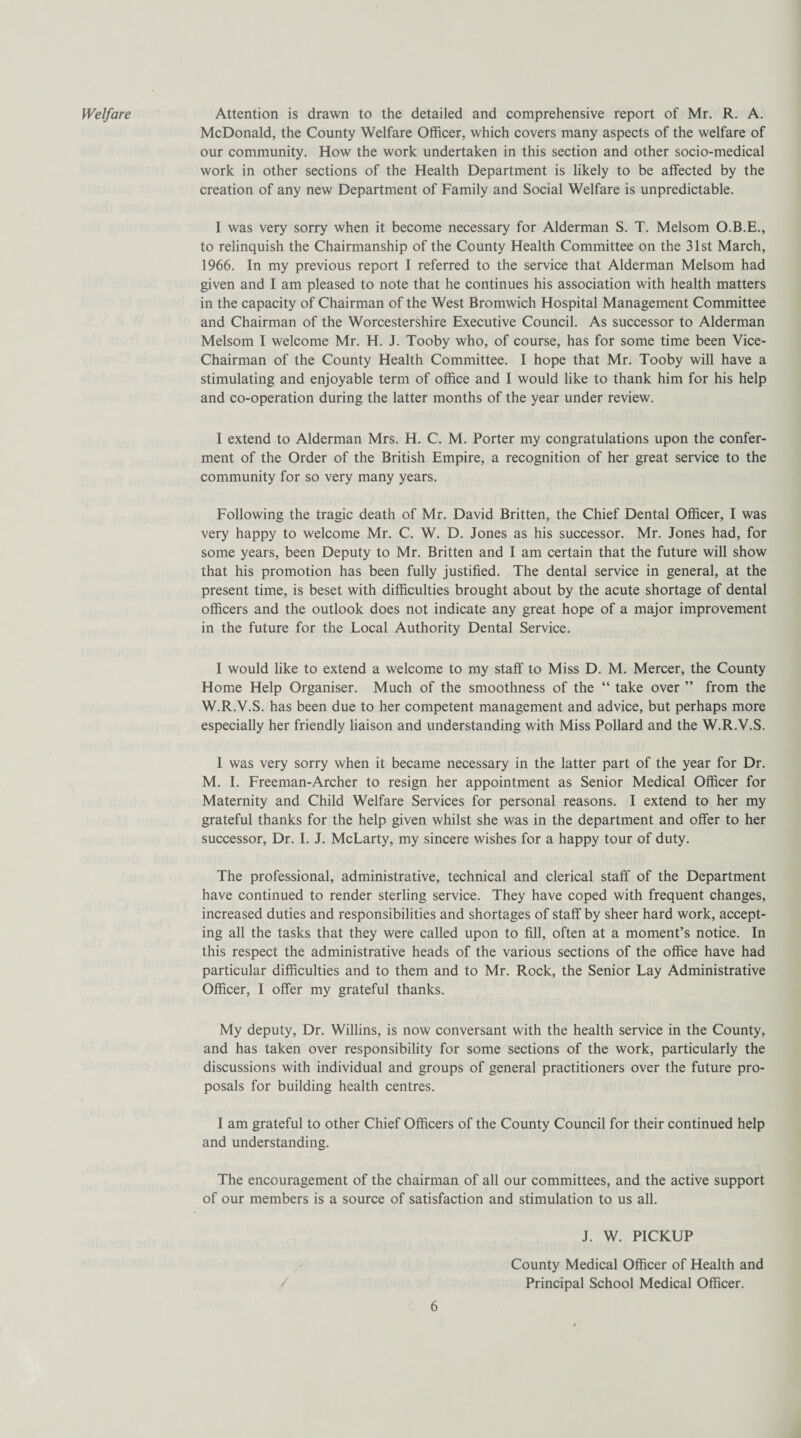 Welfare Attention is drawn to the detailed and comprehensive report of Mr. R. A. McDonald, the County Welfare Officer, which covers many aspects of the welfare of our community. How the work undertaken in this section and other socio-medical work in other sections of the Health Department is likely to be affected by the creation of any new Department of Family and Social Welfare is unpredictable. I was very sorry when it become necessary for Alderman S. T. Melsom O.B.E., to relinquish the Chairmanship of the County Health Committee on the 31st March, 1966. In my previous report I referred to the service that Alderman Melsom had given and I am pleased to note that he continues his association with health matters in the capacity of Chairman of the West Bromwich Hospital Management Committee and Chairman of the Worcestershire Executive Council. As successor to Alderman Melsom I welcome Mr. H. J. Tooby who, of course, has for some time been Vice- Chairman of the County Health Committee. I hope that Mr. Tooby will have a stimulating and enjoyable term of office and I would like to thank him for his help and co-operation during the latter months of the year under review. I extend to Alderman Mrs. H. C. M. Porter my congratulations upon the confer¬ ment of the Order of the British Empire, a recognition of her great service to the community for so very many years. Following the tragic death of Mr. David Britten, the Chief Dental Officer, I was very happy to welcome Mr. C. W. D. Jones as his successor. Mr. Jones had, for some years, been Deputy to Mr. Britten and I am certain that the future will show that his promotion has been fully justified. The dental service in general, at the present time, is beset with difficulties brought about by the acute shortage of dental officers and the outlook does not indicate any great hope of a major improvement in the future for the Local Authority Dental Service. I would like to extend a welcome to my staff to Miss D. M. Mercer, the County Home Help Organiser. Much of the smoothness of the “ take over ” from the W.R.V.S. has been due to her competent management and advice, but perhaps more especially her friendly liaison and understanding with Miss Pollard and the W.R.V.S. I was very sorry when it became necessary in the latter part of the year for Dr. M. I. Freeman-Archer to resign her appointment as Senior Medical Officer for Maternity and Child Welfare Services for personal reasons. I extend to her my grateful thanks for the help given whilst she was in the department and offer to her successor, Dr. I. J. McLarty, my sincere wishes for a happy tour of duty. The professional, administrative, technical and clerical staff of the Department have continued to render sterling service. They have coped with frequent changes, increased duties and responsibilities and shortages of staff by sheer hard work, accept¬ ing all the tasks that they were called upon to fill, often at a moment’s notice. In this respect the administrative heads of the various sections of the office have had particular difficulties and to them and to Mr. Rock, the Senior Lay Administrative Officer, I offer my grateful thanks. My deputy, Dr. Willins, is now conversant with the health service in the County, and has taken over responsibility for some sections of the work, particularly the discussions with individual and groups of general practitioners over the future pro¬ posals for building health centres. I am grateful to other Chief Officers of the County Council for their continued help and understanding. The encouragement of the chairman of all our committees, and the active support of our members is a source of satisfaction and stimulation to us all. 6 J. W. PICKUP County Medical Officer of Health and Principal School Medical Officer.