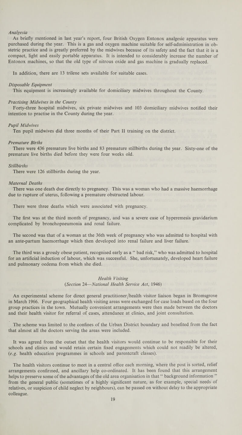 Analgesia As briefly mentioned in last year’s report, four British Oxygen Entonox analgesic apparatus were purchased during the year. This is a gas and oxygen machine suitable for self-administration in ob¬ stetric practice and is greatly preferred by the midwives because of its safety and the fact that it is a compact, light and easily portable apparatus. It is intended to considerably increase the number of Entonox machines, so that the old type of nitrous oxide and gas machine is gradually replaced. In addition, there are 13 trilene sets available for suitable cases. Disposable Equipment This equipment is increasingly available for domiciliary midwives throughout the County. Practising Midwives in the County Forty-three hospital midwives, six private midwives and 103 domiciliary midwives notified their intention to practise in the County during the year. Pupil Midwives Ten pupil midwives did three months of their Part II training on the district. Premature Births There were 436 premature live births and 83 premature stillbirths during the year. Sixty-one of the premature live births died before they were four weeks old. Stillbirths There were 126 stillbirths during the year. Maternal Deaths There was one death due directly to pregnancy. This was a woman who had a massive haemorrhage due to rupture of uterus, following a premature obstructed labour. There were three deaths which were associated with pregnancy. The first was at the third month of pregnancy, and was a severe case of hyperemesis gravidarium complicated by bronchopneumonia and renal failure. The second was that of a woman at the 36th week of pregnancy who was admitted to hospital with an ante-partum haemorrhage which then developed into renal failure and liver failure. The third was a grossly obese patient, recognised early as a “ bad risk,” who was admitted to hospital for an artificial induction of labour, which was successful. She, unfortunately, developed heart failure and pulmonary oedema from which she died. Health Visiting (Section 24—National Health Service Act, 1946) An experimental scheme for direct general practitioner /health visitor liaison began in Bromsgrove in March 1966. Four geographical health visiting areas were exchanged for case loads based on the four group practices in the town. Mutually convenient arrangements were then made between the doctors and their health visitor for referral of cases, attendance at clinics, and joint consultation. The scheme was limited to the confines of the Urban District boundary and benefited from the fact that almost all the doctors serving the areas were included. It was agreed from the outset that the health visitors would continue to be responsible for their schools and clinics and would retain certain fixed engagements which could not readily be altered, (e.g. health education programmes in schools and parentcraft classes). The health visitors continue to meet in a central office each morning, where the post is sorted, relief arrangements confirmed, and ancillary help co-ordinated. It has been found that this arrangement helps to preserve some of the advantages of the old area organisation in that “ background information ” from the general public (sometimes of a highly significant nature, as for example, special needs of relatives, or suspicion of child neglect by neighbours), can be passed on without delay to the appropriate colleague.