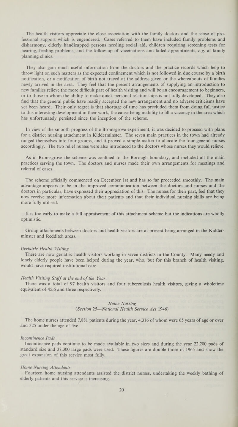 The health visitors appreciate the close association with the family doctors and the sense of pro¬ fessional support which is engendered. Cases referred to them have included family problems and disharmony, elderly handicapped persons needing social aid, children requiring screening tests for hearing, feeding problems, and the follow-up of vaccinations and failed appointments, e.g. at family planning clinics. They also gain much useful information from the doctors and the practice records which help to throw light on such matters as the expected confinement which is not followed in due course by a birth notification, or a notification of birth not traced at the address given or the whereabouts of families newly arrived in the area. They feel that the present arrangements of supplying an introduction to new families relieve the more difficult part of health visiting and will be an encouragement to beginners, or to those in whom the ability to make quick personal relationships is not fully developed. They also find that the general public have readily accepted the new arrangement and no adverse criticisms have yet been heard. Their only regret is that shortage of time has precluded them from doing full justice to this interesting development in their work, the cause being inability to fill a vacancy in the area which has unfortunately persisted since the inception of the scheme. In view of the smooth progress of the Bromsgrove experiment, it was decided to proceed with plans for a district nursing attachment in Kidderminster. The seven main practices in the town had already ranged themselves into four groups, and it proved a simple matter to allocate the four general nurses accordingly. The two relief nurses were also introduced to the doctors whose nurses they would relieve. As in Bromsgrove the scheme was confined to the Borough boundary, and included all the main practices serving the town. The doctors and nurses made their own arrangements for meetings and referral of cases. The scheme officially commenced on December 1st and has so far proceeded smoothly. The main advantage appears to be in the improved communication between the doctors and nurses and the doctors in particular, have expressed their appreciation of this. The nurses for their part, feel that they now receive more information about their patients and that their individual nursing skills are being more fully utilised. It is too early to make a full appraisement of this attachment scheme but the indications are wholly optimistic. Group attachments between doctors and health visitors are at present being arranged in the Kidder¬ minster and Redditch areas. Geriatric Health Visiting There are now geriatric health visitors working in seven districts in the County. Many needy and lonely elderly people have been helped during the year, who, but for this branch of health visiting, would have required institutional care. Health Visiting Staff at the end of the Year There was a total of 97 health visitors and four tuberculosis health visitors, giving a wholetime equivalent of 45.6 and three respectively. Home Nursing (Section 25—National Health Service Act 1946) The home nurses attended 7,881 patients during the year, 4,316 of whom were 65 years of age or over and 325 under the age of five. Incontinence Pads Incontinence pads continue to be made available in two sizes and during the year 22,200 pads of standard size and 37,300 large pads were used. These figures are double those of 1965 and show the great expansion of this service most fully. Home Nursing Attendants Fourteen home nursing attendants assisted the district nurses, undertaking the weekly bathing of elderly patients and this service is increasing.