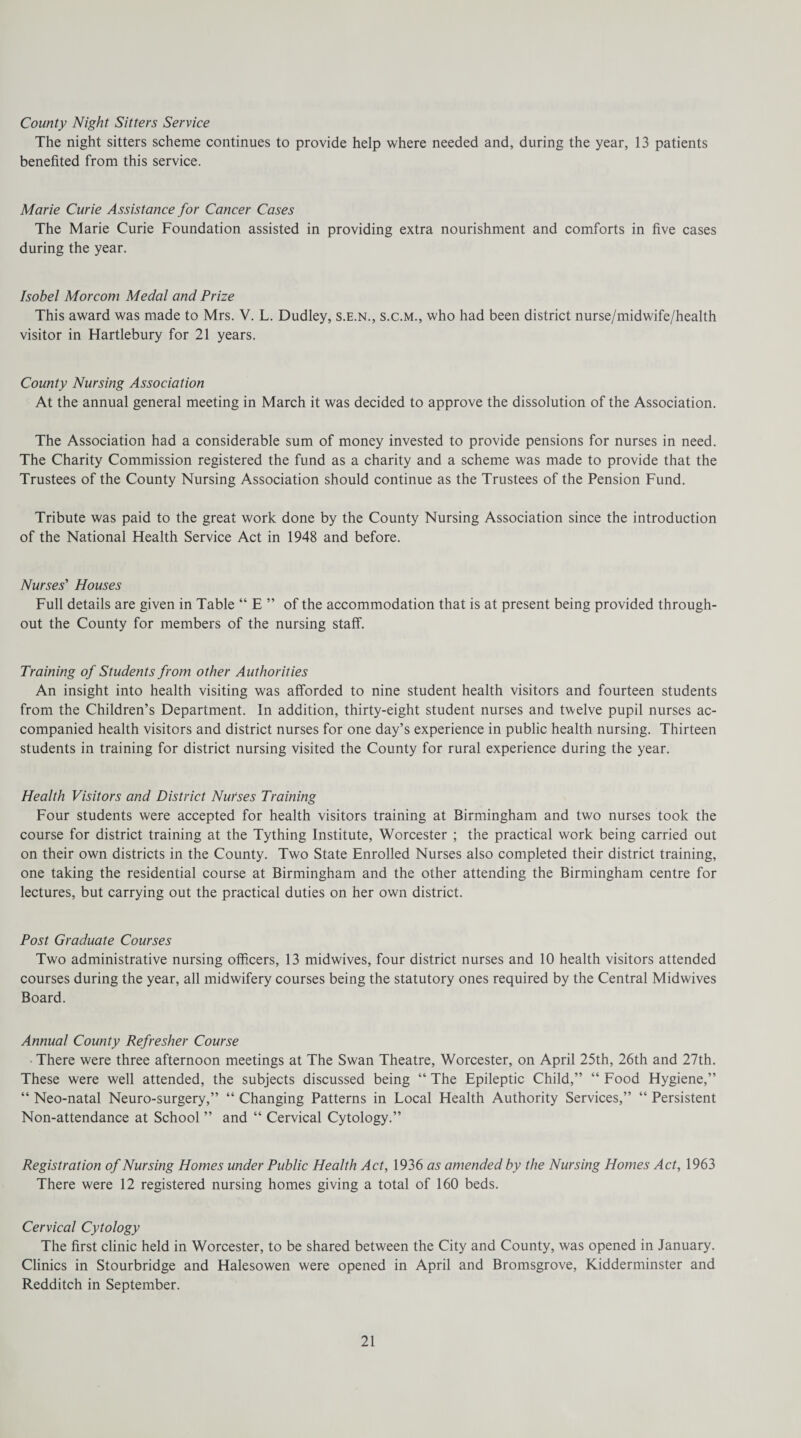 County Night Sitters Service The night sitters scheme continues to provide help where needed and, during the year, 13 patients benefited from this service. Marie Curie Assistance for Cancer Cases The Marie Curie Foundation assisted in providing extra nourishment and comforts in five cases during the year. Isobel Morcom Medal and Prize This award was made to Mrs. V. L. Dudley, s.e.n., s.c.m., who had been district nurse/midwife/health visitor in Hartlebury for 21 years. County Nursing Association At the annual general meeting in March it was decided to approve the dissolution of the Association. The Association had a considerable sum of money invested to provide pensions for nurses in need. The Charity Commission registered the fund as a charity and a scheme was made to provide that the Trustees of the County Nursing Association should continue as the Trustees of the Pension Fund. Tribute was paid to the great work done by the County Nursing Association since the introduction of the National Health Service Act in 1948 and before. Nurses' Houses Full details are given in Table “ E ” of the accommodation that is at present being provided through¬ out the County for members of the nursing staff. Training of Students from other Authorities An insight into health visiting was afforded to nine student health visitors and fourteen students from the Children’s Department. In addition, thirty-eight student nurses and twelve pupil nurses ac¬ companied health visitors and district nurses for one day’s experience in public health nursing. Thirteen students in training for district nursing visited the County for rural experience during the year. Health Visitors and District Nurses Training Four students were accepted for health visitors training at Birmingham and two nurses took the course for district training at the Tything Institute, Worcester ; the practical work being carried out on their own districts in the County. Two State Enrolled Nurses also completed their district training, one taking the residential course at Birmingham and the other attending the Birmingham centre for lectures, but carrying out the practical duties on her own district. Post Graduate Courses Two administrative nursing officers, 13 midwives, four district nurses and 10 health visitors attended courses during the year, all midwifery courses being the statutory ones required by the Central Midwives Board. Annual County Refresher Course • There were three afternoon meetings at The Swan Theatre, Worcester, on April 25th, 26th and 27th. These were well attended, the subjects discussed being “ The Epileptic Child,” “ Food Hygiene,” “ Neo-natal Neuro-surgery,” “ Changing Patterns in Local Health Authority Services,” “ Persistent Non-attendance at School ” and “ Cervical Cytology.” Registration of Nursing Homes under Public Health Act, 1936 as amended by the Nursing Homes Act, 1963 There were 12 registered nursing homes giving a total of 160 beds. Cervical Cytology The first clinic held in Worcester, to be shared between the City and County, was opened in January. Clinics in Stourbridge and Halesowen were opened in April and Bromsgrove, Kidderminster and Redditch in September.