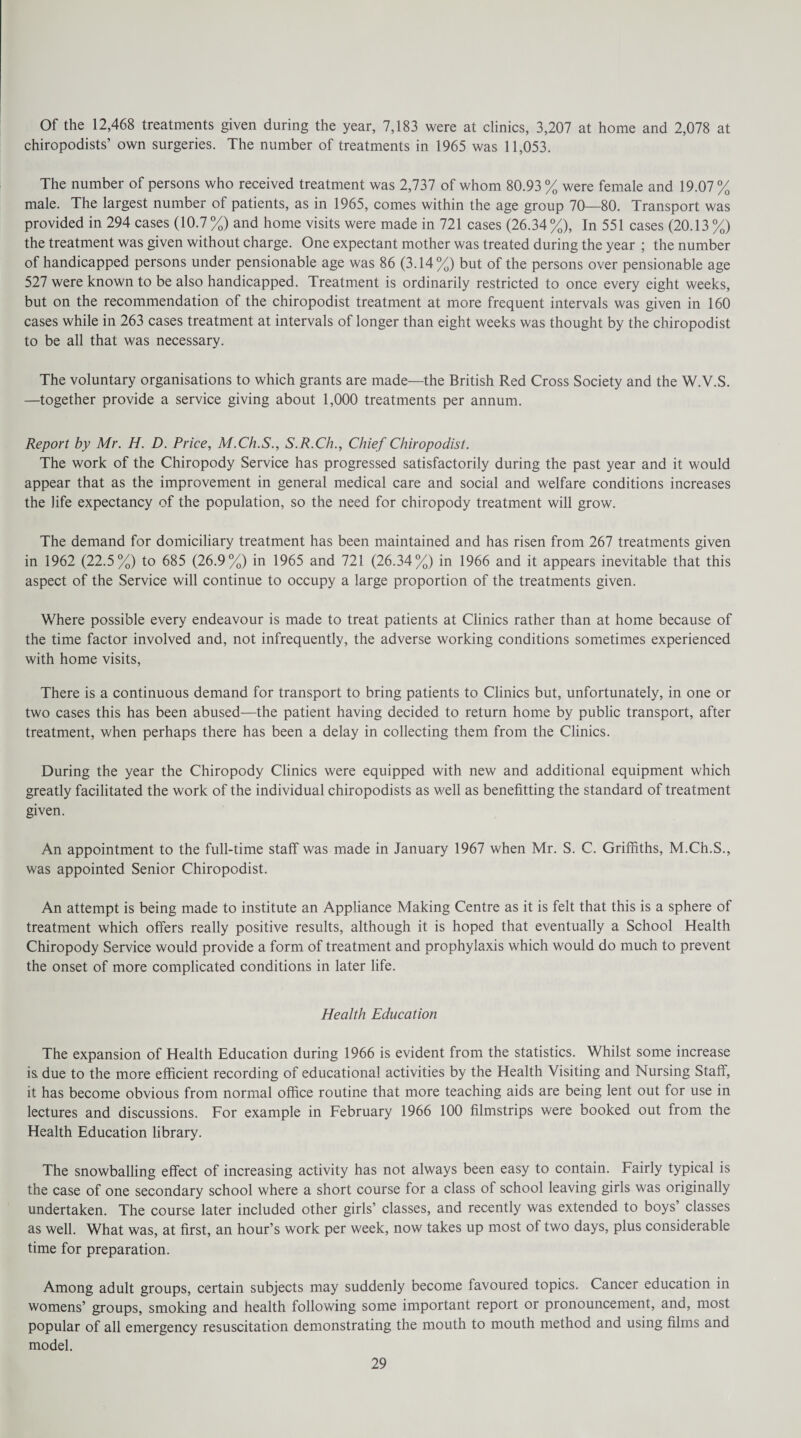 Of the 12,468 treatments given during the year, 7,183 were at clinics, 3,207 at home and 2,078 at chiropodists’ own surgeries. The number of treatments in 1965 was 11,053. The number of persons who received treatment was 2,737 of whom 80.93% were female and 19.07% male. The largest number of patients, as in 1965, comes within the age group 70—80. Transport was provided in 294 cases (10.7 %) and home visits were made in 721 cases (26.34%), In 551 cases (20.13 %) the treatment was given without charge. One expectant mother was treated during the year ; the number of handicapped persons under pensionable age was 86 (3.14%) but of the persons over pensionable age 527 were known to be also handicapped. Treatment is ordinarily restricted to once every eight weeks, but on the recommendation of the chiropodist treatment at more frequent intervals was given in 160 cases while in 263 cases treatment at intervals of longer than eight weeks was thought by the chiropodist to be all that was necessary. The voluntary organisations to which grants are made—the British Red Cross Society and the W.V.S. —together provide a service giving about 1,000 treatments per annum. Report by Mr. H. D. Price, M.Ch.S., S.R.Ch., Chief Chiropodist. The work of the Chiropody Service has progressed satisfactorily during the past year and it would appear that as the improvement in general medical care and social and welfare conditions increases the life expectancy of the population, so the need for chiropody treatment will grow. The demand for domiciliary treatment has been maintained and has risen from 267 treatments given in 1962 (22.5%) to 685 (26.9%) in 1965 and 721 (26.34%) in 1966 and it appears inevitable that this aspect of the Service will continue to occupy a large proportion of the treatments given. Where possible every endeavour is made to treat patients at Clinics rather than at home because of the time factor involved and, not infrequently, the adverse working conditions sometimes experienced with home visits, There is a continuous demand for transport to bring patients to Clinics but, unfortunately, in one or two cases this has been abused—the patient having decided to return home by public transport, after treatment, when perhaps there has been a delay in collecting them from the Clinics. During the year the Chiropody Clinics were equipped with new and additional equipment which greatly facilitated the work of the individual chiropodists as well as benefitting the standard of treatment given. An appointment to the full-time staff was made in January 1967 when Mr. S. C. Griffiths, M.Ch.S., was appointed Senior Chiropodist. An attempt is being made to institute an Appliance Making Centre as it is felt that this is a sphere of treatment which offers really positive results, although it is hoped that eventually a School Health Chiropody Service would provide a form of treatment and prophylaxis which would do much to prevent the onset of more complicated conditions in later life. Health Education The expansion of Health Education during 1966 is evident from the statistics. Whilst some increase is due to the more efficient recording of educational activities by the Health Visiting and Nursing Staff, it has become obvious from normal office routine that more teaching aids are being lent out for use in lectures and discussions. For example in February 1966 100 filmstrips were booked out from the Health Education library. The snowballing effect of increasing activity has not always been easy to contain. Fairly typical is the case of one secondary school where a short course for a class of school leaving girls was originally undertaken. The course later included other girls’ classes, and recently was extended to boys’ classes as well. What was, at first, an hour’s work per week, now takes up most of two days, plus considerable time for preparation. Among adult groups, certain subjects may suddenly become favoured topics. Cancer education in womens’ groups, smoking and health following some important report or pronouncement, and, most popular of all emergency resuscitation demonstrating the mouth to mouth method and using films and model.