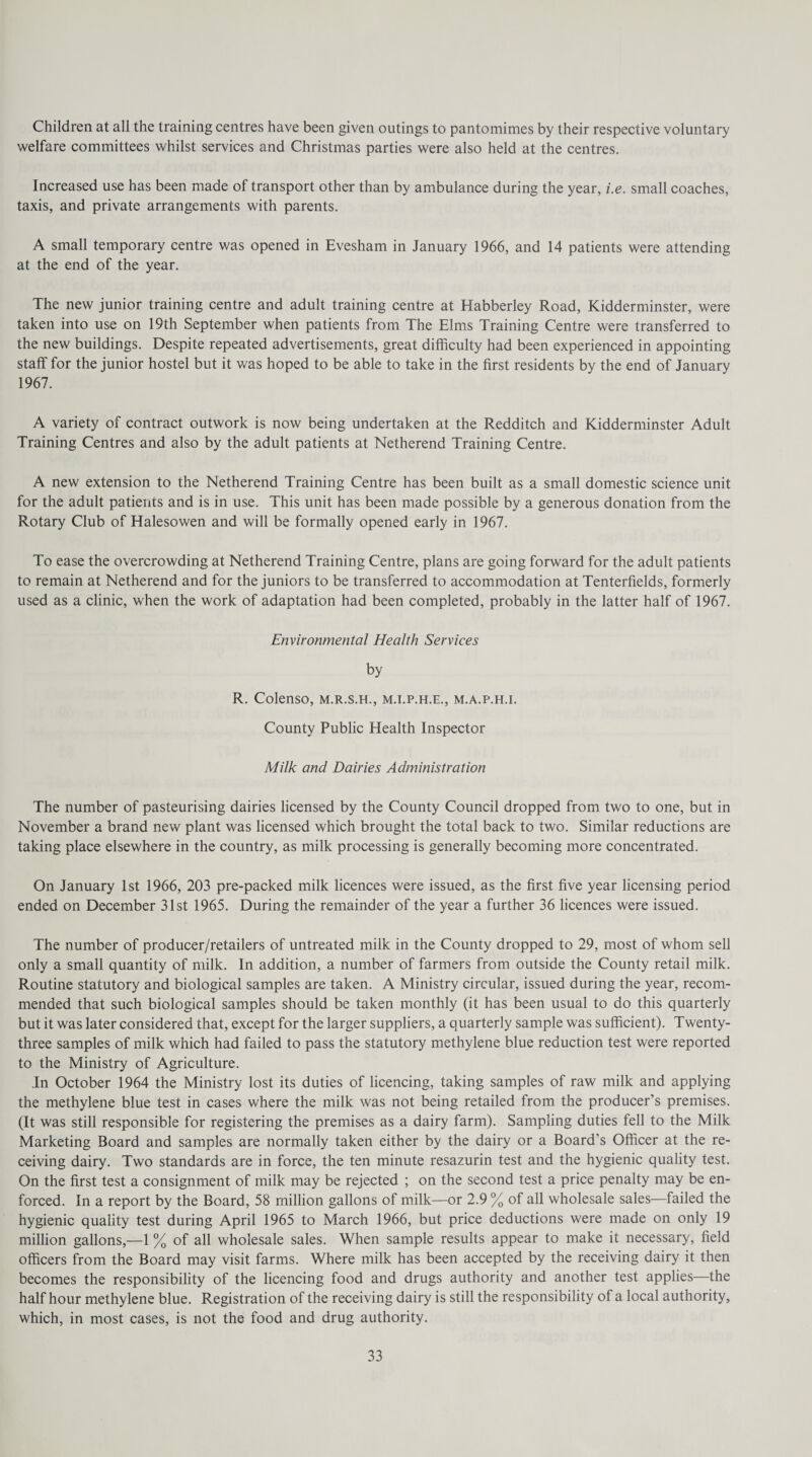 Children at all the training centres have been given outings to pantomimes by their respective voluntary welfare committees whilst services and Christmas parties were also held at the centres. Increased use has been made of transport other than by ambulance during the year, i.e. small coaches, taxis, and private arrangements with parents. A small temporary centre was opened in Evesham in January 1966, and 14 patients were attending at the end of the year. The new junior training centre and adult training centre at Habberley Road, Kidderminster, were taken into use on 19th September when patients from The Elms Training Centre were transferred to the new buildings. Despite repeated advertisements, great difficulty had been experienced in appointing staff for the junior hostel but it was hoped to be able to take in the first residents by the end of January 1967. A variety of contract outwork is now being undertaken at the Redditch and Kidderminster Adult Training Centres and also by the adult patients at Netherend Training Centre. A new extension to the Netherend Training Centre has been built as a small domestic science unit for the adult patients and is in use. This unit has been made possible by a generous donation from the Rotary Club of Halesowen and will be formally opened early in 1967. To ease the overcrowding at Netherend Training Centre, plans are going forward for the adult patients to remain at Netherend and for the juniors to be transferred to accommodation at Tenterfields, formerly used as a clinic, when the work of adaptation had been completed, probably in the latter half of 1967. Environmental Health Services by R. Colenso, m.r.s.h., m.i.p.h.e., m.a.p.h.i. County Public Health Inspector Milk and Dairies Administration The number of pasteurising dairies licensed by the County Council dropped from two to one, but in November a brand new plant was licensed which brought the total back to two. Similar reductions are taking place elsewhere in the country, as milk processing is generally becoming more concentrated. On January 1st 1966, 203 pre-packed milk licences were issued, as the first five year licensing period ended on December 31st 1965. During the remainder of the year a further 36 licences were issued. The number of producer/retailers of untreated milk in the County dropped to 29, most of whom sell only a small quantity of milk. In addition, a number of farmers from outside the County retail milk. Routine statutory and biological samples are taken. A Ministry circular, issued during the year, recom¬ mended that such biological samples should be taken monthly (it has been usual to do this quarterly but it was later considered that, except for the larger suppliers, a quarterly sample was sufficient). Twenty- three samples of milk which had failed to pass the statutory methylene blue reduction test were reported to the Ministry of Agriculture. Jn October 1964 the Ministry lost its duties of licencing, taking samples of raw milk and applying the methylene blue test in cases where the milk was not being retailed from the producer’s premises. (It was still responsible for registering the premises as a dairy farm). Sampling duties fell to the Milk Marketing Board and samples are normally taken either by the dairy or a Board’s Officer at the re¬ ceiving dairy. Two standards are in force, the ten minute resazurin test and the hygienic quality test. On the first test a consignment of milk may be rejected ; on the second test a price penalty may be en¬ forced. In a report by the Board, 58 million gallons of milk—or 2.9 % of all wholesale sales—failed the hygienic quality test during April 1965 to March 1966, but price deductions were made on only 19 million gallons,—1 % of all wholesale sales. When sample results appear to make it necessary, field officers from the Board may visit farms. Where milk has been accepted by the receiving dairy it then becomes the responsibility of the licencing food and drugs authority and another test applies—the half hour methylene blue. Registration of the receiving dairy is still the responsibility of a local authority, which, in most cases, is not the food and drug authority.