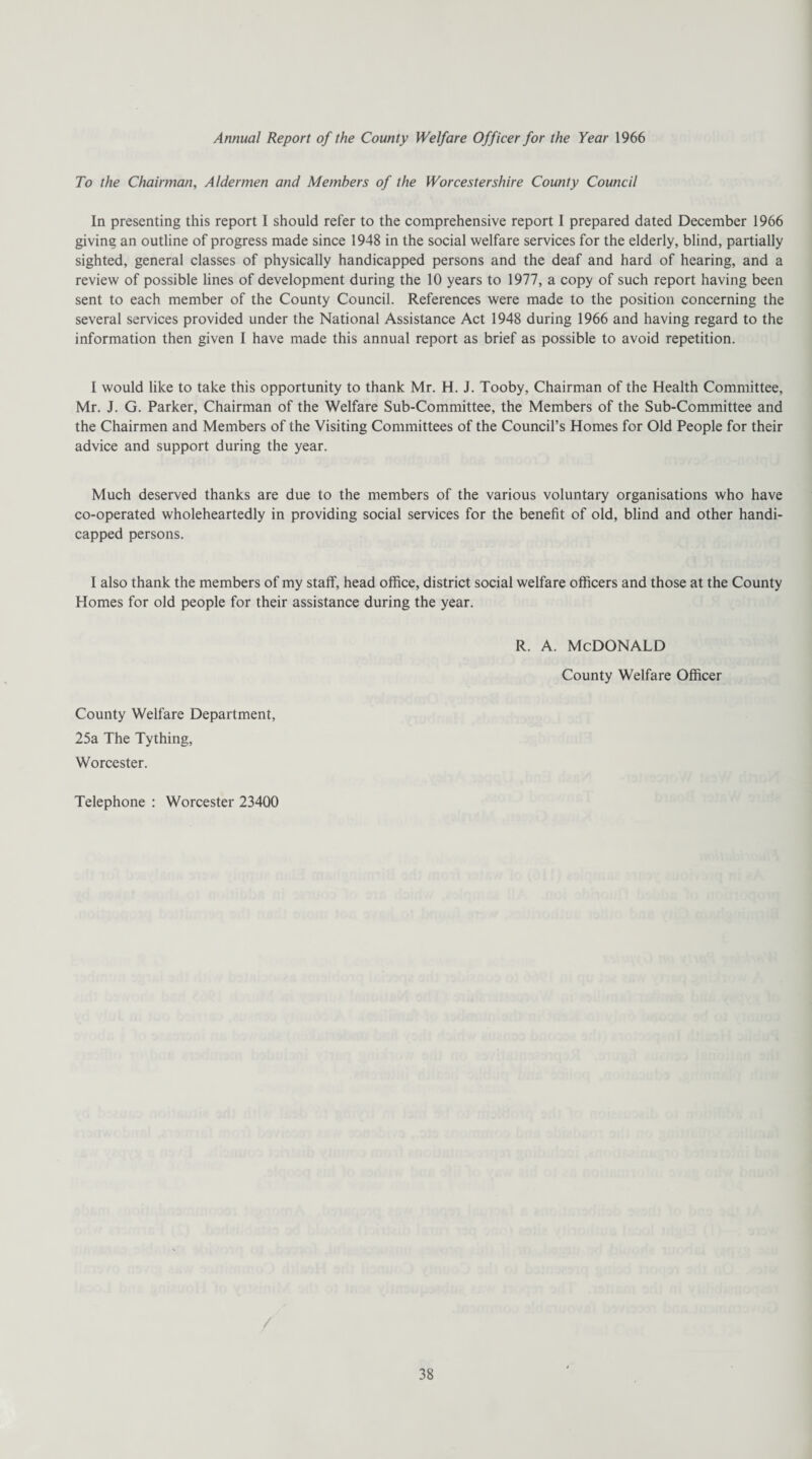 Annual Report of the County Welfare Officer for the Year 1966 To the Chairman, Aldermen and Members of the Worcestershire County Council In presenting this report I should refer to the comprehensive report I prepared dated December 1966 giving an outline of progress made since 1948 in the social welfare services for the elderly, blind, partially sighted, general classes of physically handicapped persons and the deaf and hard of hearing, and a review of possible lines of development during the 10 years to 1977, a copy of such report having been sent to each member of the County Council. References were made to the position concerning the several services provided under the National Assistance Act 1948 during 1966 and having regard to the information then given I have made this annual report as brief as possible to avoid repetition. I would like to take this opportunity to thank Mr. H. J. Tooby, Chairman of the Health Committee, Mr. J. G. Parker, Chairman of the Welfare Sub-Committee, the Members of the Sub-Committee and the Chairmen and Members of the Visiting Committees of the Council’s Homes for Old People for their advice and support during the year. Much deserved thanks are due to the members of the various voluntary organisations who have co-operated wholeheartedly in providing social services for the benefit of old, blind and other handi¬ capped persons. I also thank the members of my staff, head office, district social welfare officers and those at the County Homes for old people for their assistance during the year. R. A. MCDONALD County Welfare Officer County Welfare Department, 25a The Tything, Worcester. Telephone : Worcester 23400