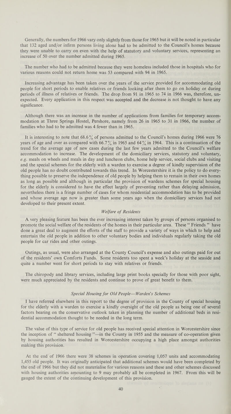 Generally, the numbers for 1966 vary only slightly from those for 1965 but it will be noted in particular that 132 aged and/or infirm persons living alone had to be admitted to the Council’s homes because they were unable to carry on even with the help of statutory and voluntary services, representing an increase of 50 over the number admitted during 1965. The number who had to be admitted because they were homeless included those in hospitals who for various reasons could not return home was 53 compared with 94 in 1965. Increasing advantage has been taken over the years of the service provided for accommodating old people for short periods to enable relatives or friends looking after them to go on holiday or during periods of illness of relatives or friends. The drop from 91 in 1965 to 74 in 1966 was, therefore, un¬ expected. Every application in this respect was accepted and the decrease is not thought to have any significance. Although there was an increase in the number of applications from families for temporary accom¬ modation at Three Springs Hostel, Pershore, namely from 26 in 1965 to 31 in 1966, the number of families who had to be admitted was 4 fewer than in 1965. It is interesting to note that 68.6% of persons admitted to the Council’s homes during 1966 were 76 years of age and over as compared with 66.7% in 1965 and 64% in 1964. This is a continuation of the trend for the average age of new cases during the last few years admitted to the Council’s welfare accommodation to increase. The development of the domiciliary services, statutory and voluntary, e.g. meals on wheels and meals in day and luncheon clubs, home help service, social clubs and visiting and the special schemes for the elderly with a warden to exercise a degree of kindly supervision of the old people has no doubt contributed towards this trend. In Worcestershire it is the policy to do every¬ thing possible to preserve the independence of old people by helping them to remain in their own homes as long as possible and although in particular the provision of wardens schemes for special housing for the elderly is considered to have the effect largely of preventing rather than delaying admission, nevertheless there is a fringe number of cases for whom residential accommodation has to be provided and whose average age now is greater than some years ago when the domiciliary services had not developed to their present extent. Welfare of Residents A very pleasing feature has been the ever increasing interest taken by groups of persons organised to promote the social welfare of the residents of the homes in their particular area. These “ Friends ” have done a great deal to augment the efforts of the staff to provide a variety of ways in which to help and entertain the old people in addition to other voluntary bodies and individuals regularly taking the old people for car rides and other outings. Outings, as usual, were also arranged at the County Council’s expense and also outings paid for out of the residents’ own Comforts Funds. Some residents too spent a week’s holiday at the seaside and quite a number went for short periods to stay with relatives or friends. The chiropody and library services, including large print books specially for those with poor sight, were much appreciated by the residents and continue to prove of great benefit to them. Special Housing for Old People—Warden's Schemes I have referred elsewhere in this report to the degree of provision in the County of special housing for the elderly with a warden to exercise a kindly oversight of the old people as being one of several factors bearing on the conservative outlook taken in planning the number of additional beds in resi¬ dential accommodation thought to be needed in the long term. The value of this type of service for old people has received special attention in Worcestershire since the inception of “ sheltered housing ”—in the County in 1955 and the measure of co-operation given by housing authorities has resulted in Worcestershire occupying a high place amongst authorities making this provision. At the end of 1966 there were 38 schemes in operation covering 1,057 units and accommodating 1,455 old people. It was originally anticipated that additional schemes would have been completed by the end of 1966 but they did not materialise for various reasons and these and other schemes discussed with housing authorities amounting to 9 may probably all be completed in 1967. From this will be gauged the extent of the continuing development of this provision.