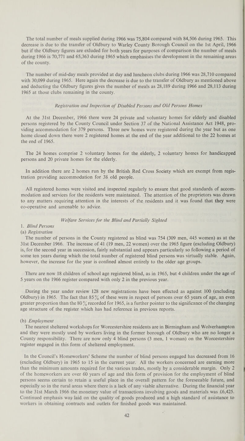 The total number of meals supplied during 1966 was 75,804 compared with 84,506 during 1965. This decrease is due to the transfer of Oldbury to Warley County Borough Council on the 1st April, 1966 but if the Oldbury figures are exluded for both years for purposes of comparison the number of meals during 1966 is 70,771 and 65,363 during 1965 which emphasises the development in the remaining areas of the county. The number of mid-day meals provided at day and luncheon clubs during 1966 was 28,710 compared with 30,099 during 1965. Here again the decrease is due to the transfer of Oldbury as mentioned above and deducting the Oldbury figures gives the number of meals as 28,189 during 1966 and 28,113 during 1965 at those clubs remaining in the county. Registration and Inspection of Disabled Persons and Old Persons Homes At the 31st December, 1966 there were 24 private and voluntary homes for elderly and disabled persons registered by the County Council under Section 37 of the National Assistance Act 1948, pro¬ viding accommodation for 379 persons. Three new homes were registered during the year but as one home closed down there were 2 registered homes at the end of the year additional to the 22 homes at the end of 1965. The 24 homes comprise 2 voluntary homes for the elderly, 2 voluntary homes for handicapped persons and 20 private homes for the elderly. In addition there are 2 homes run by the British Red Cross Society which are exempt from regis¬ tration providing accommodation for 38 old people. All registered homes were visited and inspected regularly to ensure that good standards of accom¬ modation and services for the residents were maintained. The attention of the proprietors was drawn to any matters requiring attention in the interests of the residents and it was found that they were co-operative and amenable to advice. Welfare Services for the Blind and Partially Sighted 1. Blind Persons (a) Registration The number of persons in the County registered as blind was 754 (309 men, 445 women) as at the 31st December 1966. The increase of 41 (19 men, 22 women) over the 1965 figure (excluding Oldbury) is, for the second year in succession, fairly substantial and appears particularly so following a period of some ten years during which the total number of registered blind persons was virtually stable. Again, however, the increase for the year is confined almost entirely to the older age groups. There are now 18 children of school age registered blind, as in 1965, but 4 children under the age of 5 years on the 1966 register compared with only 2 in the previous year. During the year under review 128 new registrations have been effected as against 100 (excluding Oldbury) in 1965. The fact that 85% of these were in respect of persons over 65 years of age, an even greater proportion than the 80 % recorded for 1965, is a further pointer to the significance of the changing age structure of the register which has had reference in previous reports. (b) Employment The nearest sheltered workshops for Worcestershire residents are in Birmingham and Wolverhampton and they were mostly used by workers living in the former borough of Oldbury who are no longer a County responsibility. There are now only 4 blind persons (3 men, 1 woman) on the Worcestershire register engaged in this form of sheltered employment. In the Council’s Homeworkers’ Scheme the number of blind persons engaged has decreased from 16 (excluding Oldbury) in 1965 to 15 in the current year. All the workers concerned are earning more than the minimum amounts required for the various trades, mostly by a considerable margin. Only 2 of the homeworkers are over 60 years of age and this form of provision for the employment of blind persons seems certain to retain a useful place in the overall pattern for the foreseeable future, and especially so in the rural areas where there is a lack of any viable alternative. During the financial year to the 31st March 1966 the monetary value of transactions involving goods and materials was £6,425. Continued emphasis was laid on the quality of goods produced and a high standard of assistance to workers in obtaining contracts and outlets for finished goods was maintained.