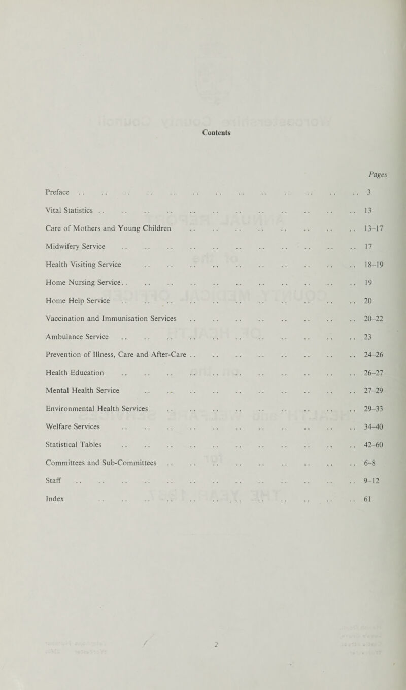 Contents Preface Vital Statistics Care of Mothers and Young Children Midwifery Service Health Visiting Service Home Nursing Service.. Home Help Service Vaccination and Immunisation Services Ambulance Service Prevention of Illness, Care and After-Care .. Health Education Mental Health Service Environmental Health Services Welfare Services Statistical Tables Committees and Sub-Committees Staff . Index Pages 3 13 13-17 17 18-19 19 20 20-22 23 24-26 26- 27 27- 29 29-33 34-40 42-60 6-8 9-12 61