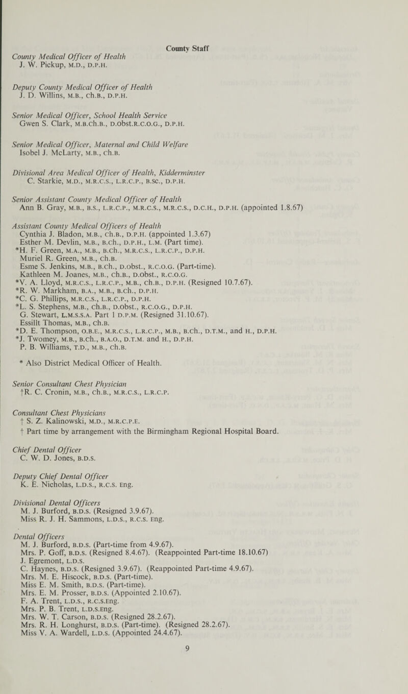 County Medical Officer of Health J. W. Pickup, M.D., D.P.H. County Staff Deputy County Medical Officer of Health J. D. Willins, m.b., ch.B., d.p.h. Senior Medical Officer, School Health Service Gwen S. Clark, m.b.ch.B., D.obst.R.c.o.G., d.p.h. Senior Medical Officer, Maternal and Child Welfare Isobel J. McLarty, m.b., ch.B. Divisional Area Medical Officer of Health, Kidderminster C. Starkie, m.d., m.r.c.s., l.r.c.p., b.sc., d.p.h. Senior Assistant County Medical Officer of Health Ann B. Gray, m.b., b.s., l.r.c.p., m.r.c.s., m.r.c.s., d.c.h., d.p.h. (appointed 1.8.67) Assistant County Medical Officers of Health Cynthia J. Bladon, m.b., ch.B., d.p.h. (appointed 1.3.67) Esther M. Devlin, m.b., B.ch., d.p.h., l.m. (Part time). *H. F. Green, m.a., m.b., B.ch., m.r.c.s., l.r.c.p., d.p.h. Muriel R. Green, m.b., ch.B. Esme S. Jenkins, m.b., B.ch., D.obst., r.c.o.g. (Part-time). Kathleen M. Joanes, m.b., ch.B., D.obst., r.c.o.g. *V. A. Lloyd, m.r.c.s., l.r.c.p., m.b., ch.B., d.p.h. (Resigned 10.7.67). *R. W. Markham, b.a., m.b., B.ch., d.p.h. #C. G. Phillips, M.R.C.S., L.R.C.P., D.P.H. *L. S. Stephens, m.b., ch.B., D.obst., r.c.o.g., d.p.h. G. Stewart, l.m.s.s.a. Part 1 d.p.m. (Resigned 31.10.67). Essillt Thomas, m.b., ch.B. *D. E. Thompson, o.b.e., m.r.c.s., l.r.c.p., m.b., B.ch., d.t.m., and h., d.p.h. *J. Twomey, m.b., B.ch., b.a.o., d.t.m. and h., d.p.h. P. B. Williams, t.d., m.b., ch.B. * Also District Medical Officer of Health. Senior Consultant Chest Physician fR. C. Cronin, m.b., ch.B., m.r.c.s., l.r.c.p. Consultant Chest Physicians | S. Z. Kalinowski, m.d., m.r.c.p.e. f Part time by arrangement with the Birmingham Regional Hospital Board. Chief Dental Officer C. W. D. Jones, b.d.s. Deputy Chief Dental Officer K. E. Nicholas, l.d.s., r.c.s. Eng. Divisional Dental Officers M. J. Burford, b.d.s. (Resigned 3.9.67). Miss R. J. H. Sammons, l.d.s., r.c.s. Eng. Dental Officers M. J. Burford, b.d.s. (Part-time from 4.9.67). Mrs. P. Goff, b.d.s. (Resigned 8.4.67). (Reappointed Part-time 18.10.67) J. Egremont, l.d.s. C. Haynes, b.d.s. (Resigned 3.9.67). (Reappointed Part-time 4.9.67). Mrs. M. E. Hiscock, b.d.s. (Part-time). Miss E. M. Smith, b.d.s. (Part-time). Mrs. E. M. Prosser, b.d.s. (Appointed 2.10.67). F. A. Trent, l.d.s., R.c.s.Eng. Mrs. P. B. Trent, l.d.s.Eng. Mrs. W. T. Carson, b.d.s. (Resigned 28.2.67). Mrs. R. H. Longhurst, b.d.s. (Part-time). (Resigned 28.2.67). Miss V. A. Wardell, l.d.s. (Appointed 24.4.67).