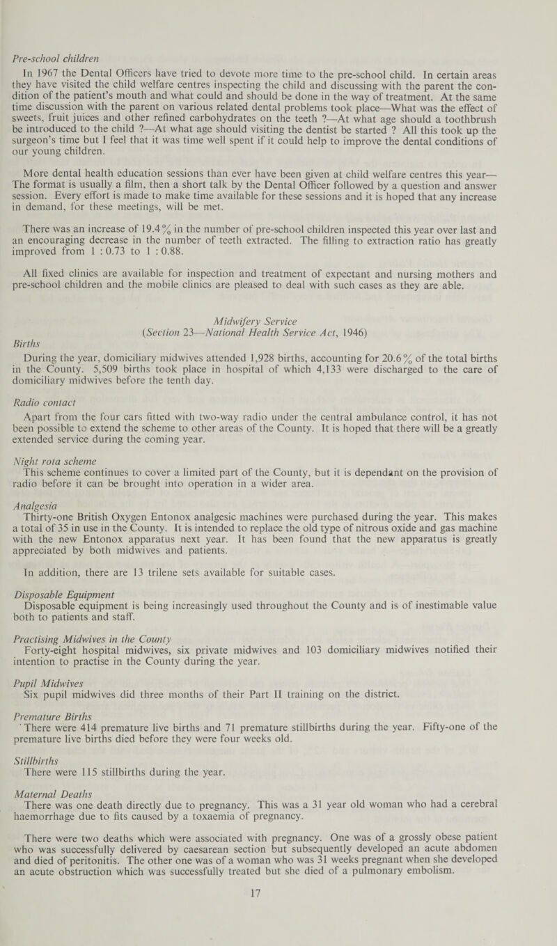 Pre-school children In 1967 the Dental Officers have tried to devote more time to the pre-school child. In certain areas they have visited the child welfare centres inspecting the child and discussing with the parent the con¬ dition of the patient’s mouth and what could and should be done in the way of treatment. At the same time discussion with the parent on various related dental problems took place—What was the effect of sweets, fruit juices and other refined carbohydrates on the teeth ?—At what age should a toothbrush be introduced to the child ?—At what age should visiting the dentist be started ? All this took up the surgeon’s time but I feel that it was time well spent if it could help to improve the dental conditions of our young children. More dental health education sessions than ever have been given at child welfare centres this year— The format is usually a film, then a short talk by the Dental Officer followed by a question and answer session. Every effort is made to make time available for these sessions and it is hoped that any increase in demand, for these meetings, will be met. There was an increase of 19.4 % in the number of pre-school children inspected this year over last and an encouraging decrease in the number of teeth extracted. The filling to extraction ratio has greatly improved from 1 : 0.73 to 1 : 0.88. All fixed clinics are available for inspection and treatment of expectant and nursing mothers and pre-school children and the mobile clinics are pleased to deal with such cases as they are able. Midwifery Service (Section 23—National Health Service Act, 1946) Births During the year, domiciliary midwives attended 1,928 births, accounting for 20.6% of the total births in the County. 5,509 births took place in hospital of which 4,133 were discharged to the care of domiciliary midwives before the tenth day. Radio contact Apart from the four cars fitted with two-way radio under the central ambulance control, it has not been possible to extend the scheme to other areas of the County. It is hoped that there will be a greatly extended service during the coming year. Night rota scheme This scheme continues to cover a limited part of the County, but it is dependant on the provision of radio before it can be brought into operation in a wider area. Analgesia Thirty-one British Oxygen Entonox analgesic machines were purchased during the year. This makes a total of 35 in use in the County. It is intended to replace the old type of nitrous oxide and gas machine with the new Entonox apparatus next year. It has been found that the new apparatus is greatly appreciated by both midwives and patients. In addition, there are 13 trilene sets available for suitable cases. Disposable Equipment Disposable equipment is being increasingly used throughout the County and is of inestimable value both to patients and staff. Practising Midwives in the County Forty-eight hospital midwives, six private midwives and 103 domiciliary midwives notified their intention to practise in the County during the year. Pupil Midwives Six pupil midwives did three months of their Part II training on the district. Premature Births There were 414 premature live births and 71 premature stillbirths during the year. Fifty-one of the premature live births died before they were four weeks old. Stillbirths There were 115 stillbirths during the year. Maternal Deaths There was one death directly due to pregnancy. This was a 31 year old woman who had a cerebral haemorrhage due to fits caused by a toxaemia of pregnancy. There were two deaths which were associated with pregnancy. One was of a grossly obese patient who was successfully delivered by caesarean section but subsequently developed an acute abdomen and died of peritonitis. The other one was of a woman who was 31 weeks pregnant when she developed an acute obstruction which was successfully treated but she died of a pulmonary embolism.