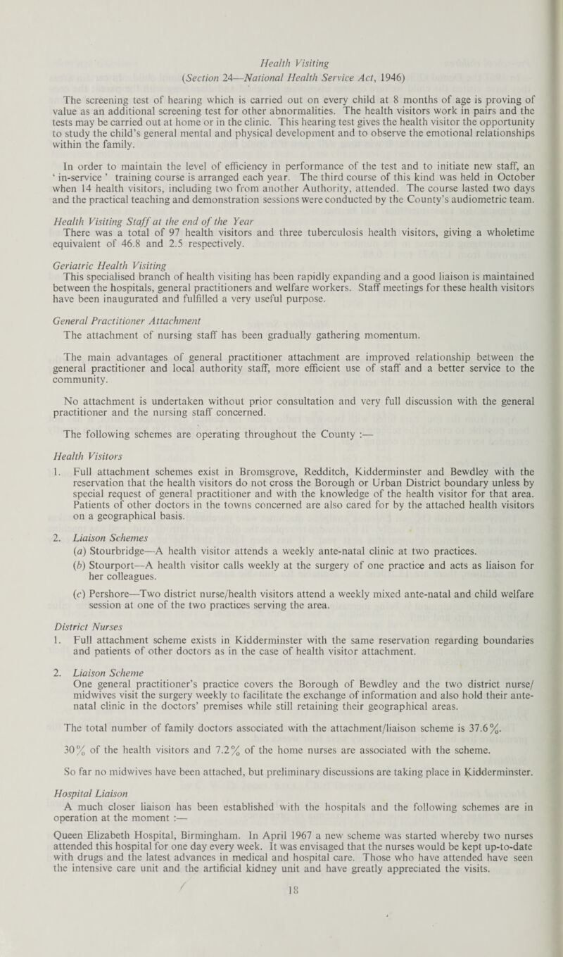 Health Visiting (Section 24—National Health Service Act, 1946) The screening test of hearing which is carried out on every child at 8 months of age is proving of value as an additional screening test for other abnormalities. The health visitors work in pairs and the tests may be carried out at home or in the clinic. This hearing test gives the health visitor the opportunity to study the child’s general mental and physical development and to observe the emotional relationships within the family. In order to maintain the level of efficiency in performance of the test and to initiate new staff, an 4 in-service ’ training course is arranged each year. The third course of this kind was held in October when 14 health visitors, including two from another Authority, attended. The course lasted two days and the practical teaching and demonstration sessions were conducted by the County’s audiometric team. Health Visiting Staff at the end of the Year There was a total of 97 health visitors and three tuberculosis health visitors, giving a wholetime equivalent of 46.8 and 2.5 respectively. Geriatric Health Visiting This specialised branch of health visiting has been rapidly expanding and a good liaison is maintained between the hospitals, general practitioners and welfare workers. Staff meetings for these health visitors have been inaugurated and fulfilled a very useful purpose. General Practitioner Attachment The attachment of nursing staff has been gradually gathering momentum. The main advantages of general practitioner attachment are improved relationship between the general practitioner and local authority staff, more efficient use of staff and a better service to the community. No attachment is undertaken without prior consultation and very full discussion with the general practitioner and the nursing staff concerned. The following schemes are operating throughout the County :— Health Visitors 1. Full attachment schemes exist in Bromsgrove, Redditch, Kidderminster and Bewdley with the reservation that the health visitors do not cross the Borough or Urban District boundary unless by special request of general practitioner and with the knowledge of the health visitor for that area. Patients of other doctors in the towns concerned are also cared for by the attached health visitors on a geographical basis. 2. Liaison Schemes (a) Stourbridge—A health visitor attends a weekly ante-natal clinic at two practices. (b) Stourport—A health visitor calls weekly at the surgery of one practice and acts as liaison for her colleagues. (c) Pershore—Two district nurse/health visitors attend a weekly mixed ante-natal and child welfare session at one of the two practices serving the area. District Nurses 1. Full attachment scheme exists in Kidderminster with the same reservation regarding boundaries and patients of other doctors as in the case of health visitor attachment. 2. Liaison Scheme One general practitioner’s practice covers the Borough of Bewdley and the two district nurse/ midwives visit the surgery weekly to facilitate the exchange of information and also hold their ante¬ natal clinic in the doctors’ premises while still retaining their geographical areas. The total number of family doctors associated with the attachment/liaison scheme is 37.6%. 30% of the health visitors and 7.2% of the home nurses are associated with the scheme. So far no midwives have been attached, but preliminary discussions are taking place in Kidderminster. Hospital Liaison A much closer liaison has been established with the hospitals and the following schemes are in operation at the moment :— Queen Elizabeth Hospital, Birmingham. In April 1967 a new scheme was started whereby two nurses attended this hospital for one day every week. It was envisaged that the nurses would be kept up-to-date with drugs and the latest advances in medical and hospital care. Those who have attended have seen the intensive care unit and the artificial kidney unit and have greatly appreciated the visits.