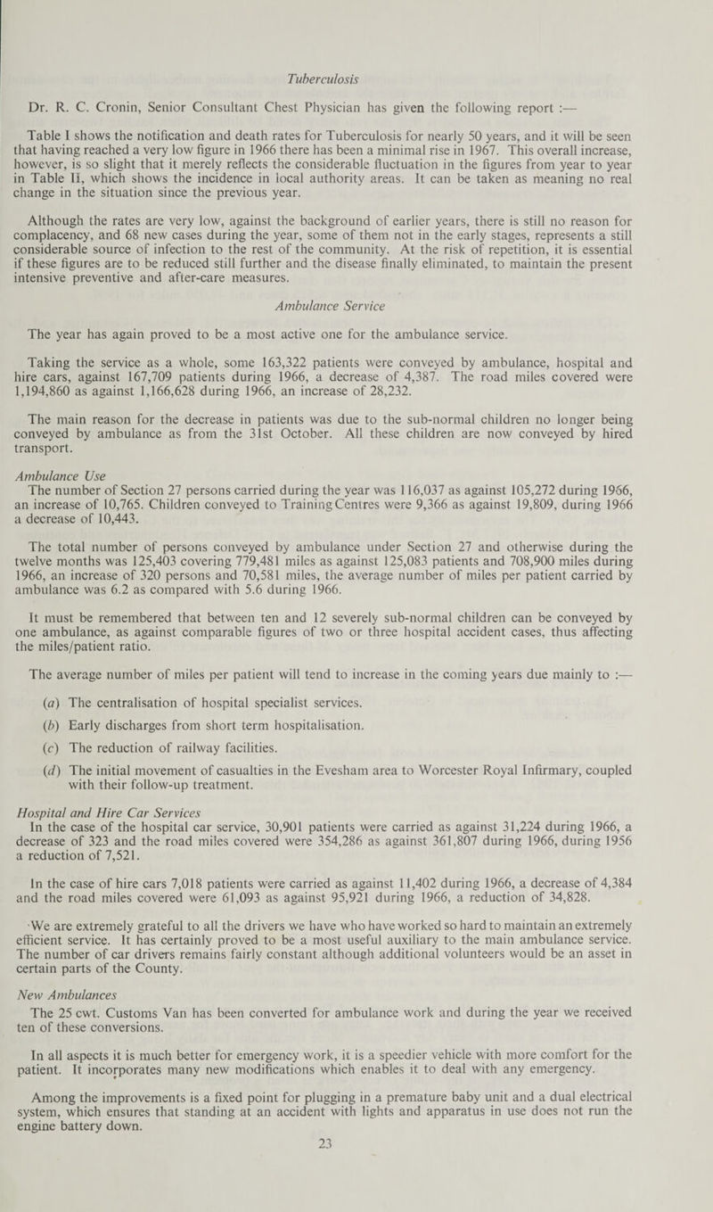 Tuberculosis Dr. R. C. Cronin, Senior Consultant Chest Physician has given the following report :— Table I shows the notification and death rates for Tuberculosis for nearly 50 years, and it will be seen that having reached a very low figure in 1966 there has been a minimal rise in 1967. This overall increase, however, is so slight that it merely reflects the considerable fluctuation in the figures from year to year in Table II, which shows the incidence in local authority areas. It can be taken as meaning no real change in the situation since the previous year. Although the rates are very low, against the background of earlier years, there is still no reason for complacency, and 68 new cases during the year, some of them not in the early stages, represents a still considerable source of infection to the rest of the community. At the risk of repetition, it is essential if these figures are to be reduced still further and the disease finally eliminated, to maintain the present intensive preventive and after-care measures. Ambulance Service The year has again proved to be a most active one for the ambulance service. Taking the service as a whole, some 163,322 patients were conveyed by ambulance, hospital and hire cars, against 167,709 patients during 1966, a decrease of 4,387. The road miles covered were 1,194,860 as against 1,166,628 during 1966, an increase of 28,232. The main reason for the decrease in patients was due to the sub-normal children no longer being conveyed by ambulance as from the 31st October. All these children are now conveyed by hired transport. Ambulance Use The number of Section 27 persons carried during the year was 116,037 as against 105,272 during 1966, an increase of 10,765. Children conveyed to Training Centres were 9,366 as against 19,809, during 1966 a decrease of 10,443. The total number of persons conveyed by ambulance under Section 27 and otherwise during the twelve months was 125,403 covering 779,481 miles as against 125,083 patients and 708,900 miles during 1966, an increase of 320 persons and 70,581 miles, the average number of miles per patient carried by ambulance was 6.2 as compared with 5.6 during 1966. It must be remembered that between ten and 12 severely sub-normal children can be conveyed by one ambulance, as against comparable figures of two or three hospital accident cases, thus affecting the miles/patient ratio. The average number of miles per patient will tend to increase in the coming years due mainly to :— (а) The centralisation of hospital specialist services. (б) Early discharges from short term hospitalisation. (c) The reduction of railway facilities. (cl) The initial movement of casualties in the Evesham area to Worcester Royal Infirmary, coupled with their follow-up treatment. Hospital and Hire Car Services In the case of the hospital car service, 30,901 patients were carried as against 31,224 during 1966, a decrease of 323 and the road miles covered were 354,286 as against 361,807 during 1966, during 1956 a reduction of 7,521. In the case of hire cars 7,018 patients were carried as against 11,402 during 1966, a decrease of 4,384 and the road miles covered were 61,093 as against 95,921 during 1966, a reduction of 34,828. We are extremely grateful to all the drivers we have who have worked so hard to maintain an extremely efficient service. It has certainly proved to be a most useful auxiliary to the main ambulance service. The number of car drivers remains fairly constant although additional volunteers would be an asset in certain parts of the County. New Ambulances The 25 cwt. Customs Van has been converted for ambulance work and during the year we received ten of these conversions. In all aspects it is much better for emergency work, it is a speedier vehicle with more comfort for the patient. It incorporates many new modifications which enables it to deal with any emergency. Among the improvements is a fixed point for plugging in a premature baby unit and a dual electrical system, which ensures that standing at an accident with lights and apparatus in use does not run the engine battery down.