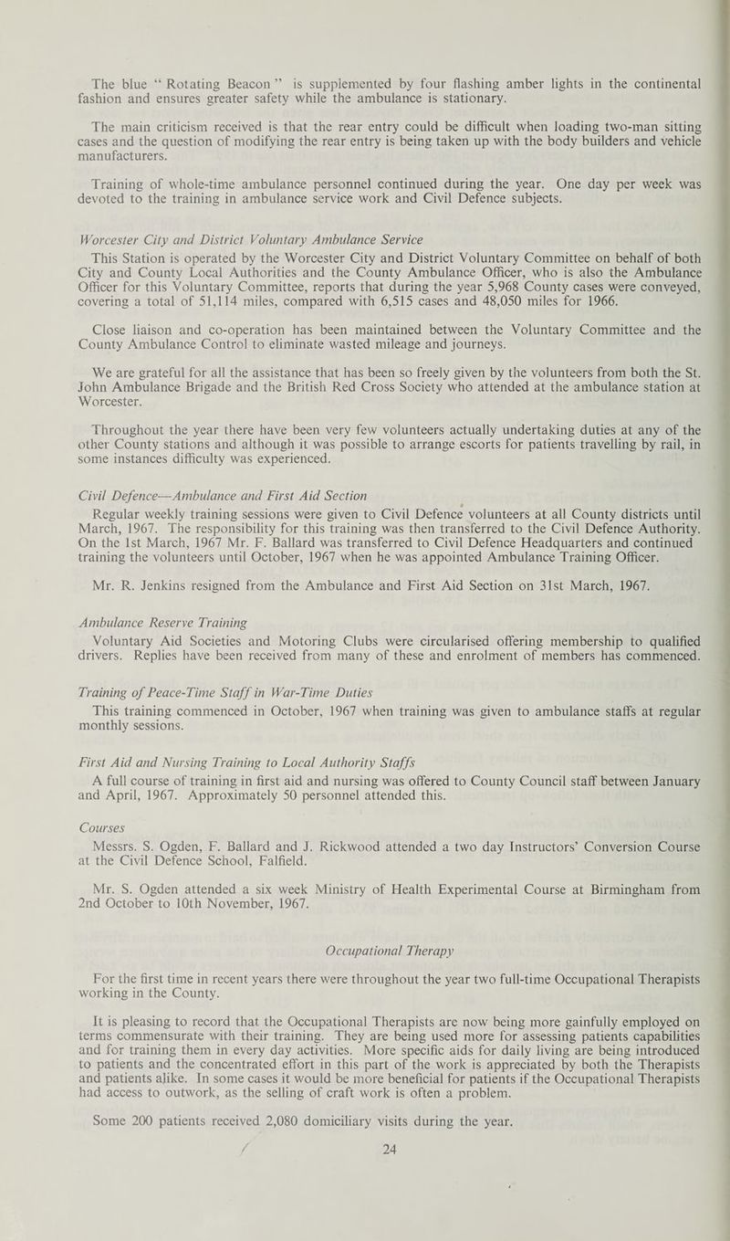 The blue “ Rotating Beacon ” is supplemented by four flashing amber lights in the continental fashion and ensures greater safety while the ambulance is stationary. The main criticism received is that the rear entry could be difficult when loading two-man sitting cases and the question of modifying the rear entry is being taken up with the body builders and vehicle manufacturers. Training of whole-time ambulance personnel continued during the year. One day per week was devoted to the training in ambulance service work and Civil Defence subjects. Worcester City cmd District Voluntary Ambulance Service This Station is operated by the Worcester City and District Voluntary Committee on behalf of both City and County Local Authorities and the County Ambulance Officer, who is also the Ambulance Officer for this Voluntary Committee, reports that during the year 5,968 County cases were conveyed, covering a total of 51,114 miles, compared with 6,515 cases and 48,050 miles for 1966. Close liaison and co-operation has been maintained between the Voluntary Committee and the County Ambulance Control to eliminate wasted mileage and journeys. We are grateful for all the assistance that has been so freely given by the volunteers from both the St. John Ambulance Brigade and the British Red Cross Society who attended at the ambulance station at Worcester. Throughout the year there have been very few volunteers actually undertaking duties at any of the other County stations and although it was possible to arrange escorts for patients travelling by rail, in some instances difficulty was experienced. Civil Defence—Ambulance and First Aid Section » Regular weekly training sessions were given to Civil Defence volunteers at all County districts until March, 1967. The responsibility for this training was then transferred to the Civil Defence Authority. On the 1st March, 1967 Mr. F. Ballard was transferred to Civil Defence Headquarters and continued training the volunteers until October, 1967 when he was appointed Ambulance Training Officer. Mr. R. Jenkins resigned from the Ambulance and First Aid Section on 31st March, 1967. Ambulance Reserve Training Voluntary Aid Societies and Motoring Clubs were circularised offering membership to qualified drivers. Replies have been received from many of these and enrolment of members has commenced. Training of Peace-Time Staff in War-Time Duties This training commenced in October, 1967 when training was given to ambulance staffs at regular monthly sessions. First Aid and Nursing Training to Local Authority Staffs A full course of training in first aid and nursing was offered to County Council staff between January and April, 1967. Approximately 50 personnel attended this. Courses Messrs. S. Ogden, F. Ballard and J. Rickwood attended a two day Instructors’ Conversion Course at the Civil Defence School, Falfield. Mr. S. Ogden attended a six week Ministry of Health Experimental Course at Birmingham from 2nd October to 10th November, 1967. Occupational Therapy For the first time in recent years there were throughout the year two full-time Occupational Therapists working in the County. It is pleasing to record that the Occupational Therapists are now being more gainfully employed on terms commensurate with their training. They are being used more for assessing patients capabilities and for training them in every day activities. More specific aids for daily living are being introduced to patients and the concentrated effort in this part of the work is appreciated by both the Therapists and patients alike. In some cases it would be more beneficial for patients if the Occupational Therapists had access to outwork, as the selling of craft work is often a problem. Some 200 patients received 2,080 domiciliary visits during the year.