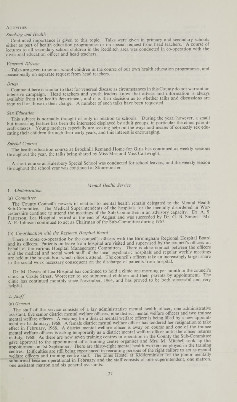 Activities Smoking and Health Continued importance is given to this topic. Talks were given in primary and secondary schools either as part of health education programmes or on special request from head teachers. A course of lectures to all secondary school children in the Redditch area was conducted in co-operation with the divisional education officer and head teachers. Venereal Disease Talks are given to senior school children in the course of our own health education programmes, and occasionally on separate request from head teachers. Drugs Comment here is similar to that for venereal disease as circumstances in this County do not warrant an intensive campaign. Head teachers and youth leaders know that advice and information is always available from the health department, and it is their decision as to whether talks and discussions are required for those in their charge. A number of such talks have been requested. Sex Education This subject is normally thought of only in relation to schools. During the year, however, a small but increasing feature has been the interested displayed by adult groups, in particular the clinic parent- craft classes. Young mothers especially are seeking help on the ways and means of correctly sex edu¬ cating their children through their early years, and this interest is encouraging. Special Courses The health education course at Brockhill Remand Home for Girls has continued as weekly sessions throughout the year, the talks being shared by Miss Mee and Miss Cartwright. A short course at Halesbury Special School was conducted for school leavers, and the weekly session throughout the school year was continued at Stourminster. Mental Health Service 1. Administration (a) Committee The County Council’s powers in relation to mental health remain delegated to the Mental Health Sub-Committee. The Medical Superintendents of the hospitals for the mentally disordered in Wor¬ cestershire continue to attend the meetings of the Sub-Committee in an advisory capacity. Dr. A. S. Patterson, Lea Hospital, retired at the end of August and was succeeded by Dr. G. B. Simon. Mr. A. E. Johnson continued to act as Chairman of the Sub-Committee during 1967. (b) Co-ordination with the Regional Hospital Board There is close co-operation by the council’s officers with the Birmingham Regional Hospital Board and its officers. Patients on leave from hospital are visited and supervised by the council’s officers on behalf of the various Hospital Management Committees. There is close contact between the officers and the medical and social work staff of the local psychiatric hospitals and regular weekly meetings are held at the hospitals at which officers attend. The council’s officers take an increasingly larger share in the social work necessary consequent on the discharge of patients from hospital. Dr. M. Davies of Lea Hospital has continued to hold a clinic one morning per month in the council’s clinic in Castle Street, Worcester to see subnormal children and their parents by appointment. The clinic has continued monthly since November, 1964, and has proved to be both successful and very helpful. 2. Staff (a) General The staff of the service consists of a lay administrative mental health officer, one administrative assistant, five senior district mental welfare officers, nine district mental welfare officers and two trainee mental welfare officers. A vacancy for a district mental welfare officer is being filled by a new appoint¬ ment on 1st January, 1968. A female district mental welfare officer has tendered her resignation to take effect in February, 1968. A district mental welfare officer is away on course and one of the trainee mental welfare officers is acting temporarily as a district mental welfare officer until the officer returns in July, 1968. As there are now seven training centres in operation in the County the Sub-Committee gave approval to the appointment of a training centre organiser and Mrs. M. Mitchell took up this appointment on 1st September. There are thirty-eight mental health workers employed in the training centres. Difficulties are still being experienced in recruiting persons of the right calibre to act as mental welfare officers and training centre staff: The Elms Hostel at Kidderminster for the junior mentally subnormalffiecame operational in February and the staff consists of one superintendent, one matron, one assistant matron and six general assistants. /