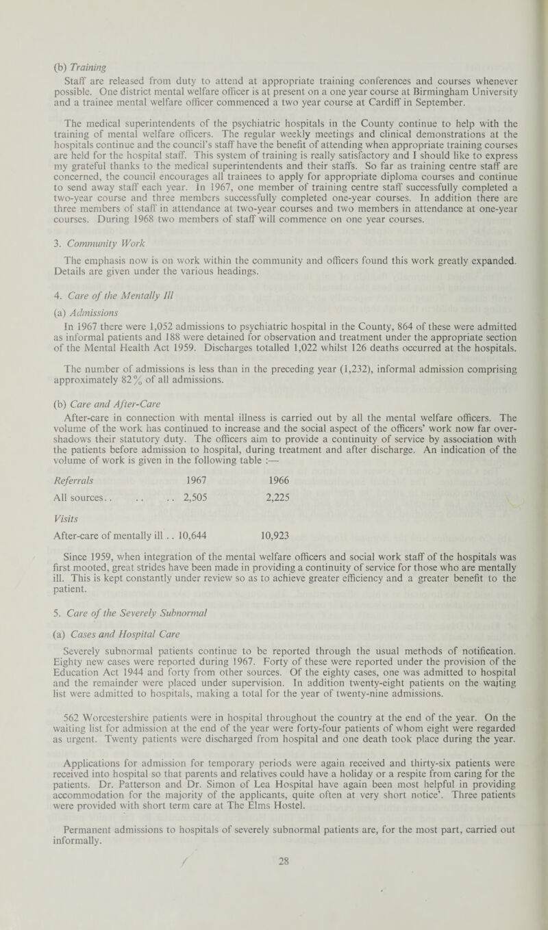 (b) Training Staff are released from duty to attend at appropriate training conferences and courses whenever possible. One district mental welfare officer is at present on a one year course at Birmingham University and a trainee mental welfare officer commenced a two year course at Cardiff in September. The medical superintendents of the psychiatric hospitals in the County continue to help with the training of mental welfare officers. The regular weekly meetings and clinical demonstrations at the hospitals continue and the council’s staff have the benefit of attending when appropriate training courses are held for the hospital staff. This system of training is really satisfactory and I should like to express my grateful thanks to the medical superintendents and their staffs. So far as training centre staff are concerned, the council encourages all trainees to apply for appropriate diploma courses and continue to send away staff each year. In 1967, one member of training centre staff successfully completed a two-year course and three members successfully completed one-year courses. In addition there are three members of staff in attendance at two-year courses and two members in attendance at one-year courses. During 1968 two members of staff will commence on one year courses. 3. Community Work The emphasis now is on work within the community and officers found this work greatly expanded. Details are given under the various headings. 4. Care of the Mentally 111 (a) Admissions In 1967 there were 1,052 admissions to psychiatric hospital in the County, 864 of these were admitted as informal patients and 188 were detained for observation and treatment under the appropriate section of the Mental Health Act 1959. Discharges totalled 1,022 whilst 126 deaths occurred at the hospitals. The number of admissions is less than in the preceding year (1,232), informal admission comprising approximately 82% of all admissions. (b) Care and After-Care After-care in connection with mental illness is carried out by all the mental welfare officers. The volume of the work has continued to increase and the social aspect of the officers’ work now far over¬ shadows their statutory duty. The officers aim to provide a continuity of service by association with the patients before admission to hospital, during treatment and after discharge. An indication of the volume of work is given in the following table :— Referrals 1967 1966 All sources.. .. .. 2,505 2,225 Visits After-care of mentally ill .. 10,644 10,923 Since 1959, when integration of the mental welfare officers and social work staff of the hospitals was first mooted, great strides have been made in providing a continuity of service for those who are mentally ill. This is kept constantly under review so as to achieve greater efficiency and a greater benefit to the patient. 5. Care of the Severely Subnormal (a) Cases and Hospital Care Severely subnormal patients continue to be reported through the usual methods of notification. Eighty new cases were reported during 1967. Forty of these were reported under the provision of the Education Act 1944 and forty from other sources. Of the eighty cases, one was admitted to hospital and the remainder were placed under supervision. In addition twenty-eight patients on the waiting list were admitted to hospitals, making a total for the year of twenty-nine admissions. 562 Worcestershire patients were in hospital throughout the country at the end of the year. On the waiting list for admission at the end of the year were forty-four patients of whom eight were regarded as urgent. Twenty patients were discharged from hospital and one death took place during the year. Applications for admission for temporary periods were again received and thirty-six patients were received into hospital so that parents and relatives could have a holiday or a respite from caring for the patients. Dr. Patterson and Dr. Simon of Lea Hospital have again been most helpful in providing accommodation for the majority of the applicants, quite often at very short notice’. Three patients were provided with short term care at The Elms Hostel. Permanent admissions to hospitals of severely subnormal patients are, for the most part, carried out informally.