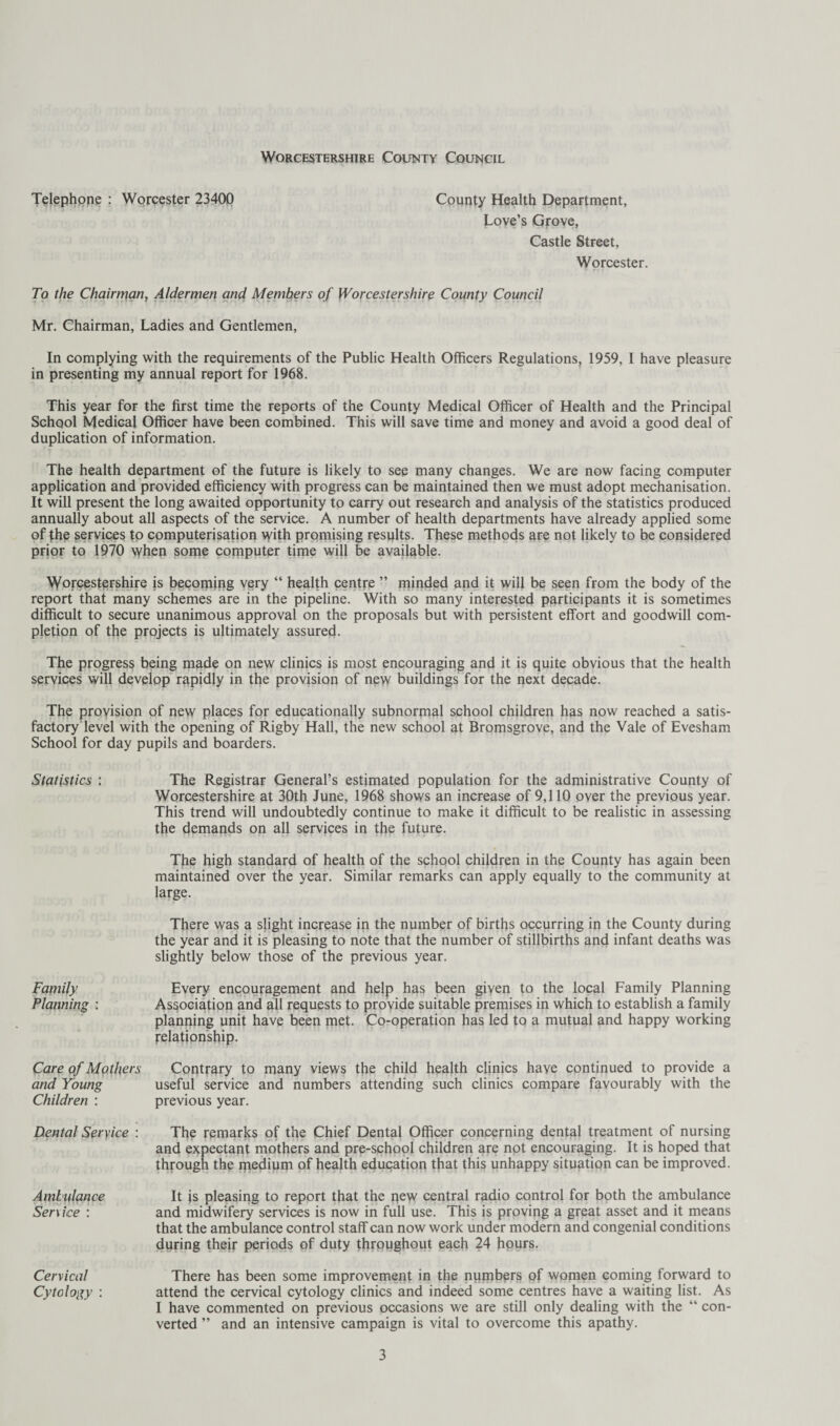 Telephpne : Worcester 23400 County Health Department, Love’s Grove, Castle Street, Worcester. To the Chairman, Aldermen and Members of Worcestershire County Council Mr. Chairman, Ladies and Gentlemen, In complying with the requirements of the Public Health Officers Regulations, 1959, I have pleasure in presenting my annual report for 1968. This year for the first time the reports of the County Medical Officer of Health and the Principal School Medical Officer have been combined. This will save time and money and avoid a good deal of duplication of information. The health department of the future is likely to see many changes. We are now facing computer application and provided efficiency with progress can be maintained then we must adopt mechanisation. It will present the long awaited opportunity to carry out research and analysis of the statistics produced annually about all aspects of the service. A number of health departments have already applied some of the services to computerisation with promising results. These methods are not likely to be considered prior to 1970 when some cornputer time will be available. XyofcesteFshire is becoming very “ health centre ” minded and it wifi be seen from the body of the report that many schemes are in the pipeline. With so many interested participants it is sometimes difficult to secure unanimous approval on the proposals but with persistent effort and goodwill com¬ pletion of the projects is ultimately assured. The progress being made on new clinics is most encouraging and it is quite obvious that the health services will develop rapidly in the provision of new buildings for the next decade. The provision of new places for educationally subnormal school children has now reached a satis¬ factory level with the opening of Rigby Hall, the new school at Bromsgrove, and the Vale of Evesham School for day pupils and boarders. Statistics : The Registrar General’s estimated population for the administrative County of Worcestershire at 30th June, 1968 shows an increase of 9,110 over the previous year. This trend will undoubtedly continue to make it difficult to be realistic in assessing the demands on all services in the future. The high standard of health of the school children in the County has again been maintained over the year. Similar remarks can apply equally to the community at large. There was a slight increase in the number of births occurring in the County during the year and it is pleasing to note that the number of stillbirths and infant deaths was slightly below those of the previous year. Family Every encouragement and help has been giyen to the local Family Planning Planning : Asj^ociation and all requests to provide suitable premises in which to establish a family planning unit have been met. Coroperation has led to a mutual and happy working relationship. Care of Mothers Contrary to many views the child health clinics have continued to provide a and Young useful service and numbers attending such clinics compare favourably with the Children : previous year. Dental Seryice : The remarks of the Chief Dental Officer concerning dental treatment of nursing and expectant mothers and pre-school children are not encouraging. It is hoped that through the medium of health education that this unhappy situation can be improved. Ambulance Ser\ice : Cervical Cytology : It js pleasing to report that the pew central radio control for both the ambulance and midwifery services is now in full use. This is proving a great asset and it means that the ambulance control staff can now work under modern and congenial conditions during their periods of duty throughout each 24 hours. There has been some improvement in the numhers of women coming forward to attend the cervical cytology clinics and indeed some centres have a waiting list. As I have commented on previous occasions we are still only dealing with the “ con¬ verted ” and an intensive campaign is vital to overcome this apathy.
