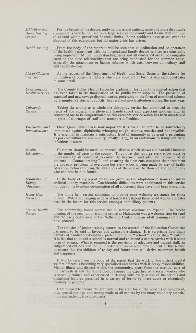 Midwifery and Home Nursing Service : Health Visiting : List of Children “ at risk ” : Environmental Health Services : Chiropody Service : Vaccination and Immunisation : Health Education : Installation of Kidney Machines : Home Help Services : Mental Health Service : For the benefit of the doctor, midwife, nurse and patient, more and more disposable equipment is now being used on a large scale in the county and its use will continue to expand within prescribed financial limits. Some problems have arisen over the disposal of this equipment but no major crisis has arisen. From the body of the report it will be seen that co-ordination and co-operation of the health department with the hospital and family doctor services are constantly being improved. Mutual understanding exists and all concerned are to be congratu¬ lated on the close relationships that are being established for the common cause, especially the attachment or liaison schemes which exist between domiciliary staff and family doctors. At the request of the Department of Health and Social Security, the scheme for notification of congenital defects which are apparent at birth is also mentioned later in some detail. The County Public Health Inspector explains in his report the limited action that has been taken in the fluoridation of the public water supplies. The provision of extended and new sewage disposal works, preferably in the form of combined scheme by a number of district councils, has received much attention during the past year. Taking the county as a whole the chiropody service has continued to meet the needs of the elderly, the physically handicapped and expectant mothers and all concerned are to be congratulated on this excellent service which has been maintained in spite of shortages of staff and transport difficulties. Once again I must stress how important it is for all children to be satisfactorily immunised against diphtheria, whooping cough, tetanus, measles and poliomyelitis. It is essential to maintain a satisfactory level of immunity in as great a percentage as possible within the community, ideally 100%, in an endeavour to stamp out these infectious diseases. Comment should be made on venereal disease which shows a substantial increase in the number of cases in the county. To combat this scourge every effort must be maintained by all concerned to ensure the treatment and adequate follow-up of all patients. “ Contact tracing ” and ensuring that patients complete their treatment are not easy problems to overcome but every effort is being made by way of health education lectures to bring the awareness of the disease to those of the community who can best help in future. In the body of my report details are given on the adaptation of homes to install artificial kidney machines. Considerable difficulties were anticipated in this service but due to the excellent co-operation of all concerned these have now been overcome. The home help service continues to provide most welcome assistance for those in need. With the changing pattern of hospital treatment there could well be a greater need in the future for this service amongst domiciliary patients. The community based mental health services continue to expand. The recent opening of the new junior training centre at Halesowen was a welcome step forward and the early conversion of the Netherend Centre into an adult training centre can now proceed. The transfer of junior training centres to the control of the Education Committee has much to be said in favour and against the change. It is surprising how many parents of handicapped children prefer the title of “ school ” rather than “ centre.” It is felt that to attend a school is normal and to attend a centre carries with it some form of stigma. What is required is the provision of adequate and trained staff, an enlightened outlook and the unimpeded and uninhibited development of this service to ensure that the children of to-day and future ones will derive maximum benefit and happiness. It will be seen from the body of the report that the work of the district mental welfare officers is becoming very specialised and carries with it heavy responsibilities. Mental illness and distress within the community, apart from the essential care of the psychiatrist and the family doctor require the expertise of a social worker who is specially trained and experienced in dealing with every aspect of the serious and disturbing features presented in a variety of forms by these acute or chronically mentally ill patients. I am pleased to record the gratitude of the staff for all the presents of equipment, toys, special outings, and money made to all centres by the many voluntary associa¬ tions and individual sympathizers.
