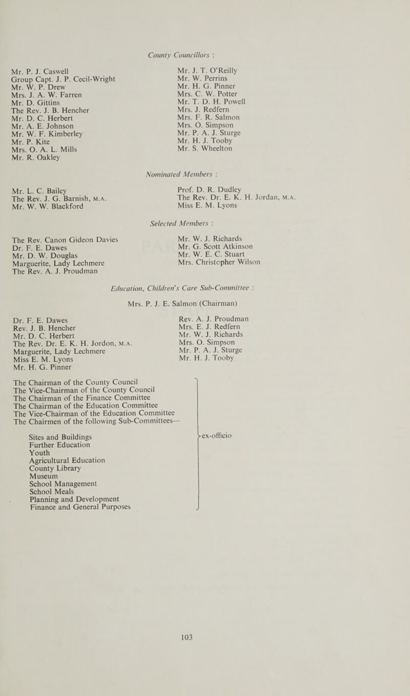County Councillors : Mr. P. J. Caswell Group Capt. J. P. Cecil-Wright Mr. W. P. Drew Mrs. J. A. W. Farren Mr. D. Gittins The Rev. J. B. Hencher Mr. D. C. Herbert Mr. A. E. Johnson Mr. W. F. Kimberley Mr. P. Kite Mrs. O. A. L. Mills Mr. R. Oakley Mr. J. T. O’Reilly Mr. W. Perrins Mr. H. G. Pinner Mrs. C. W. Potter Mr. T. D. H. Powell Mrs. J. Redfern Mrs. F. R. Salmon Mrs. O. Simpson Mr. P. A. J. Sturge Mr. H. J. Tooby Mr. S. Wheelton Mr. L. C. Bailey The Rev. J. G. Barnish, m.a. Mr. W. W. Blackford The Rev. Canon Gideon Davies Dr. F. E. Dawes Mr. D. W. Douglas Marguerite, Lady Lechmere The Rev. A. J. Proudman Nominated Members : Prof. D. R. Dudley The Rev. Dr. E. K. H. Jordan, m.a. Miss E. M. Lyons Selected Members : Mr. W. J. Richards Mr. G. Scott Atkinson Mr. W. E. C. Stuart Mrs. Christopher Wilson Education, Children s Care Sub-Committee : Mrs. P. J. E. Salmon (Chairman) Dr. F. E. Dawes Rev. J. B. Hencher Mr. D. C. Herbert The Rev. Dr. E. K. H. Jordon, m.a. Marguerite, Lady Lechmere Miss E. M. Lyons Mr. H. G. Pinner Rev. A. J. Proudman Mrs. E. J. Redfern Mr. W. J. Richards Mrs. O. Simpson Mr. P. A. J. Sturge Mr. H. J. Tooby The Chairman of the County Council The Vice-Chairman of the County Council The Chairman of the Finance Committee The Chairman of the Education Committee The Vice-Chairman of the Education Committee The Chairmen of the following Sub-Committees— Sites and Buildings Further Education Youth Agricultural Education County Library Museum School Management School Meals Planning and Development Finance and General Purposes >ex-officio