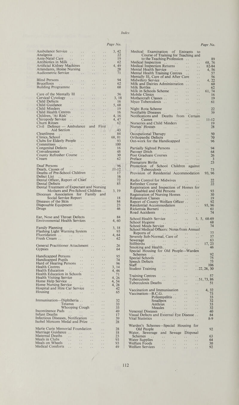 Index Page No. ; Page No. Ambulance Service .. 3, 42 I Medical Examination of Entrants to Analgesia , . 22 Course of Training for Teaching and Ante-Natal Care 19 ; to the Teaching Profession .. 89 Antibiotics in Milk .. 62 Medical Inspection .. 68, 76 Artificial Kidney Machines 4, 49 ] Medical Inspection Returns 82-84 Attendants, Home Nursing 28 Mental Health Service 4, 56 Audiometric Service 71 Mental Health Training Centres .. 57 Mentally Ill, Care of and After Care 56 Blind Persons 94 Midwifery Service 4, 22 Brucellosis 62 Milk and Dairies Administration .. 60 Building Programme 68 Milk Bottles .. 62 Milk in Schools Scheme 61, 74 Care of the Mentally 111 56 Mobile Clinics 16 Cervical Cytology , . 3, 18 Mothercraft Classes .. 19 Child Defects 16 Myco Tuberculosis .. 61 Child Guidance , . 5, 68 Child Minders 19 Night Rota Scheme 22 Child Health Centres . . 16 Notifiable Diseases .. 39 Children, ‘At Risk’ .. 4, 16 Notifications and Deaths from Certain Chiropody Service .. 4, 47 Causes 11-12 Churn Rinses 62 Nurseries and Child Minders 19 Civil Defence — Ambulance and First Nurses’ Houses 28 Aid Section , , 43 Cleanliness . . 84 Occupational Therapy 50 Clinics, School 68, 81 Orthopaedic Defects 70 Clubs for Elderly People 93 Out-work for the Handicapped 96 Committees 100 Congenital Defects .. 16 Partially Sighted Persons 94 Convalescence . . 48 Pasveer Ditch 64 County Refresher Course .. 30 Post Graduate Courses 26 Cream 62 1 Preface 3 Premature Births 23 Deaf Persons 96 ! Protection of School Children against Death, Causes of. 11-12 i Tuberculosis .. 73 Deaths of Pre-School Children 17 Provision of Residential Accommodation 93, 96 Defect List. 16 Dental Officer, Report of Chief 72 Radio Control for Midwives 22 Dental Defects 85 Refresher Course 22 Dental Treatment of Expectant and Nursing Registration and Inspection of Homes for Mothers and Pre-School Children .. 3, 19 Disabled and Old Persons 93 Diocesan Association for Family and Registration of Nursing Homes 30 Social Service Report 18 Relaxation Classes .. 19 Diseases of the Skin 84 Report of County Welfare Officer .. 92 Disposable Equipment 23 Residential Accommodation 93, 96 Drugs 46 Rickettsia Burneti 61 Road Accidents 74 Ear, Nose and Throat Defects Environmental Health Services 84 4, 60 School Health Service .. .. 3, School Hygiene 5, 68-69 68 Family Planning Flashing Light Warning System Fluoridation .. Fresh Cream .. * • 3, 18 93 4, 64 62 School Meals Service School Medical Officers: Notes from Annual Reports of .. Severely Sub-Normal, Care of Sewerage 74 77 57 63 General Practitioner Attachment .. Gypsies 26 64 Stillbirths Smoking and Health.. .. Special Housing for Old People—Warden 17, 23 46 Handicapped Persons Handicapped Pupils Hard of Hearing Persons .. 95 74 , 96 1 Schemes Special Schools Speech Defects QtofF 92 75 75 lOA Health Centres Health Education 3,14 ; 4,46 ! Student Training .. .. .. ..22,26,30 Health Education in Schools Health Visiting Service Home Help Service .. Home Nursing Service 71 ! 4,26 : 4, 54 : 4, 28 1 Training Centres .. .. .. .. 57 Tuberculosis .. .. .. ..51,73,86 Tuberculosis Deaths .. .. .. 51 Hospital and Hire Car Service Housing 42 ! 65 Vaccination and Immunisation Vaccination—B.C.G. 4, 32 73 Immunisation—Diphtheria .. Poliomyelitis .. 33 32 Smallpox 32 Tetanus 33 Anthrax 33 Whooping Cough 33 Measles 32 Incontinence Pads 49 Venereal Diseases 40 Infant Deaths 17 > Visual Defects and External Eye Disease .. 84 Infectious Diseases, Notification .. 39 Vital Statistics 8-9 Isobel Morcom Medal and Prize .. Marie Curie Memorial Foundation 28 1 Warden’s Schemes—Special Housing for 28 ! Old People 92 Marriage Guidance .. 18 Water, Sewerage and Sewage Disposal Maternal Deaths 23 Schemes 63 Meals in Clubs 93 Water Supplies 64 Meals on Wheels 93 Welfare Foods 30 Medical Comforts . . 49 Welfare Services 92