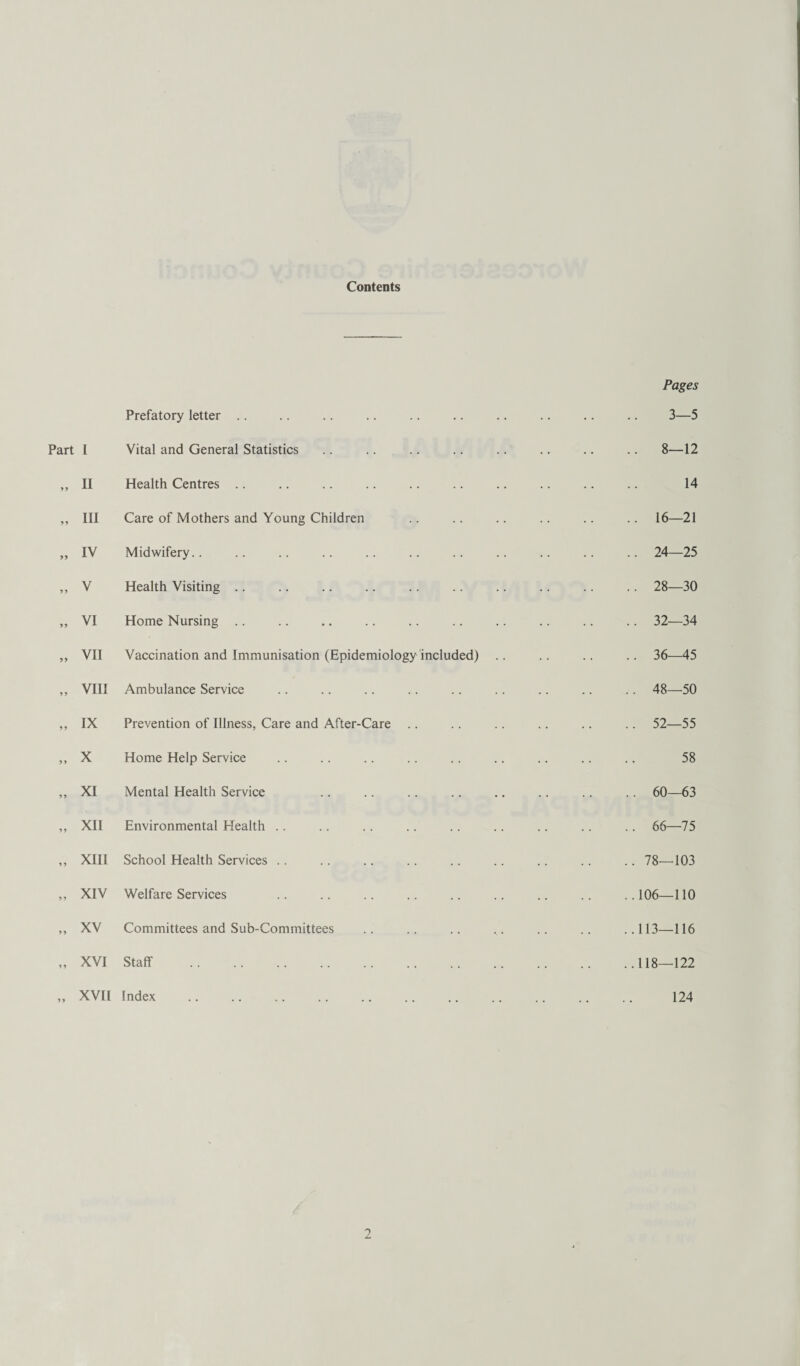 Contents Pages Prefatory letter . 3—5 I Vital and General Statistics .. 8—12 II Health Centres . 14 III Care of Mothers and Young Children • .. 16—21 IV Midwifery.. . .. 24—25 V Health Visiting .. 28—30 VI Home Nursing .. . . .. 32—34 VII Vaccination and Immunisation (Epidemiology included) .. 36—45 VIII Ambulance Service .. 48—50 IX Prevention of Illness, Care and After-Care .. 52—55 X Home Help Service 58 XI Mental Health Service .. 60—63 XII Environmental Health .. 66—75 XIII School Health Services .. 78—103 XIV Welfare Services . .106—110 XV Committees and Sub-Committees . .113—116 XVI Staff . . .118—122 XVII Index 124