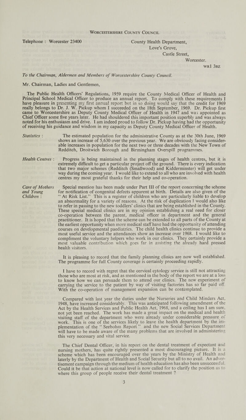 Telephone : Worcester 23400 County Health Department, Love’s Grove, Castle Street, Worcester. wrI 3bz To the Chairman, Aldermen and Members of Worcestershire County Council. Mr. Chairman, Ladies and Gentlemen, The Public Health Officers’ Regulations, 1959 require the County Medical Officer of Health and Principal School Medical Officer to produce an annual report. To comply with these requirements I have pleasure in presenting my first annual report but in so doing would say that the credit for 1969 really belongs to Dr. J. W. Pickup whom I succeeded on the 18th September, 1969. Dr. Pickup first came to Worcestershire as Deputy County Medical Officer of Health in 1947 and was appointed as Chief Officer some five years later. He had shouldered this important position superbly and was always noted for his enthusiasm and drive. I am indeed proud to follow Dr. Pickup having had the opportunity of receiving his guidance and wisdom in my capacity as Deputy County Medical Officer of Health. Statistics : The estimated population for the administrative County as at the 30th June, 1969 shows an increase of 5,630 over the previous year. We are obviously facing consider¬ able increases in population for the next two or three decades with the New Town of Redditch, Droitwich Borough and Birmingham Overspill programmes. Health Centres : Progress is being maintained in the planning stages of health centres, but it is extremely difficult to get a particular project off the ground. There is every indication that two major schemes (Redditch (Smallwood) and Kidderminster) will get under way during the coming year. I would like to extend to all who are involved with health centres my most grateful thanks for their help and co-operation. Care of Mothers Special mention has been made under Part III of the report concerning the scheme and Young for notification of congenital defects apparent at birth. Details are also given of the Children : “ At Risk List.” This is a register of children who are particularly liable to develop an abnormality for a variety of reasons. At the risk of duplication I would also like to refer in passing to the new toddlers’ clinics that are being established in the County. These special medical clinics are in my opinion establishing a real need for closer co-operation between the parent, medical officer in department and the general practitioner. It is hoped that the scheme can be extended to all parts of the County at the earliest opportunity when more medical staff have had the opportunity of attending courses on developmental paediatrics. The child health clinics continue to provide a most useful service and the attendances show an increase over 1968. I would like to compliment the voluntary helpers who work in our clinics. They certainly provide a most valuable contribution which goes far in assisting the already hard pressed health visitors. It is pleasing to record that the family planning clinics are now well established. The programme for full County coverage is certainly proceeding rapidly. I have to record with regret that the cervical cytology service is still not attracting those who are most at risk, and as mentioned in the body of the report we are at a loss to know how we can persuade them to attend our clinics. The new experiment of carrying the service to the patient by way of visiting factories has so far paid off. With the co-operation of management expansion can be contemplated. Compared with last year the duties under the Nurseries and Child Minders Act, 1948, have increased considerably. This was anticipated following amendment of the Act by the Health Services and Public Health Act, 1968, and a ceiling has I am sure, not yet been reached. The work has made a great impact on the medical and health visiting staff of the department who were already under considerable pressure of work. This is one of the services likely to leave the health department by the im¬ plementation of the “ Seebohm Report ” and the new Social Services Department will have to be made aware of the many problems that are involved in administering this very necessary and vital service. The Chief Dental Officer, in his report on the dental treatment of expectant and nursing mothers, has quite rightly presented a most discouraging picture. It is a scheme which has been encouraged over the years by the Ministry of Health and laterly by the Department of Health and Social Security but all to no avail. An adver¬ tisement campaign through the medium of health education has also been unsuccessful. Could it be that action at national level is now called for to clarify the position as to where this group of people receive their dental treatment ?